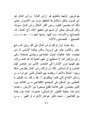 ‫ﺠﻭﻫﺭﻴﻴﻥ. ﺃﻭﻟﻬﻤﺎ ﺒﺎﻟﻁﺒﻊ ﻫﻭ "ﺭﺃﺱ ﺍﻟﻤﺎل". ﻭﺭﺃﺱ ﺍﻟﻤﺎل ﻫﻭ‬
‫ﺃﻯ ﺃﺼﻭل ﻴﻤﻜﻥ ﺍﺴﺘﺜﻤﺎﺭﻫﺎ ﻟﺘﺤﻘﻴﻕ ﻤﺯﻴﺩ ﻤﻥ ﺍﻷﺼﻭل. ﻤﻌﻨﻰ‬
‫ﺫﻟﻙ ﺃﻨﻪ ﻴﺘﻀﻤﻥ ﺍﻟﻨﻘﻭﺩ، ﻭﻫﻰ ﺃﻜﺜﺭ ﺃﺸﻜﺎل ﺭﺃﺱ ﺍﻟﻤﺎل ﺴﻴﻭﻟﺔ،‬
‫ﻭﻜل ﺍﻟﻭﺴﺎﺌل ﻴﻤﻜﻥ ﺃﻥ ﺘﺴﻬﻡ ﻓﻰ ﺘﺤﻘﻴﻕ ﺍﻹﻨﺘـﺎﺝ: ﻜﻤﻨﺸـﺂﺕ‬
‫ﺍﻟﻤﺼﺎﻨﻊ، ﻭﺍﻷﺩﻭﺍﺕ، ﻭﻤﺎ ﺇﻟﻴﻬﺎ. ﻭﻤﻨﻬﺎ ﺃﻴﻀـﺎ - ﺒﻌـﺩ ﺒـﺩﺀ‬
              ‫ﹰ‬
                            ‫ﺍﻟﺘﺼﻨﻴﻊ - ﺍﻟﻤﺼﺎﻨﻊ ﻭﺍﻵﻻﺕ.‬
‫ﻭﻗﺩ ﺤﺩﺙ ﺃﻭل ﺘﺭﺍﻜﻡ ﻟﺭﺃﺱ ﺍﻟﻤﺎل ﻓﻰ ﺍﻟﻘـﺭﻨﻴﻥ ﺍﻟﺴـﺎﺒﻊ‬
‫ﻋﺸﺭ ﻭﺍﻟﺜﺎﻤﻥ ﻋﺸﺭ ﻓﻰ ﺃﻭﺭﻭﺒﺎ، ﻭﻜﺎﻥ ﺒﻤﺜﺎﺒﺔ ﺍﻷﺴﺎﺱ ﺍﻟـﺫﻯ‬
‫ﻨﻬﻀﺕ ﻋﻠﻴﻪ ﻋﻤﻠﻴﺎﺕ ﺘﺤﻭل ﺍﺠﺘﻤﺎﻋﻰ ﻭﺴﻴﺎﺴﻰ ﻀﺨﻤﺔ. ﻭﻓﻰ‬
‫ﺭﺃﻯ ﻤﺎﺭﻜﺱ ﺃﻨﻨﺎ ﻻ ﻨﺴﺘﻁﻴﻊ ﺃﻥ ﻨﻔﻬﻡ ﺃﻫﻤﻴﺔ ﺘﻠـﻙ ﺍﻟﺘﺤـﻭﻻﺕ‬
‫ﺤﻕ ﻓﻬﻤﻬﺎ ﺩﻭﻥ ﺍﻹﺸﺎﺭﺓ ﺇﻟﻰ ﺍﻟﻌﻨﺼﺭ ﺍﻟﺜﺎﻨﻰ ﻤﻥ ﻋﻨﺎﺼﺭ ﻗﻴﺎﻡ‬
‫ﺍﻟﻤﺸﺭﻭﻉ ﺍﻟﺭﺃﺴﻤﺎﻟﻰ. ﺫﻟﻙ ﺃﻥ ﺘﺭﺍﻜﻡ ﺭﺃﺱ ﺍﻟﻤﺎل ﻴﻔﺘﺭﺽ ﺴﻠﻔﺎ‬
‫ﻭﺠﻭﺩ "ﻋﻤﺎﻟﺔ ﺒﺎﻷﺠﺭ"، ﻭﻴﻘﺼﺩ ﺒﻬﻡ ﺍﻟﻌﻤﺎل ﺍﻟﺫﻴﻥ "ﺠﺭﺩﻭﺍ ﻤـﻥ‬
‫ﻭﺴﺎﺌل ﺍﻹﻨﺘﺎﺝ ﺍﻟﺘﻰ ﻜﺎﻨﻭﺍ ﻴﻤﻠﻜﻭﻨﻬـﺎ". ﻓﻘـﺩ ﻜﺎﻨـﺕ ﺍﻟﻐﺎﻟﺒﻴـﺔ‬
‫ﺍﻟﻌﻅﻤﻰ ﻤﻥ ﺍﻟﺴﻜﺎﻥ ﻓﻰ ﺍﻟﻤﺠﺘﻤﻊ ﺍﻹﻗﻁﺎﻋﻰ ﻤـﻥ ﺍﻟﻔﻼﺤـﻴﻥ،‬
‫ﺍﻟﺫﻴﻥ ﻴﻌﻴﺸﻭﻥ ﻋﻠﻰ ﻓﻼﺤﺔ ﻗﻁﻊ ﺼﻐﻴﺭﺓ ﻤﻥ ﺍﻷﺭﺽ. ﻭﻋﻨﺩﻤﺎ‬
‫ﺘﺴﺎﺭﻋﺕ ﻋﻤﻠﻴﺔ ﺍﻟﺘﻁﻭﺭ ﺍﻟﺭﺃﺴﻤﺎﻟﻰ، ﻫﺎﺠﺭﺕ ﺃﻋﺩﺍﺩ ﻀـﺨﻤﺔ‬
‫ﻤﻥ ﺍﻟﻔﻼﺤﻴﻥ - ﺘﺤﺕ ﺘﺄﺜﻴﺭ ﻋﻭﺍﻤل ﺍﻹﻏﺭﺍﺀ ﺃﻭ ﺍﻟﻘﻬﺭ - ﻤـﻥ‬

                          ‫١٧‬
 