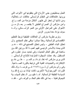 ‫ﺍﻟﻌﻤل ﻴﺴﺘﻁﻴﻌﻭﻥ ﺠﻨﻰ ﺍﻷﺭﺒﺎﺡ ﺍﻟﺘﻰ ﻴﻨﻔﻘﻭﻨﻬﺎ ﻓﻰ ﺍﻷﺒﻭﺍﺏ ﺍﻟﺘﻰ‬
‫ﻴﺭﻭﻨﻬﺎ. ﻓﺎﻟﻌﻼﻗﺎﺕ ﻓﻰ ﺍﻟﻨﻅﺎﻡ ﺍﻟﺭﺃﺴﻤﺎﻟﻰ ﻋﻼﻗﺎﺕ ﺍﺴـﺘﻐﻼﻟﻴﺔ،‬
‫ﻭﻤﻥ ﺸﺄﻨﻬﺎ ﺃﻥ ﺘﺤﻔﺯ ﺇﻟﻰ ﻅﻬﻭﺭ ﺃﺸﻜﺎل ﻤﺯﻤﻨﺔ ﻤﻥ ﺍﻟﺼـﺭﺍﻉ.‬
‫ﻭﺁﻤﻥ ﻤﺎﺭﻜﺱ ﺃﻥ ﺍﻟﺼﺭﺍﻉ ﺍﻟﻁﺒﻘﻰ ﻻ ﻴﻘﺘﺼـﺭ ﺒﺤـﺎل ﻤـﻥ‬
‫ﺍﻷﺤﻭﺍل ﻋﻠﻰ ﺍﻟﻤﺭﺍﺤل ﺍﻷﻭﻟﻰ ﻤﻥ ﺍﻟﻨﻤﻭ ﺍﻟﺭﺃﺴـﻤﺎﻟﻰ، ﻭﺃﻨـﻪ‬
                            ‫ﺴﻭﻑ ﻴﺯﺩﺍﺩ ﺤﺩﺓ ﺒﻤﺭﻭﺭ ﺍﻟﺯﻤﻥ.‬
‫ﻭﺘﺭﻯ ﻨﻅﺭﻴﺔ ﻤﺎﺭﻜﺱ ﺃﻥ ﺍﻟﻌﻼﻗﺎﺕ ﺍﻟﻁﺒﻘﻴﺔ ﺘﺭﺒﻁ ﺍﻟﺘﻨﻅﻴﻡ‬
‫ﺍﻻﻗﺘﺼﺎﺩﻯ ﻟﻠﺭﺃﺴﻤﺎﻟﻴﺔ ﺭﺒﻁﺎ ﻤﺒﺎﺸﺭﺍ ﺒﺒﺎﻗﻰ ﻨﻅﻡ ﺍﻟﻤﺠﺘﻤﻊ. ﻭﺃﻥ‬
                        ‫ﹰ‬      ‫ﹰ‬
‫ﺘﺤﻠﻴل ﺍﻟﺒﻨﺎﺀ ﺍﻟﻁﺒﻘﻰ - ﻭﻟﻴﺱ ﺘﺤﻠﻴل ﺍﻟﺘﺼﻨﻴﻊ ﻓﻰ ﺫﺍﺘﻪ - ﻫـﻭ‬
‫ﺍﻟﺫﻯ ﻴﻤﺩﻨﺎ ﺒﺎﻷﺴﺎﺱ ﺍﻟﺭﺌﻴﺴﻰ ﻟﻔﻬﻡ ﺃﻫﻤﻴـﺔ ﺍﻟﺜـﻭﺭﺘﻴﻥ ﺍﻟﻠﺘـﻴﻥ‬
‫ﺴﺎﻫﻤﺘﺎ ﻓﻰ ﺨﻠﻕ ﺍﻟﻌﺎﻟﻡ ﺍﻟﺤﺩﻴﺙ، ﻭﻓﻰ ﺘﺤﺩﻴﺩ ﻤﺴﺎﺭ ﺘﻁﻭﺭﻩ ﻓﻰ‬
‫ﺍﻟﻤﺴﺘﻘﺒل. ﻭﻗﺩ ﻋﻤﻠﺕ ﺍﻟﺴﻴﻁﺭﺓ ﺍﻟﻤﺘﺯﺍﻴﺩﺓ ﻟﻺﻨﺘﺎﺝ ﺍﻟﺭﺃﺴﻤﺎﻟﻰ -‬
‫ﺍﻟﺫﻯ ﻴﺭﻯ ﻤﺎﺭﻜﺱ ﺃﻨﻪ ﻨﻅـﺎﻡ ﺩﺍﺌـﻡ ﺍﻟﻨﻤـﻭ - ﻋﻠـﻰ ﺩﻓـﻊ‬
‫ﺍﻻﺒﺘﻜﺎﺭﺍﺕ ﻭﺍﻟﺘﺠﺩﻴﺩﺍﺕ ﺍﻟﻔﻨﻴﺔ ﺍﻟﺘﻰ ﺘﺭﺘﺒﻁ ﺒﺎﻟﺜﻭﺭﺓ ﺍﻟﺼـﻨﺎﻋﻴﺔ.‬
‫ﻭﻓﻰ ﺭﺃﻯ ﻤﺎﺭﻜﺱ ﺃﻥ ﺜـﻭﺭﺓ ٩٨٧١ ﻓـﻰ ﻓﺭﻨﺴـﺎ، ﻭﻜـﺫﻟﻙ‬
‫ﺍﻟﺜﻭﺭﺍﺕ "ﺍﻟﺒﻭﺭﺠﻭﺍﺯﻴﺔ" ﺍﻷﺨﺭﻯ، ﻜﺎﻨﺕ ﺇﻴﺫﺍﻨﺎ ﺒﺒـﺯﻭﻍ ﺍﻟﻘـﻭﺓ‬
                ‫ﹰ‬
‫ﺍﻟﺴﻴﺎﺴﺔ ﻟﻠﻁﺒﻘﺔ ﺍﻟﺭﺃﺴﻤﺎﻟﻴﺔ. ﺃﻤـﺎ ﻅﻬـﻭﺭ ﺍﻟـﻨﻅﻡ ﺍﻟﺴﻴﺎﺴـﻴﺔ‬
‫ﺍﻟﺩﻴﻤﻭﻗﺭﺍﻁﻴﺔ - ﺒﻤﺎ ﻓﻰ ﺫﻟﻙ ﻨﻅﻡ ﺍﻟﺤﻜـﻡ ﺍﻟﺒﺭﻟﻤـﺎﻨﻰ - ﻓﻘـﺩ‬

                          ‫٣٧‬
 