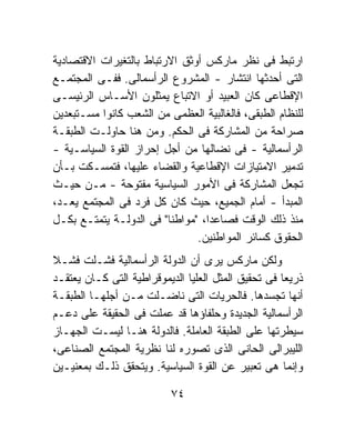 ‫ﺍﺭﺘﺒﻁ ﻓﻰ ﻨﻅﺭ ﻤﺎﺭﻜﺱ ﺃﻭﺜﻕ ﺍﻻﺭﺘﺒﺎﻁ ﺒﺎﻟﺘﻐﻴﺭﺍﺕ ﺍﻻﻗﺘﺼﺎﺩﻴﺔ‬
‫ﺍﻟﺘﻰ ﺃﺤﺩﺜﻬﺎ ﺍﻨﺘﺸﺎﺭ - ﺍﻟﻤﺸﺭﻭﻉ ﺍﻟﺭﺃﺴﻤﺎﻟﻰ. ﻓﻔـﻰ ﺍﻟﻤﺠﺘﻤـﻊ‬
‫ﺍﻹﻗﻁﺎﻋﻰ ﻜﺎﻥ ﺍﻟﻌﺒﻴﺩ ﺃﻭ ﺍﻻﺘﺒﺎﻉ ﻴﻤﺜﻠﻭﻥ ﺍﻷﺴـﺎﺱ ﺍﻟﺭﺌﻴﺴـﻰ‬
‫ﻟﻠﻨﻅﺎﻡ ﺍﻟﻁﺒﻘﻰ، ﻓﺎﻟﻐﺎﻟﺒﻴﺔ ﺍﻟﻌﻅﻤﻰ ﻤﻥ ﺍﻟﺸﻌﺏ ﻜﺎﻨﻭﺍ ﻤﺴـﺘﺒﻌﺩﻴﻥ‬
‫ﺼﺭﺍﺤﺔ ﻤﻥ ﺍﻟﻤﺸﺎﺭﻜﺔ ﻓﻰ ﺍﻟﺤﻜﻡ. ﻭﻤﻥ ﻫﻨﺎ ﺤﺎﻭﻟـﺕ ﺍﻟﻁﺒﻘـﺔ‬
‫ﺍﻟﺭﺃﺴﻤﺎﻟﻴﺔ - ﻓﻰ ﻨﻀﺎﻟﻬﺎ ﻤﻥ ﺃﺠل ﺇﺤﺭﺍﺯ ﺍﻟﻘﻭﺓ ﺍﻟﺴﻴﺎﺴـﻴﺔ -‬
‫ﺘﺩﻤﻴﺭ ﺍﻻﻤﺘﻴﺎﺯﺍﺕ ﺍﻹﻗﻁﺎﻋﻴﺔ ﻭﺍﻟﻘﻀﺎﺀ ﻋﻠﻴﻬﺎ، ﻓﺘﻤﺴـﻜﺕ ﺒـﺄﻥ‬
‫ﺘﺠﻌل ﺍﻟﻤﺸﺎﺭﻜﺔ ﻓﻰ ﺍﻷﻤﻭﺭ ﺍﻟﺴﻴﺎﺴﻴﺔ ﻤﻔﺘﻭﺤﺔ - ﻤـﻥ ﺤﻴـﺙ‬
‫ﺍﻟﻤﺒﺩﺃ - ﺃﻤﺎﻡ ﺍﻟﺠﻤﻴﻊ، ﺤﻴﺙ ﻜﺎﻥ ﻜل ﻓﺭﺩ ﻓﻰ ﺍﻟﻤﺠﺘﻤﻊ ﻴﻌـﺩ،‬
‫ﻤﻨﺫ ﺫﻟﻙ ﺍﻟﻭﻗﺕ ﻓﺼﺎﻋﺩﹰ، "ﻤﻭﺍﻁﻨﺎ" ﻓﻰ ﺍﻟﺩﻭﻟـﺔ ﻴﺘﻤﺘـﻊ ﺒﻜـل‬
                         ‫ﹰ‬       ‫ﺍ‬
                               ‫ﺍﻟﺤﻘﻭﻕ ﻜﺴﺎﺌﺭ ﺍﻟﻤﻭﺍﻁﻨﻴﻥ.‬
‫ﻭﻟﻜﻥ ﻤﺎﺭﻜﺱ ﻴﺭﻯ ﺃﻥ ﺍﻟﺩﻭﻟﺔ ﺍﻟﺭﺃﺴﻤﺎﻟﻴﺔ ﻓﺸـﻠﺕ ﻓﺸـﻼ‬
‫ﹰ‬
‫ﺫﺭﻴﻌﺎ ﻓﻰ ﺘﺤﻘﻴﻕ ﺍﻟﻤﺜل ﺍﻟﻌﻠﻴﺎ ﺍﻟﺩﻴﻤﻭﻗﺭﺍﻁﻴﺔ ﺍﻟﺘﻰ ﻜـﺎﻥ ﻴﻌﺘﻘـﺩ‬
                                                    ‫ﹰ‬
‫ﺃﻨﻬﺎ ﺘﺠﺴﺩﻫﺎ. ﻓﺎﻟﺤﺭﻴﺎﺕ ﺍﻟﺘﻰ ﻨﺎﻀـﻠﺕ ﻤـﻥ ﺃﺠﻠﻬـﺎ ﺍﻟﻁﺒﻘـﺔ‬
‫ﺍﻟﺭﺃﺴﻤﺎﻟﻴﺔ ﺍﻟﺠﺩﻴﺩﺓ ﻭﺤﻠﻔﺎﺅﻫﺎ ﻗﺩ ﻋﻤﻠﺕ ﻓﻰ ﺍﻟﺤﻘﻴﻘﺔ ﻋﻠﻰ ﺩﻋـﻡ‬
‫ﺴﻴﻁﺭﺘﻬﺎ ﻋﻠﻰ ﺍﻟﻁﺒﻘﺔ ﺍﻟﻌﺎﻤﻠﺔ. ﻓﺎﻟﺩﻭﻟﺔ ﻫﻨـﺎ ﻟﻴﺴـﺕ ﺍﻟﺠﻬـﺎﺯ‬
‫ﺍﻟﻠﻴﺒﺭﺍﻟﻰ ﺍﻟﺤﺎﻨﻰ ﺍﻟﺫﻯ ﺘﺼﻭﺭﻩ ﻟﻨﺎ ﻨﻅﺭﻴﺔ ﺍﻟﻤﺠﺘﻤﻊ ﺍﻟﺼﻨﺎﻋﻰ،‬
‫ﻭﺇﻨﻤﺎ ﻫﻰ ﺘﻌﺒﻴﺭ ﻋﻥ ﺍﻟﻘﻭﺓ ﺍﻟﺴﻴﺎﺴﻴﺔ. ﻭﻴﺘﺤﻘﻕ ﺫﻟـﻙ ﺒﻤﻌﻨﻴـﻴﻥ‬

                          ‫٤٧‬
 