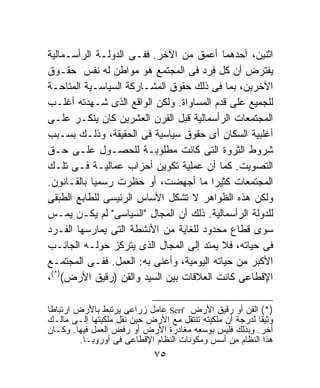 ‫ﺍﺜﻨﻴﻥ، ﺃﺤﺩﻫﻤﺎ ﺃﻋﻤﻕ ﻤﻥ ﺍﻵﺨﺭ. ﻓﻔـﻰ ﺍﻟﺩﻭﻟـﺔ ﺍﻟﺭﺃﺴـﻤﺎﻟﻴﺔ‬
‫ﻴﻔﺘﺭﺽ ﺃﻥ ﻜل ﻓﺭﺩ ﻓﻰ ﺍﻟﻤﺠﺘﻤﻊ ﻫﻭ ﻤﻭﺍﻁﻥ ﻟﻪ ﻨﻔﺱ ﺤﻘـﻭﻕ‬
‫ﺍﻵﺨﺭﻴﻥ، ﺒﻤﺎ ﻓﻰ ﺫﻟﻙ ﺤﻘﻭﻕ ﺍﻟﻤﺸـﺎﺭﻜﺔ ﺍﻟﺴﻴﺎﺴـﻴﺔ ﺍﻟﻤﺘﺎﺤـﺔ‬
‫ﻟﻠﺠﻤﻴﻊ ﻋﻠﻰ ﻗﺩﻡ ﺍﻟﻤﺴﺎﻭﺍﺓ. ﻭﻟﻜﻥ ﺍﻟﻭﺍﻗﻊ ﺍﻟﺫﻯ ﺸـﻬﺩﺘﻪ ﺃﻏﻠـﺏ‬
‫ﺍﻟﻤﺠﺘﻤﻌﺎﺕ ﺍﻟﺭﺃﺴﻤﺎﻟﻴﺔ ﻗﺒل ﺍﻟﻘﺭﻥ ﺍﻟﻌﺸﺭﻴﻥ ﻜﺎﻥ ﻴﻨﻜـﺭ ﻋﻠـﻰ‬
‫ﺃﻏﻠﺒﻴﺔ ﺍﻟﺴﻜﺎﻥ ﺃﻯ ﺤﻘﻭﻕ ﺴﻴﺎﺴﻴﺔ ﻓﻰ ﺍﻟﺤﻘﻴﻘﺔ، ﻭﺫﻟـﻙ ﺒﺴـﺒﺏ‬
‫ﺸﺭﻭﻁ ﺍﻟﺜﺭﻭﺓ ﺍﻟﺘﻰ ﻜﺎﻨﺕ ﻤﻁﻠﻭﺒـﺔ ﻟﻠﺤﺼـﻭل ﻋﻠـﻰ ﺤـﻕ‬
‫ﺍﻟﺘﺼﻭﻴﺕ. ﻜﻤﺎ ﺃﻥ ﻋﻤﻠﻴﺔ ﺘﻜﻭﻴﻥ ﺃﺤﺯﺍﺏ ﻋﻤﺎﻟﻴـﺔ ﻓـﻰ ﺘﻠـﻙ‬
‫ﺍﻟﻤﺠﺘﻤﻌﺎﺕ ﻜﺜﻴﺭﺍ ﻤﺎ ﺃﺠﻬﻀﺕ، ﺃﻭ ﺤﻅﺭﺕ ﺭﺴﻤﻴﺎ ﺒﺎﻟﻘـﺎﻨﻭﻥ.‬
           ‫ﹰ‬                            ‫ﹰ‬
‫ﻭﻟﻜﻥ ﻫﺫﻩ ﺍﻟﻅﻭﺍﻫﺭ ﻻ ﺘﺸﻜل ﺍﻷﺴﺎﺱ ﺍﻟﺭﺌﻴﺴﻰ ﻟﻠﻁﺎﺒﻊ ﺍﻟﻁﺒﻘﻰ‬
‫ﻟﻠﺩﻭﻟﺔ ﺍﻟﺭﺃﺴﻤﺎﻟﻴﺔ. ﺫﻟﻙ ﺃﻥ ﺍﻟﻤﺠﺎل "ﺍﻟﺴﻴﺎﺴﻰ" ﻟﻡ ﻴﻜـﻥ ﻴﻤـﺱ‬
‫ﺴﻭﻯ ﻗﻁﺎﻉ ﻤﺤﺩﻭﺩ ﻟﻠﻐﺎﻴﺔ ﻤﻥ ﺍﻷﻨﺸﻁﺔ ﺍﻟﺘﻰ ﻴﻤﺎﺭﺴﻬﺎ ﺍﻟﻔـﺭﺩ‬
‫ﻓﻰ ﺤﻴﺎﺘﻪ، ﻓﻼ ﻴﻤﺘﺩ ﺇﻟﻰ ﺍﻟﻤﺠﺎل ﺍﻟﺫﻯ ﻴﺘﺭﻜﺯ ﺤﻭﻟـﻪ ﺍﻟﺠﺎﻨـﺏ‬
‫ﺍﻷﻜﺒﺭ ﻤﻥ ﺤﻴﺎﺘﻪ ﺍﻟﻴﻭﻤﻴﺔ، ﻭﺃﻋﻨﻰ ﺒﻪ: ﺍﻟﻌﻤل. ﻓﻔـﻰ ﺍﻟﻤﺠﺘﻤـﻊ‬
‫ﺍﻹﻗﻁﺎﻋﻰ ﻜﺎﻨﺕ ﺍﻟﻌﻼﻗﺎﺕ ﺒﻴﻥ ﺍﻟﺴﻴﺩ ﻭﺍﻟﻘﻥ )ﺭﻗﻴﻕ ﺍﻷﺭﺽ()*(،‬

‫)*( ﺍﻟﻘﻥ ﺃﻭ ﺭﻗﻴﻕ ﺍﻷﺭﺽ ‪ Serf‬ﻋﺎﻤل ﺯﺭﺍﻋﻰ ﻴﺭﺘﺒﻁ ﺒﺎﻷﺭﺽ ﺍﺭﺘﺒﺎﻁﺎ‬
‫ﹰ‬
‫ﻭﺜﻴﻘﺎ ﻟﺩﺭﺠﺔ ﺃﻥ ﻤﻠﻜﻴﺘﻪ ﺘﻨﺘﻘل ﻤﻊ ﺍﻷﺭﺽ ﺤﻴﻥ ﻨﻘل ﻤﻠﻜﻴﺘﻬﺎ ﺇﻟـﻰ ﻤﺎﻟـﻙ‬
                                                         ‫ﹰ‬
‫ﺃﺨﺭ. ﻭﺒﺫﻟﻙ ﻓﻠﻴﺱ ﺒﻭﺴﻌﻪ ﻤﻐﺎﺩﺭﺓ ﺍﻷﺭﺽ ﺃﻭ ﺭﻓﺽ ﺍﻟﻌﻤل ﻓﻴﻬﺎ. ﻭﻜـﺎﻥ‬
         ‫ﻫﺫﺍ ﺍﻟﻨﻅﺎﻡ ﻤﻥ ﺃﺴﺱ ﻭﻤﻜﻭﻨﺎﺕ ﺍﻟﻨﻅﺎﻡ ﺍﻹﻗﻁﺎﻋﻰ ﻓﻰ ﺃﻭﺭﻭﺒـﺎ.‬
                             ‫٥٧‬
 