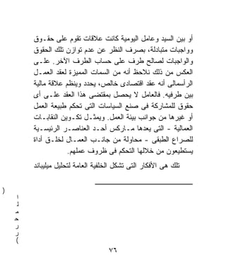 ‫ﺃﻭ ﺒﻴﻥ ﺍﻟﺴﻴﺩ ﻭﻋﺎﻤل ﺍﻟﻴﻭﻤﻴﺔ ﻜﺎﻨﺕ ﻋﻼﻗﺎﺕ ﺘﻘﻭﻡ ﻋﻠﻰ ﺤﻘـﻭﻕ‬
         ‫ﻭﻭﺍﺠﺒﺎﺕ ﻤﺘﺒﺎﺩﻟﺔ، ﺒﺼﺭﻑ ﺍﻟﻨﻅﺭ ﻋﻥ ﻋﺩﻡ ﺘﻭﺍﺯﻥ ﺘﻠﻙ ﺍﻟﺤﻘﻭﻕ‬
         ‫ﻭﺍﻟﻭﺍﺠﺒﺎﺕ ﻟﺼﺎﻟﺢ ﻁﺭﻑ ﻋﻠﻰ ﺤﺴﺎﺏ ﺍﻟﻁﺭﻑ ﺍﻵﺨﺭ. ﻋﻠـﻰ‬
         ‫ﺍﻟﻌﻜﺱ ﻤﻥ ﺫﻟﻙ ﻨﻼﺤﻅ ﺃﻨﻪ ﻤﻥ ﺍﻟﺴﻤﺎﺕ ﺍﻟﻤﻤﻴﺯﺓ ﻟﻌﻘﺩ ﺍﻟﻌﻤـل‬
         ‫ﺍﻟﺭﺃﺴﻤﺎﻟﻰ ﺃﻨﻪ ﻋﻘﺩ ﺍﻗﺘﺼﺎﺩﻯ ﺨﺎﻟﺹ، ﻴﺤﺩﺩ ﻭﻴﻨﻅﻡ ﻋﻼﻗﺔ ﻤﺎﻟﻴﺔ‬
         ‫ﺒﻴﻥ ﻁﺭﻓﻴﻪ. ﻓﺎﻟﻌﺎﻤل ﻻ ﻴﺤﺼل ﺒﻤﻘﺘﻀﻰ ﻫﺫﺍ ﺍﻟﻌﻘﺩ ﻋﻠـﻰ ﺃﻯ‬
         ‫ﺤﻘﻭﻕ ﻟﻠﻤﺸﺎﺭﻜﺔ ﻓﻰ ﺼﻨﻊ ﺍﻟﺴﻴﺎﺴﺎﺕ ﺍﻟﺘﻰ ﺘﺤﻜﻡ ﻁﺒﻴﻌﺔ ﺍﻟﻌﻤل‬
         ‫ﺃﻭ ﻏﻴﺭﻫﺎ ﻤﻥ ﺠﻭﺍﻨﺏ ﺒﻴﺌﺔ ﺍﻟﻌﻤل. ﻭﻴﻤﺜـل ﺘﻜـﻭﻴﻥ ﺍﻟﻨﻘﺎﺒـﺎﺕ‬
         ‫ﺍﻟﻌﻤﺎﻟﻴﺔ - ﺍﻟﺘﻰ ﻴﻌﺩﻫﺎ ﻤـﺎﺭﻜﺱ ﺃﺤـﺩ ﺍﻟﻌﻨﺎﺼـﺭ ﺍﻟﺭﺌﻴﺴـﻴﺔ‬
         ‫ﻟﻠﺼﺭﺍﻉ ﺍﻟﻁﺒﻘﻰ - ﻤﺤﺎﻭﻟﺔ ﻤﻥ ﺠﺎﻨـﺏ ﺍﻟﻌﻤـﺎل ﻟﺨﻠـﻕ ﺃﺩﺍﺓ‬
                     ‫ﻴﺴﺘﻁﻴﻌﻭﻥ ﻤﻥ ﺨﻼﻟﻬﺎ ﺍﻟﺘﺤﻜﻡ ﻓﻰ ﻅﺭﻭﻑ ﻋﻤﻠﻬﻡ.‬
         ‫ﺘﻠﻙ ﻫﻰ ﺍﻷﻓﻜﺎﺭ ﺍﻟﺘﻰ ﺘﺸﻜل ﺍﻟﺨﻠﻔﻴﺔ ﺍﻟﻌﺎﻤﺔ ﻟﺘﺤﻠﻴل ﻤﻴﻠﻴﺒﺎﻨﺩ‬

                               ‫ـــــــــــــــــــــــــــــــــــــــــــــــــــــــــــــــــــ‬
‫)‬
     ‫ﺍ‬
     ‫ﻟ‬
    ‫ﻤ‬
    ‫ﺤ‬
    ‫ﺭ‬
    ‫ﺭ‬
    ‫(‬
                                        ‫٦٧‬
 