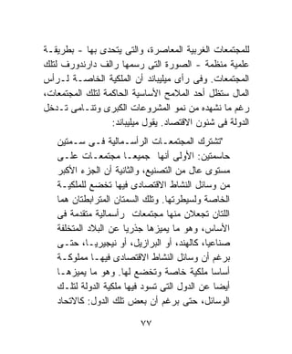 ‫ﻟﻠﻤﺠﺘﻤﻌﺎﺕ ﺍﻟﻐﺭﺒﻴﺔ ﺍﻟﻤﻌﺎﺼﺭﺓ، ﻭﺍﻟﺘﻰ ﻴﺘﺤﺩﻯ ﺒﻬﺎ - ﺒﻁﺭﻴﻘـﺔ‬
‫ﻋﻠﻤﻴﺔ ﻤﻨﻅﻤﺔ - ﺍﻟﺼﻭﺭﺓ ﺍﻟﺘﻰ ﺭﺴﻤﻬﺎ ﺭﺍﻟﻑ ﺩﺍﺭﻨﺩﻭﺭﻑ ﻟﺘﻠﻙ‬
‫ﺍﻟﻤﺠﺘﻤﻌﺎﺕ. ﻭﻓﻰ ﺭﺃﻯ ﻤﻴﻠﻴﺒﺎﻨﺩ ﺃﻥ ﺍﻟﻤﻠﻜﻴﺔ ﺍﻟﺨﺎﺼـﺔ ﻟـﺭﺃﺱ‬
‫ﺍﻟﻤﺎل ﺴﺘﻅل ﺃﺤﺩ ﺍﻟﻤﻼﻤﺢ ﺍﻷﺴﺎﺴﻴﺔ ﺍﻟﺤﺎﻜﻤﺔ ﻟﺘﻠﻙ ﺍﻟﻤﺠﺘﻤﻌﺎﺕ،‬
‫ﺭﻏﻡ ﻤﺎ ﻨﺸﻬﺩﻩ ﻤﻥ ﻨﻤﻭ ﺍﻟﻤﺸﺭﻭﻋﺎﺕ ﺍﻟﻜﺒﺭﻯ ﻭﺘﻨـﺎﻤﻰ ﺘـﺩﺨل‬
                  ‫ﺍﻟﺩﻭﻟﺔ ﻓﻰ ﺸﺌﻭﻥ ﺍﻻﻗﺘﺼﺎﺩ. ﻴﻘﻭل ﻤﻴﻠﻴﺒﺎﻨﺩ:‬
   ‫"ﺘﺸﺘﺭﻙ ﺍﻟﻤﺠﺘﻤﻌـﺎﺕ ﺍﻟﺭﺃﺴـﻤﺎﻟﻴﺔ ﻓـﻰ ﺴـﻤﺘﻴﻥ‬
   ‫ﺤﺎﺴﻤﺘﻴﻥ: ﺍﻷﻭﻟﻰ ﺃﻨﻬﺎ ﺠﻤﻴﻌـﺎ ﻤﺠﺘﻤﻌـﺎﺕ ﻋﻠـﻰ‬
                      ‫ﹰ‬
   ‫ﻤﺴﺘﻭﻯ ﻋﺎل ﻤﻥ ﺍﻟﺘﺼﻨﻴﻊ، ﻭﺍﻟﺜﺎﻨﻴﺔ ﺃﻥ ﺍﻟﺠﺯﺀ ﺍﻷﻜﺒﺭ‬
   ‫ﻤﻥ ﻭﺴﺎﺌل ﺍﻟﻨﺸﺎﻁ ﺍﻻﻗﺘﺼﺎﺩﻯ ﻓﻴﻬﺎ ﺘﺨﻀﻊ ﻟﻠﻤﻠﻜﻴـﺔ‬
   ‫ﺍﻟﺨﺎﺼﺔ ﻭﻟﺴﻴﻁﺭﺘﻬﺎ. ﻭﺘﻠﻙ ﺍﻟﺴﻤﺘﺎﻥ ﺍﻟﻤﺘﺭﺍﺒﻁﺘﺎﻥ ﻫﻤﺎ‬
   ‫ﺍﻟﻠﺘﺎﻥ ﺘﺠﻌﻼﻥ ﻤﻨﻬﺎ ﻤﺠﺘﻤﻌﺎﺕ ﺭﺃﺴﻤﺎﻟﻴﺔ ﻤﺘﻘﺩﻤﺔ ﻓﻰ‬
   ‫ﺍﻷﺴﺎﺱ، ﻭﻫﻭ ﻤﺎ ﻴﻤﻴﺯﻫﺎ ﺠﺫﺭﻴﺎ ﻋﻥ ﺍﻟﺒﻼﺩ ﺍﻟﻤﺘﺨﻠﻔﺔ‬
                      ‫ﹰ‬
   ‫ﺼﻨﺎﻋﻴﹰ، ﻜﺎﻟﻬﻨﺩ، ﺃﻭ ﺍﻟﺒﺭﺍﺯﻴل، ﺃﻭ ﻨﻴﺠﻴﺭﻴـﺎ، ﺤﺘـﻰ‬
                                            ‫ﺎ‬
   ‫ﺒﺭﻏﻡ ﺃﻥ ﻭﺴﺎﺌل ﺍﻟﻨﺸﺎﻁ ﺍﻻﻗﺘﺼﺎﺩﻯ ﻓﻴﻬـﺎ ﻤﻤﻠﻭﻜـﺔ‬
   ‫ﺃﺴﺎﺴﺎ ﻤﻠﻜﻴﺔ ﺨﺎﺼﺔ ﻭﺘﺨﻀﻊ ﻟﻬﺎ. ﻭﻫﻭ ﻤﺎ ﻴﻤﻴﺯﻫـﺎ‬ ‫ﹰ‬
   ‫ﺃﻴﻀﺎ ﻋﻥ ﺍﻟﺩﻭل ﺍﻟﺘﻰ ﺘﺴﻭﺩ ﻓﻴﻬﺎ ﻤﻠﻜﻴﺔ ﺍﻟﺩﻭﻟﺔ ﻟﺘﻠـﻙ‬
   ‫ﺍﻟﻭﺴﺎﺌل، ﺤﺘﻰ ﺒﺭﻏﻡ ﺃﻥ ﺒﻌﺽ ﺘﻠﻙ ﺍﻟﺩﻭل: ﻜﺎﻻﺘﺤﺎﺩ‬

                          ‫٧٧‬
 