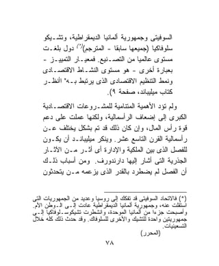 ‫ﺍﻟﺴﻭﻓﻴﺘﻰ ﻭﺠﻤﻬﻭﺭﻴﺔ ﺃﻟﻤﺎﻨﻴﺎ ﺍﻟﺩﻴﻤﻘﺭﺍﻁﻴﺔ، ﻭﺘﺸـﻴﻜﻭ‬
    ‫ﺴﻠﻭﻓﺎﻜﻴﺎ )ﺠﻤﻴﻌﻬﺎ ﺴﺎﺒﻘﺎ - ﺍﻟﻤﺘﺭﺠﻡ()*( ﺩﻭل ﺒﻠﻐـﺕ‬
                              ‫ﹰ‬
    ‫ﻤﺴﺘﻭﻯ ﻋﺎﻟﻤﻴﺎ ﻤﻥ ﺍﻟﺘﺼـﻨﻴﻊ. ﻓﻤﻌﻴـﺎﺭ ﺍﻟﺘﻤﻴﻴـﺯ -‬
                                      ‫ﹰ‬
    ‫ﺒﻌﺒﺎﺭﺓ ﺃﺨﺭﻯ - ﻫﻭ ﻤﺴﺘﻭﻯ ﺍﻟﻨﺸـﺎﻁ ﺍﻻﻗﺘﺼـﺎﺩﻯ‬
    ‫ﻭﻨﻤﻁ ﺍﻟﺘﻨﻅﻴﻡ ﺍﻻﻗﺘﺼﺎﺩﻯ ﺍﻟﺫﻯ ﻴﺭﺘﺒﻁ ﺒـﻪ" ﺍﺃﻨﻅـﺭ‬
                           ‫ﻜﺘﺎﺏ ﻤﻴﻠﻴﺒﺎﻨﺩ، ﺼﻔﺤﺔ ٩(.‬
    ‫ﻭﻟﻡ ﺘﺅﺩ ﺍﻷﻫﻤﻴﺔ ﺍﻟﻤﺘﻨﺎﻤﻴﺔ ﻟﻠﻤﺸـﺭﻭﻋﺎﺕ ﺍﻻﻗﺘﺼـﺎﺩﻴﺔ‬
    ‫ﺍﻟﻜﺒﺭﻯ ﺇﻟﻰ ﺇﻀﻌﺎﻑ ﺍﻟﺭﺃﺴﻤﺎﻟﻴﺔ، ﻭﻟﻜﻨﻬﺎ ﻋﻤﻠﺕ ﻋﻠﻰ ﺩﻋﻡ‬
    ‫ﻗﻭﺓ ﺭﺃﺱ ﺍﻟﻤﺎل، ﻭﺇﻥ ﻜﺎﻥ ﺫﻟﻙ ﻗﺩ ﺘﻡ ﺒﺸﻜل ﻴﺨﺘﻠﻑ ﻋـﻥ‬
    ‫ﺭﺃﺴﻤﺎﻟﻴﺔ ﺍﻟﻘﺭﻥ ﺍﻟﺘﺎﺴﻊ ﻋﺸﺭ. ﻭﻴﻨﻜﺭ ﻤﻴﻠﻴﺒﺎﻨـﺩ ﺃﻥ ﻴﻜـﻭﻥ‬
    ‫ﻟﻠﻔﺼل ﺍﻟﺫﻯ ﺒﻴﻥ ﺍﻟﻤﻠﻜﻴﺔ ﻭﺍﻹﺩﺍﺭﺓ ﺃﻯ ﺃﺜـﺭ ﻤـﻥ ﺍﻵﺜـﺎﺭ‬
    ‫ﺍﻟﺠﺫﺭﻴﺔ ﺍﻟﺘﻰ ﺃﺸﺎﺭ ﺇﻟﻴﻬﺎ ﺩﺍﺭﻨﺩﻭﺭﻑ. ﻭﻤﻥ ﺃﺴﺒﺎﺏ ﺫﻟـﻙ‬
    ‫ﺃﻥ ﺍﻟﻔﺼل ﻟﻡ ﻴﻀﻁﺭﺩ ﺒﺎﻟﻘﺩﺭ ﺍﻟﺫﻯ ﻴﺯﻋﻤﻪ ﻤـﻥ ﻴﺘﺤﺩﺜﻭﻥ‬


‫)*( ﻓﺎﻻﺘﺤﺎﺩ ﺍﻟﺴﻭﻓﻴﺘﻰ ﻗﺩ ﺘﻔﻜﻙ ﺇﻟﻰ ﺭﻭﺴﻴﺎ ﻭﻋﺩﻴﺩ ﻤﻥ ﺍﻟﺠﻤﻬﻭﺭﻴﺎﺕ ﺍﻟﺘﻰ‬
‫ﺍﺴﺘﻘﻠﺕ ﻋﻨﻪ، ﻭﺠﻤﻬﻭﺭﻴﺔ ﺃﻟﻤﺎﻨﻴﺎ ﺍﻟﺩﻴﻤﻘﺭﺍﻁﻴﺔ ﻋﺎﺩﺕ ﺇﻟـﻰ ﺍﻟـﻭﻁﻥ ﺍﻷﻡ.‬
‫ﻭﺃﺼﺒﺤﺕ ﺠﺯﺀﺍ ﻤﻥ ﺃﻟﻤﺎﻨﻴﺎ ﺍﻟﻤﻭﺤﺩﺓ، ﻭﺍﻨﺸﻁﺭﺕ ﺘﺸﻴﻜﻭﺴـﻠﻭﻓﺎﻜﻴﺎ ﺇﻟـﻰ‬
                                                 ‫ﹰ‬
‫ﺠﻤﻬﻭﺭﻴﺘﻴﻥ ﻭﺍﺤﺩﺓ ﻟﻠﺘﺸﻴﻙ ﻭﺍﻷﺨﺭﻯ ﻟﻠﺴﻠﻭﻓﺎﻙ. ﻭﻗﺩ ﺤﺩﺙ ﺫﻟﻙ ﻜﻠﻪ ﺨﻼل‬
                                                      ‫ﺍﻟﺘﺴﻌﻴﻨﻴﺎﺕ.‬
                                             ‫)ﺍﻟﻤﺤﺭﺭ(‬
                              ‫٨٧‬
 