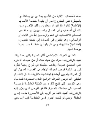 ‫ﻋﻨﻪ، ﻓﺄﺼﺤﺎﺏ ﺍﻷﻗﻠﻴﺔ ﻤﻥ ﺍﻷﺴﻬﻡ ﻴﻤﻜـﻥ ﺃﻥ ﻴﺤﺘﻔﻅـﻭﺍ‬
   ‫ﺒﺎﻟﺴﻴﻁﺭﺓ ﻋﻠﻰ ﺍﻟﻤﺸﺭﻭﻉ ﻟـﻭ ﺃﻥ ﺒﻘﻴـﺔ ﺤﻤﻠـﺔ ﺍﻷﺴـﻬﻡ‬
   ‫)ﺍﻷﻏﻠﺒﻴﺔ( ﻜﺎﻨﻭﺍ ﻤﺘﻔﺭﻗﻴﻥ ﺃﻭ ﻤﺒﻌﺜﺭﻴﻥ. ﻭﻟﻜﻥ ﺍﻷﻫـﻡ ﻤـﻥ‬
   ‫ﺫﻟﻙ ﺃﻥ ﺃﺼﺤﺎﺏ ﺭﺃﺱ ﺍﻟﻤـﺎل ﻭﺍﻟﻤـﺩﻴﺭﻴﻥ ﻟﻬـﻡ ﻨﻔـﺱ‬
   ‫ﺍﻟﻤﺼﺎﻟﺢ ﺍﻻﻗﺘﺼﺎﺩﻴﺔ ﻓﻰ ﺩﻋﻡ ﻭﺘﺭﺴـﻴﺦ ﺇﻁـﺎﺭ ﺍﻹﻨﺘـﺎﺝ‬
   ‫ﺍﻟﺭﺃﺴﻤﺎﻟﻰ، ﻭﻫﻡ ﻴﻨﺘﻤﻭﻥ ﻓﻰ ﺍﻟﻌـﺎﺩﺓ ﺇﻟﻰ ﺒﻴﺌﺎﺕ ﻤﺘﻤﻴـﺯﺓ‬
   ‫)ﺍﺠﺘﻤﺎﻋﻴﺎ( ﻤﺘﺸﺎﺒﻬﺔ، ﻭﻤﻥ ﺜﻡ ﻴﻜﻭﻨﻭﻥ ﻁﺒﻘـﺔ ﻤﺴـﻴﻁﺭﺓ‬
                                         ‫ﻤﻭﺤﺩﺓ ﻨﺴﺒﻴﺎ.‬
                                          ‫ﹰ‬
‫ﻜﻤﺎ ﺃﻥ ﺍﻟﺤﺭﺍﻙ ﺍﻻﺠﺘﻤﺎﻋﻰ ﺃﻜﺜﺭ ﺘﺤﺩﻴﺩﺍ ﺒﻜﺜﻴﺭ ﻤﻤﺎ ﻴﺅﻜﺩ‬
               ‫ﹰ‬
‫ﻋﻠﻴﻪ ﺩﺍﺭﻨﺩﻭﺭﻑ، ﺴﻭﺍﺀ ﻤﻥ ﺤﻴﺙ ﻤﺩﺍﻩ ﺃﻭ ﻤﻥ ﺤﻴـﺙ ﺁﺜـﺎﺭﻩ‬
‫ﻋﻠﻰ ﺍﻟﻤﺠﺘﻤﻊ ﻋﻤﻭﻤﺎ. ﻭﻴﺫﻫﺏ ﻤﻴﻠﻴﺒﺎﻨﺩ ﻓﻰ ﺸﺭﺡ ﻭﺠﻬﺔ ﻨﻅﺭﻩ‬
                                    ‫ﹰ‬
‫ﺇﻟﻰ ﺃﻥ ﻏﺎﻟﺒﻴﺔ ﻓﺭﺹ ﺍﻟﺤﺭﺍﻙ ﺍﻻﺠﺘﻤﺎﻋﻰ "ﻗﺼﻴﺭﺓ ﺍﻟﻤﺩﻯ". ﺃﻯ‬
‫ﺃﻥ ﺍﻟﺤﺭﺍﻙ ﻴﺘﻡ ﺒﻴﻥ ﺃﻭﻀﺎﻉ ﺍﺠﺘﻤﺎﻋﻴﺔ ﻤﺘﻘﺎﺭﺒﺔ ﺩﺍﺨـل ﺍﻟﻨﻅـﺎﻡ‬
‫ﺍﻟﻁﺒﻘﻰ. ﺃﻤﺎ ﻓﺭﺹ ﺍﻟﺤﺭﺍﻙ "ﺍﻟﻭﺍﺴﻊ ﺍﻟﻤﺩﻯ" ﻓﻤﺤﺩﻭﺩﺓ ﻟﻠﻐﺎﻴـﺔ،‬
‫ﻭﻫﻰ ﺍﻟﻔﺭﺹ ﺍﻟﺘﻰ ﺘﺘﻴﺢ ﻷﻓﺭﺍﺩ ﻤﻥ ﺍﻟﻁﺒﻘﺔ ﺍﻟﻌﺎﻤﻠـﺔ ﻓﺭﺼـﺔ‬
‫ﺍﻟﺼﻌﻭﺩ ﺇﻟﻰ ﺠﻤﺎﻋﺎﺕ ﺍﻟﺼﻔﻭﺓ. ﻓﺘﻜﺎﻓﺅ ﺍﻟﻔﺭﺹ ﺍﻟﺫﻯ ﻴﻌﺯﻭ ﺇﻟﻴﻪ‬
‫ﺩﺍﺭﻨﺩﻭﺭﻑ ﺃﻫﻤﻴﺔ ﻓﺎﺌﻘﺔ ﻫﻭ ﺃﻗﺭﺏ ﺇﻟﻰ ﺍﻷﺴﻁﻭﺭﺓ ﻤﻨـﻪ ﺇﻟـﻰ‬
‫ﺍﻟﺤﻘﻴﻘﺔ. ﻭﺤﺘﻰ ﻟﻭ ﻜﺎﻨﺕ ﺍﻷﻤﻭﺭ ﻓـﻰ ﺍﻟﺤﻘﻴﻘـﺔ ﻜﻤـﺎ ﻴـﺩﻋﻰ‬

                         ‫٩٧‬
 