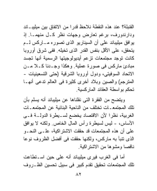 ‫ﺍﻟﻘﻨﺒﻠﺔ؟ ﻋﻨﺩ ﻫﺫﻩ ﺍﻟﻨﻘﻁﺔ ﻨﻼﺤﻅ ﻗﺩﺭﺍ ﻤﻥ ﺍﻻﺘﻔﺎﻕ ﺒﻴﻥ ﻤﻴﻠﻴﺒـﺎﻨﺩ‬
                        ‫ﹰ‬
‫ﻭﺩﺍﺭﻨﺩﻭﺭﻑ، ﺒﺭﻏﻡ ﺘﻌﺎﺭﺽ ﻭﺠﻬﺎﺕ ﻨﻅﺭ ﻜـل ﻤﻨﻬﻤـﺎ. ﺇﺫ‬
‫ﻴﻭﺍﻓﻕ ﻤﻴﻠﻴﺒﺎﻨﺩ ﻋﻠﻰ ﺃﻥ ﺍﻟﺴﻴﻨﺎﺭﻴﻭ ﺍﻟﺫﻯ ﺘﺼﻭﺭﻩ ﻤـﺎﺭﻜﺱ ﻟـﻡ‬
‫ﻴﺘﺤﻘﻕ، ﻋﻠﻰ ﺍﻷﻗل ﺒﻨﻔﺱ ﺍﻟﻘﺩﺭ ﺍﻟﺫﻯ ﺘﺨﻴﻠﻪ. ﻓﻔﻰ ﺸﺭﻕ ﺃﻭﺭﻭﺒﺎ‬
‫ﻜﺎﻨﺕ ﺘﻭﺠﺩ ﻤﺠﺘﻤﻌﺎﺕ ﺘﺯﻋﻡ ﺃﻴﺩﻴﻭﻟﻭﺠﻴﺘﻬﺎ ﺍﻟﺭﺴﻤﻴﺔ ﺃﻨﻬﺎ ﺘﺠﺴﺩ‬
‫ﻤﺒﺎﺩﺉ ﻤﺎﺭﻜﺱ ﻓﻰ ﺼﻭﺭﺓ ﻋﻤﻠﻴﺔ. ﻭﻫﻜﺫﺍ ﻭﺠـﺩﻨﺎ ﻜـﻼ ﻤـﻥ‬
‫ﺍﻻﺘﺤﺎﺩ ﺍﻟﺴﻭﻓﻴﺘﻰ، ﻭﺩﻭل ﺃﻭﺭﻭﺒﺎ ﺍﻟﺸﺭﻗﻴﺔ )ﺤﺘﻰ ﺍﻟﺘﺴﻌﻴﻨﻴﺎﺕ -‬
‫ﺍﻟﻤﺘﺭﺠﻡ( ﻭﺍﻟﺼﻴﻥ ﻭﺒﻼﺩ ﺃﺨﺭﻯ ﻜﺜﻴﺭﺓ ﻓﻰ ﺍﻟﻌﺎﻟﻡ ﺘﺩﻋﻰ ﺃﻨﻬـﺎ‬
                           ‫ﺘﺤﻜﻡ ﺒﻭﺍﺴﻁﺔ ﺍﻟﻌﻘﺎﺌﺩ ﺍﻟﻤﺎﺭﻜﺴﻴﺔ.‬
‫ﻭﻴﺘﻀﺢ ﻤﻥ ﺍﻟﻔﻘﺭﺓ ﺍﻟﺘﻰ ﻨﻘﻠﻨﺎﻫﺎ ﻋﻥ ﻤﻴﻠﻴﺒﺎﻨﺩ ﺃﻨﻪ ﻴﺴﻠﻡ ﺒﺄﻥ‬
‫ﺘﻠﻙ ﺍﻟﻤﺠﺘﻤﻌـﺎﺕ ﺘﺨﺘﻠﻑ ﻤﻥ ﺍﻟﻨﺎﺤﻴﺔ ﺍﻟﺒﻨﺎﺌﻴﺔ ﻋﻥ ﺍﻟﻤﺠﺘﻤﻌـﺎﺕ‬
‫ﺍﻟﻐﺭﺒﻴﺔ، ﻨﻅﺭﺍ ﻷﻥ ﺍﻻﻗﺘﺼﺎﺩ ﻴﺨﻀﻊ ﻟﺴـﻴﻁﺭﺓ ﺍﻟﺩﻭﻟـﺔ ﻓـﻰ‬
                                                ‫ﹰ‬
‫ﺍﻷﺴﺎﺱ، - ﻟﻴﺱ ﻟﺴﻴﻁﺭﺓ ﺭﺃﺱ ﺍﻟﻤﺎل ﺍﻟﺨﺎﺹ. ﻭﻟﻜﻨﻪ ﻻ ﻴﻭﺍﻓﻕ‬
‫ﻋﻠﻰ ﺃﻥ ﻫﺫﻩ ﺍﻟﻤﺠﺘﻤﻌﺎﺕ ﻗﺩ ﺤﻘﻘﺕ ﺍﻻﺸﺘﺭﺍﻜﻴﺔ، ﻋﻠـﻰ ﺍﻟﻨﺤـﻭ‬
‫ﺍﻟﺫﻯ ﺘﻨﺒﺄ ﺒﻪ ﻤﺎﺭﻜﺱ، ﻭﻟﻜﻨﻬﺎ ﺤﻘﻘﺕ ﻓﻰ ﺃﻓﻀل ﺍﻟﻅﺭﻭﻑ ﻨﻭﻋﺎ‬
‫ﹰ‬
                              ‫ﻨﺎﻗﺼﺎ ﻭﻤﺸﻭﻫﺎ ﻤﻥ ﺍﻻﺸﺘﺭﺍﻜﻴﺔ.‬
                                              ‫ﹰ‬      ‫ﹰ‬
‫ﺃﻤﺎ ﻓﻰ ﺍﻟﻐﺭﺏ ﻓﻴﺭﻯ ﻤﻴﻠﻴﺒﺎﻨﺩ ﺃﻨﻪ ﻋﻠﻰ ﺤﻴﻥ ﺍﺴـﺘﻁﺎﻋﺕ‬
‫ﺘﻠﻙ ﺍﻟﻤﺠﺘﻤﻌﺎﺕ ﺘﺤﻘﻴﻕ ﺘﻘﺩﻡ ﻜﺒﻴﺭ ﻓﻰ ﺴﺒﻴل ﺘﺤﺴﻴﻥ ﺍﻟﻅـﺭﻭﻑ‬
                          ‫٢٨‬
 