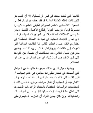 ‫ﺍﻟﻘﺎﺴﻴﺔ ﺍﻟﺘﻰ ﻜﺎﻨﺕ ﺴﺎﺌﺩﺓ ﻓﻰ ﻓﺠﺭ ﺍﻟﺭﺃﺴﻤﺎﻟﻴﺔ، ﺇﻻ ﺃﻥ ﺍﻟﺘﺤـﺩﻯ‬
‫ﺍﻟﺫﻯ ﻜﺎﻨﺕ ﺘﻤﺜﻠﻪ ﺍﻟﻁﺒﻘﺔ ﺍﻟﻌﺎﻤﻠﺔ ﻗﺩ ﻓﻘﺩ ﺤﺩﺘﻪ ﺠﺯﺌﻴـﺎ. ﻓﻌﻠـﻰ‬
         ‫ﹰ‬
‫ﺍﻟﺼﻌﻴﺩ ﺍﻻﻗﺘﺼﺎﺩﻯ ﺨﻀﻊ ﺍﻟﺼﺭﺍﻉ ﺍﻟﻁﺒﻘﻰ ﺨﻀﻭﻋﺎ ﻜﺒﻴـﺭﺍ‬
‫ﹰ‬        ‫ﹰ‬
‫ﻟﻀﻐﻭﻁ ﻗﻭﻴﺔ، ﻤﺎﺭﺴﺘﻬﺎ ﺍﻟﺩﻭﻟﺔ ﻭﻗﻁﺎﻉ ﺍﻷﻋﻤﺎل، ﻟﻠﻔﺼل ﺒـﻴﻥ‬
‫ﻤﺎ ﻴﺴﻤﻰ "ﺍﻟﻌﻼﻗﺎﺕ ﺍﻟﺼﻨﺎﻋﻴﺔ" ﻋﻥ ﺍﻟﻤﻭﺍﺠﻬﺎﺕ ﺍﻟﺴﻴﺎﺴﻴﺔ. ﻗـﺩ‬
‫ﺃﺩﻯ ﻨﺠﺎﺡ ﺍﻟﻨﻘﺎﺒﺎﺕ ﺍﻟﻌﻤﺎﻟﻴﺔ ﻓﻰ ﺘﻌﺒﺌـﺔ "ﺍﻟﻌﻤﺎﻟﺔ ﺍﻟﻤﻨﻅﻤﺔ" ﺇﻟﻰ‬
‫ﺍﺨﺘﻴﺎﺭﻫﻡ ﺍﻟﺒﻘﺎﺀ ﻀﻤﻥ ﺍﻟﻨﻅﺎﻡ ﺍﻟﻘﺎﺌﻡ. ﺃﻤﺎ ﺍﻟﻨﻘﺎﺒﺎﺕ ﺍﻟﻌﻤﺎﻟﻴﺔ ﺍﻟﺘﻰ‬
‫ﺘﺤﻭﻟﺕ ﺇﻟﻰ ﻤﻨﻅﻤﺎﺕ ﺒﻴﺭﻭﻗﺭﺍﻁﻴـﺔ ﻜﺒـﺭﻯ، ﺫﺍﺕ ﻤـﻭﻅﻔﻴﻥ‬
‫ﻤﺘﻔﺭﻏﻴﻥ ﻟﻠﻌﻤل ﺍﻟﻨﻘﺎﺒﻰ، ﻓﻘﺩ ﺍﺴﺘﻁﺎﻋﺕ ﺃﻥ ﺘﻨﻔﺼل ﻋﻥ ﺍﻟﻘﻭﺍﻋﺩ‬
‫ﺍﻟﺘﻰ ﻜﺎﻥ ﺍﻟﻤﻔﺭﻭﺽ ﺃﻥ ﺘﻤﺜﻠﻬﺎ، ﺃﻯ ﻋﻥ ﺍﻟﻌﻤﺎل ﻓـﻰ ﻋﻨـﺎﺒﺭ‬
                                                     ‫ﺍﻟﻤﺼﺎﻨﻊ.‬
‫ﻭﻴﻀﻴﻑ ﻤﻴﻠﻴﺒﺎﻨﺩ ﺃﻥ ﻫﻨﺎﻙ ﻤﺠﻤﻭﻋﺔ ﻤﺘﻨﻭﻋﺔ ﻤﻥ ﺍﻟﻌﻭﺍﻤل‬
‫ﺍﻟﺘﻰ ﺃﺴﻬﻤﺕ ﻓﻰ ﺘﺤﻘﻴﻕ ﺘﻁﻭﺭﺍﺕ ﻤﻨﺎﻅﺭﺓ ﻓﻰ ﻋﺎﻟﻡ ﺍﻟﺴﻴﺎﺴـﺔ.‬
‫ﻓﻔﻰ ﺍﻟﻔﺘﺭﺓ ﺍﻟﺘﻰ ﺍﻨﻘﻀﺕ ﻤﻨﺫ ﻤﺎﺭﻜﺱ ﺍﺴـﺘﻁﺎﻋﺕ ﺍﻷﺤـﺯﺍﺏ‬
‫ﺍﻻﺸﺘﺭﺍﻜﻴﺔ ﺃﻭ ﺍﻟﻌﻤﺎﻟﻴﺔ ﺃﻥ ﺘﻤﺜل ﻤﻭﺍﻀـﻊ ﻗﻭﻴـﺔ ﻓـﻰ ﻜﺎﻓـﺔ‬
‫ﺍﻟﻤﺠﺘﻤﻌﺎﺕ ﺍﻟﺭﺃﺴﻤﺎﻟﻴﺔ ﺍﻟﻤﺘﻘﺩﻤﺔ، ﺒﺎﺴﺘﺜﻨﺎﺀ ﺍﻟﻭﻻﻴـﺎﺕ ﺍﻟﻤﺘﺤـﺩﺓ‬
‫ﺍﻟﺘﻰ ﺘﻤﺜل ﺤﺎﻟﺔ ﻓﺭﻴﺩﺓ ﺩﺍﺭﺕ ﺤﻭﻟﻬﺎ ﻜﺜﻴـﺭ ﻤـﻥ ﺍﻟﺩﺭﺍﺴـﺎﺕ‬
‫ﻭﺍﻟﺘﺤﻠﻴﻼﺕ. ﻭﺇﻥ ﻜﺎﻥ ﻴﻤﻜﻥ ﺍﻟﻘﻭل ﺃﻥ ﺍﻟﺤﺯﺏ ﺍﻟـﺩﻴﻤﻭﻗﺭﺍﻁﻰ‬

                            ‫٣٨‬
 