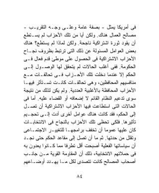 ‫ﻓﻰ ﺃﻤﺭﻴﻜﺎ ﻴﻤﺜل - ﺒﺼﻔﺔ ﻋﺎﻤﺔ ﻭﻋﻠـﻰ ﻭﺠـﻪ ﺍﻟﺘﻘﺭﻴـﺏ -‬
‫ﻤﺼﺎﻟﺢ ﺍﻟﻌﻤﺎل ﻫﻨﺎﻙ. ﻭﻟﻜﻥ ﺃﻴﺎ ﻤﻥ ﺘﻠﻙ ﺍﻷﺤﺯﺍﺏ ﻟﻡ ﻴﺴـﺘﻁﻊ‬
‫ﺃﻥ ﻴﻘﻭﺩ ﺜﻭﺭﺓ ﺍﺸﺘﺭﺍﻜﻴﺔ ﻨﺎﺠﺤﺔ. ﻭﻟﻜﻥ ﻟﻤﺎﺫﺍ ﻟﻡ ﻴﺴﺘﻁﻊ؟ ﻫﻨﺎﻙ‬
‫ﺒﻌﺽ ﺍﻟﻌﻭﺍﻤل ﺍﻟﻤﺴﺌﻭﻟﺔ ﻋﻥ ﺫﻟﻙ ﺍﻟﺘﻰ ﺘﺭﺘﺒﻁ ﺒﻅﺭﻭﻑ ﻨﺠـﺎﺡ‬
‫ﺍﻷﺤﺯﺍﺏ ﺍﻻﺸﺘﺭﺍﻜﻴﺔ ﻓﻰ ﺍﻟﺤﺼﻭل ﻋﻠﻰ ﻤﻭﻁﺊ ﻗﺩﻡ ﻓﻌﺎل ﻓـﻰ‬
‫ﺍﻟﺤﻜﻭﻤﺔ. ﻓﻔﻰ ﺃﻏﻠﺏ ﺍﻟﺤﺎﻻﺕ ﻟﻡ ﻴﺘﺤﻘﻕ ﻟﻬﺎ ﺍﻟﻭﺼـﻭل ﺇﻟـﻰ‬
‫ﺍﻟﺤﻜﻡ ﺇﻻ ﻋﻨﺩﻤﺎ ﺩﺨﻠﺕ ﺘﻠﻙ ﺍﻷﺤـﺯﺍﺏ ﻓـﻰ ﺘﺤﺎﻟﻔـﺎﺕ ﻤـﻊ‬
‫ﻤﻨﺎﻓﺴﻴﻬﻡ ﺍﻟﻤﺤﺎﻓﻅﻴﻥ، ﻭﻫﻰ ﺘﺤﺎﻟﻔـﺎﺕ ﻜﺎﻨـﺕ ﺘﺴـﺘﺄﺜﺭ ﻓﻴﻬـﺎ‬
‫ﺍﻷﺤﺯﺍﺏ ﺍﻟﻤﺤﺎﻓﻅﺔ ﺒﺎﻷﻏﻠﺒﻴﺔ ﺍﻟﻌﺩﺩﻴﺔ. ﻭﻟﻡ ﻴﻜﻥ ﻟﺫﻟﻙ ﻤﻥ ﻨﺘﻴﺠﺔ‬
‫ﺴﻭﻯ ﺘﺩﻋﻴﻡ ﺍﻟﻨﻅﺎﻡ ﺍﻟﻘﺎﺌﻡ ﻻ ﺇﻀﻌﺎﻓﻪ ﺃﻭ ﺍﻟﻘﻀﺎﺀ ﻋﻠﻴﻪ. ﺃﻤﺎ ﻓﻰ‬
‫ﺍﻟﺤﺎﻻﺕ ﺍﻟﺘﻰ ﺍﺴﺘﻁﺎﻋﺕ ﻓﻴﻬﺎ ﺍﻷﺤﺯﺍﺏ ﺍﻻﺸﺘﺭﺍﻜﻴﺔ ﺃﻥ ﺘﺼـل‬
‫ﺇﻟﻰ ﺍﻟﺤﻜﻡ، ﻓﻘﺩ ﻜﺎﻨﺕ ﻫﻨﺎﻙ ﻋﻭﺍﻤل ﺃﺨﺭﻯ ﺃﺩﺕ ﺇﻟـﻰ ﺘﺤﺠـﻴﻡ‬
‫ﺘﺄﺜﻴﺭﻫﺎ. ﻓﻠﻜﻰ ﺘﺤﻅﻰ ﺘﻠﻙ ﺍﻷﺤﺯﺍﺏ ﺒﺎﻟﻨﺠﺎﺡ ﻓﻰ ﺍﻻﻨﺘﺨﺎﺒـﺎﺕ‬
‫ﻜﺎﻥ ﻋﻠﻴﻬﺎ ﻋﻤﻭﻤﺎ ﺃﻥ ﺘﺨﻔﻑ ﺒﺭﺍﻤﺠﻬـﺎ ﻟﻠﺘﻐﻴﻴـﺭ ﺍﻻﺠﺘﻤـﺎﻋﻰ‬
                                         ‫ﹰ‬
‫ﻭﺘﻘﻠل ﻤﻥ ﺤﺩﺘﻬﺎ. ﺜﻡ ﻤﺎ ﺃﻥ ﺘﺼل ﺇﻟﻰ ﻤﻘﺎﻋﺩ ﺍﻟﺤﻜﻡ ﺤﺘﻰ ﻨﺠـﺩ‬
‫ﺃﻥ ﺴﻴﺎﺴﺎﺘﻬﺎ ﺍﻟﻔﻌﻠﻴﺔ ﺃﺼﺒﺤﺕ ﺃﻗل ﺘﻁﺭﻓﺎ ﻤﻤﺎ ﻜـﺎﻨﻭﺍ ﻴﻌﺩﻭﻥ ﺒﻪ‬
                    ‫ﹰ‬
‫ﻓﻰ ﺤﻤﻼﺘﻬﻡ ﺍﻻﻨﺘﺨﺎﺒﻴﺔ، ﺫﻟﻙ ﺃﻥ ﺍﻟﻤﻘﺎﻭﻤﺔ ﺍﻟﻘﻭﻴﺔ ﻤـﻥ ﺠﺎﻨـﺏ‬
‫ﺃﺼﺤﺎﺏ ﺍﻟﻤﺼﺎﻟﺢ ﻜﺎﻨﺕ ﺘﺘﺼﺩﻯ ﻟﻜل ﻤـﺎ ﻴﻬـﺩﺩ ﺃﻭﻀـﺎﻋﻬﻡ‬

                          ‫٤٨‬
 