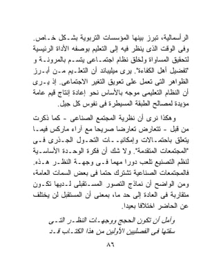 ‫ﺍﻟﺭﺃﺴﻤﺎﻟﻴﺔ، ﺘﺒﺭﺯ ﺒﻴﻨﻬﺎ ﺍﻟﻤﺅﺴﺴﺎﺕ ﺍﻟﺘﺭﺒﻭﻴﺔ ﺒﺸـﻜل ﺨـﺎﺹ.‬
‫ﻭﻓﻰ ﺍﻟﻭﻗﺕ ﺍﻟﺫﻯ ﻴﻨﻅﺭ ﻓﻴﻪ ﺇﻟﻰ ﺍﻟﺘﻌﻠﻴﻡ ﺒﻭﺼﻔﻪ ﺍﻷﺩﺍﺓ ﺍﻟﺭﺌﻴﺴﻴﺔ‬
‫ﻟﺘﺤﻘﻴﻕ ﺍﻟﻤﺴﺎﻭﺍﺓ ﻭﻟﺨﻠﻕ ﻨﻅﺎﻡ ﺍﺠﺘﻤـﺎﻋﻰ ﻴﺘﺴـﻡ ﺒﺎﻟﻤﺭﻭﻨـﺔ ﻭ‬
‫"ﺘﻔﻀﻴل ﺃﻫل ﺍﻟﻜﻔﺎﺀﺓ". ﻴﺭﻯ ﻤﻴﻠﻴﺒﺎﻨﺩ ﺃﻥ ﺍﻟﺘﻌﻠـﻴﻡ ﻤـﻥ ﺃﺒـﺭﺯ‬
‫ﺍﻟﻅﻭﺍﻫﺭ ﺍﻟﺘﻰ ﺘﻌﻤل ﻋﻠﻰ ﺘﻌﻭﻴﻕ ﺍﻟﺘﻐﻴﺭ ﺍﻻﺠﺘﻤﺎﻋﻰ. ﺇﺫ ﻴـﺭﻯ‬
‫ﺃﻥ ﺍﻟﻨﻅﺎﻡ ﺍﻟﺘﻌﻠﻴﻤﻰ ﻤﻭﺠﻪ ﺒﺎﻷﺴﺎﺱ ﻨﺤﻭ ﺇﻋﺎﺩﺓ ﺇﻨﺘﺎﺝ ﻗﻴﻡ ﻋﺎﻤﺔ‬
         ‫ﻤﺅﻴﺩﺓ ﻟﻤﺼﺎﻟﺢ ﺍﻟﻁﺒﻘﺔ ﺍﻟﻤﺴﻴﻁﺭﺓ ﻓﻰ ﻨﻔﻭﺱ ﻜل ﺠﻴل.‬
‫ﻭﻫﻜﺫﺍ ﻨﺭﻯ ﺃﻥ ﻨﻅﺭﻴﺔ ﺍﻟﻤﺠﺘﻤﻊ ﺍﻟﺼﻨﺎﻋﻰ - ﻜﻤﺎ ﺫﻜﺭﺕ‬
‫ﻤﻥ ﻗﺒل - ﺘﺘﻌﺎﺭﺽ ﺘﻌﺎﺭﻀﺎ ﺼﺭﻴﺤﺎ ﻤﻊ ﺁﺭﺍﺀ ﻤﺎﺭﻜﺱ ﻓﻴﻤـﺎ‬
                     ‫ﹰ‬       ‫ﹰ‬
‫ﻴﺘﻌﻠﻕ ﺒﺎﺤﺘﻤـﺎﻻﺕ ﻭﺇﻤﻜﺎﻨﻴــﺎﺕ ﺍﻟﺘﺤـﻭل ﺍﻟﺠـﺫﺭﻯ ﻓـﻰ‬
‫"ﺍﻟﻤﺠﺘﻤﻌﺎﺕ ﺍﻟﻤﺘﻘﺩﻤﺔ". ﻭﻻ ﺸﻙ ﺃﻥ ﻓﻜﺭﺓ ﺍﻟﻭﺤـﺩﺓ ﺍﻷﺴﺎﺴـﻴﺔ‬
‫ﻟﻨﻅﻡ ﺍﻟﺘﺼﻨﻴﻊ ﺘﻠﻌﺏ ﺩﻭﺭﺍ ﻤﻬﻤﺎ ﻓـﻰ ﻭﺠﻬـﺔ ﺍﻟﻨﻅـﺭ ﻫـﺫﻩ.‬
                          ‫ﹰ‬      ‫ﹰ‬
‫ﻓﺎﻟﻤﺠﺘﻤﻌﺎﺕ ﺍﻟﺼﻨﺎﻋﻴﺔ ﺘﺸﺘﺭﻙ ﺤﺘﻤﺎ ﻓﻰ ﺒﻌﺽ ﺍﻟﺴﻤﺎﺕ ﺍﻟﻌﺎﻤﺔ،‬
                       ‫ﹰ‬
‫ﻭﻤﻥ ﺍﻟﻭﺍﻀﺢ ﺃﻥ ﻨﻤﺎﺫﺝ ﺍﻟﺘﺼﻭﺭ ﺍﻟﻤﺴـﺘﻘﺒﻠﻰ ﻟـﺩﻴﻬﺎ ﺘﻜـﻭﻥ‬
‫ﻤﺘﻘﺎﺭﺒﺔ ﻓﻰ ﺍﻟﻌﺎﺩﺓ ﺇﻟﻰ ﺤﺩ ﻤﺎ، ﺒﻤﻌﻨﻰ ﺃﻥ ﺍﻟﻤﺴﺘﻘﺒل ﻟﻥ ﻴﺨﺘﻠﻑ‬
                               ‫ﻋﻥ ﺍﻟﺤﺎﻀﺭ ﺍﺨﺘﻼﻓﺎ ﺒﻌﻴﺩﺍ.‬
                                ‫ﹰ‬     ‫ﹰ‬
     ‫ﻭﺁﻤل ﺃﻥ ﺘﻜﻭﻥ ﺍﻟﺤﺠﺞ ﻭﻭﺠﻬـﺎﺕ ﺍﻟﻨﻅـﺭ ﺍﻟﺘـﻰ‬
     ‫ﺴﻘﺘﻬﺎ ﻓﻰ ﺍﻟﻔﺼﻠﻴﻴﻥ ﺍﻷﻭﻟﻴﻥ ﻤﻥ ﻫﺫﺍ ﺍﻟﻜﺘـﺎﺏ ﻗـﺩ‬
                          ‫٦٨‬
 