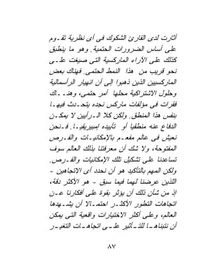 ‫ﺃﺜﺎﺭﺕ ﻟﺩﻯ ﺍﻟﻘﺎﺭﺉ ﺍﻟﺸﻜﻭﻙ ﻓﻰ ﺃﻯ ﻨﻅﺭﻴﺔ ﺘﻘـﻭﻡ‬
‫ﻋﻠﻰ ﺃﺴﺎﺱ ﺍﻟﻀﺭﻭﺭﺍﺕ ﺍﻟﺤﺘﻤﻴﺔ. ﻭﻫﻭ ﻤﺎ ﻴﻨﻁﺒﻕ‬
‫ﻜﺫﻟﻙ ﻋﻠﻰ ﺍﻵﺭﺍﺀ ﺍﻟﻤﺎﺭﻜﺴﻴﺔ ﺍﻟﺘﻰ ﺼﻴﻐﺕ ﻋﻠـﻰ‬
‫ﻨﺤﻭ ﻗﺭﻴﺏ ﻤﻥ ﻫﺫﺍ ﺍﻟﻨﻤﻁ ﺍﻟﺤﺘﻤﻰ. ﻓﻬﻨﺎﻙ ﺒﻌﺽ‬
‫ﺍﻟﻤﺎﺭﻜﺴﻴﻴﻥ ﺍﻟﺫﻴﻥ ﺫﻫﺒﻭﺍ ﺇﻟﻰ ﺃﻥ ﺍﻨﻬﻴﺎﺭ ﺍﻟﺭﺃﺴﻤﺎﻟﻴﺔ‬
‫ﻭﺤﻠﻭل ﺍﻻﺸﺘﺭﺍﻜﻴﺔ ﻤﺤﻠﻬﺎ ﺃﻤﺭ ﺤﺘﻤﻰ، ﻭﻫﻨــﺎﻙ‬
‫ﻓﻘﺭﺍﺕ ﻓﻰ ﻤﺅﻟﻔﺎﺕ ﻤﺎﺭﻜﺱ ﻨﺠﺩﻩ ﻴﺘﺤـﺩﺙ ﻓﻴﻬـﺎ‬
‫ﺒﻨﻔﺱ ﻫﺫﺍ ﺍﻟﻤﻨﻁﻕ. ﻭﻟﻜﻥ ﻜﻼ ﺍﻟـﺭﺃﻴﻴﻥ ﻻ ﻴﻤﻜـﻥ‬
‫ﺍﻟﺩﻓﺎﻉ ﻋﻨﻪ ﻤﻨﻁﻘﻴﺎ ﺃﻭ ﺘﺄﻴﻴﺩﻩ ﺇﻤﺒﻴﺭﻴﻘﻴـﺎ. ﻓـﻨﺤﻥ‬
                              ‫ﹰ‬
‫ﻨﻌﻴﺵ ﻓﻰ ﻋﺎﻟﻡ ﻤﻔﻌـﻡ ﺒﺎﻹﻤﻜﺎﻨﻴـﺎﺕ ﻭﺍﻟﻔـﺭﺹ‬
‫ﺍﻟﻤﻔﺘﻭﺤﺔ، ﻭﻻ ﺸﻙ ﺃﻥ ﻤﻌﺭﻓﺘﻨﺎ ﺒﺫﻟﻙ ﺍﻟﻌﺎﻟﻡ ﺴﻭﻑ‬
‫ﺘﺴﺎﻋﺩﻨﺎ ﻋﻠﻰ ﺘﺸﻜﻴل ﺘﻠﻙ ﺍﻹﻤﻜﺎﻨﻴﺎﺕ ﻭﺍﻟﻔـﺭﺹ.‬
‫ﻭﻟﻜﻥ ﺍﻟﻤﻬﻡ ﺒﺎﻟﺘﺄﻜﻴﺩ ﻫﻭ ﺃﻥ ﻨﺤﺩﺩ ﺃﻯ ﺍﻻﺘﺠﺎﻫﻴﻥ -‬
‫ﺍﻟﻠﺫﻴﻥ ﻋﺭﻀﻨﺎ ﻟﻬﻤﺎ ﻓﻴﻤﺎ ﺴﺒﻕ - ﻫﻭ ﺍﻷﻜﺜﺭ ﺩﻗﺔ،‬
‫ﺇﺫ ﻤﻥ ﺸﺄﻥ ﺫﻟﻙ ﺃﻥ ﻴﺅﺜﺭ ﺒﻘﻭﺓ ﻋﻠﻰ ﺃﻓﻜﺎﺭﻨﺎ ﻋـﻥ‬
‫ﺍﺘﺠﺎﻫﺎﺕ ﺍﻟﺘﻁﻭﺭ ﺍﻷﻜﺜـﺭ ﺍﺤﺘﻤـﺎﻻ ﺃﻥ ﻴﺸـﻬﺩﻫﺎ‬
              ‫ﹰ‬
‫ﺍﻟﻌﺎﻟﻡ، ﻭﻋﻠﻰ ﺃﻜﺜﺭ ﺍﻻﺨﺘﻴﺎﺭﺍﺕ ﻭﺍﻗﻌﻴﺔ ﺍﻟﺘﻰ ﻴﻤﻜﻥ‬
‫ـﺭ‬‫ـﺎﺕ ﺍﻟﺘﻐﻴـ‬‫ـﺎ ـﺄﺜﻴﺭ ـﻰ ﺍﺘﺠﺎﻫـ‬
                      ‫ﻋﻠـ‬       ‫ﺃﻥ ﻨﺘﺒﻨﺎﻫـ ﻟﻠﺘـ‬

                     ‫٧٨‬
 