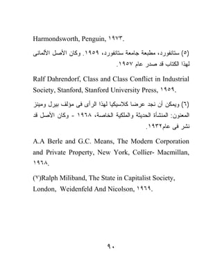 Harmondsworth, Penguin, ١٩٧٣.

‫)٥( ﺴﺘﺎﻨﻔﻭﺭﺩ، ﻤﻁﺒﻌﺔ ﺠﺎﻤﻌﺔ ﺴﺘﺎﻨﻔﻭﺭﺩ، ٩٥٩١. ﻭﻜﺎﻥ ﺍﻷﺼل ﺍﻷﻟﻤﺎﻨﻰ‬
                                 .١٩٥٧ ‫ﻟﻬﺫﺍ ﺍﻟﻜﺘﺎﺏ ﻗﺩ ﺼﺩﺭ ﻋﺎﻡ‬

Ralf Dahrendorf, Class and Class Conflict in Industrial
Society, Stanford, Stanford University Press, ١٩٥٩.

‫)٦( ﻭﻴﻤﻜﻥ ﺃﻥ ﻨﺠﺩ ﻋﺭﻀﺎ ﻜﻼﺴﻴﻜﻴﹰ ﻟﻬﺫﺍ ﺍﻟﺭﺃﻯ ﻓﻰ ﻤﺅﻟﻑ ﺒﻴﺭل ﻭﻤﻴﻨﺯ‬
                              ‫ﺎ‬       ‫ﹰ‬
‫ﺍﻟﻤﻌﻨﻭﻥ: ﺍﻟﻤﻨﺸﺄﺓ ﺍﻟﺤﺩﻴﺜﺔ ﻭﺍﻟﻤﻠﻜﻴﺔ ﺍﻟﺨﺎﺼﺔ، ٨٦٩١ - ﻭﻜﺎﻥ ﺍﻷﺼل ﻗﺩ‬
                                            .١٩٣٢‫ﻨﺸﺭ ﻓﻰ ﻋﺎﻡ‬

A.A Berle and G.C. Means, The Modern Corporation
and Private Property, New York, Collier- Macmillan,
١٩٦٨.

(٧)Ralph Miliband, The State in Capitalist Society,
London, Weidenfeld And Nicolson, ١٩٦٩.




                            ٩٠
 