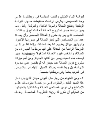 ‫ﻟﺩﺭﺍﺴﺔ ﺍﻟﺒﻨﺎﺀ ﺍﻟﻁﺒﻘﻰ ﻭﺍﻟﻨﺨﺏ ﺍﻟﺴﻴﺎﺴﻴﺔ ﻓﻰ ﺒﺭﻴﻁﺎﻨﻴـﺎ ﻋﻠـﻰ‬
‫ﻭﺠﻪ ﺍﻟﺨﺼﻭﺹ، ﻭﻜﺭﺱ ﺩﺭﺍﺴﺎﺕ ﻤﺴﺘﻔﻴﻀﺔ ﺤـﻭل ﺍﻟﺩﻭﻟـﺔ‬
‫ﺍﻟﻭﻁﻨﻴﺔ ﻭﻨﺘﺎﺌﺞ ﺍﻟﺤﺩﺍﺜﺔ ﻭﺍﻟﻬﻭﻴﺔ ﺍﻟﺫﺍﺘﻴﺔ، ﻭﺍﻟﻌﻭﻟﻤﺔ. ﻭﻟﻌل ﻤـﺎ‬
‫ﻴﻤﻴﺯ ﺩﺭﺍﺴﺔ ﺠﻴﺩﻨﺯ ﻟﻤﺸﺭﻭﻉ ﺍﻟﺤﺩﺍﺜﺔ ﺃﻨﻪ ﺍﺴﺘﻁﺎﻉ ﺃﻥ ﻴﺴﺘﻜﺸﻑ‬
‫ﺍﻟﻤﻨﻌﻁﻑ ﺍﻟﺫﻯ ﻴﻤﺭ ﺒﻪ ﻤﺸﺭﻭﻉ ﺍﻟﺤﺩﺍﺜﺔ ﺍﻟﻤﻌﺎﺼﺭ ﻭﺃﻥ ﻴﺤـﺩﺩ‬
‫ﻋﺩﺩﺍ ﻤﻥ ﺍﻟﺨﺼﺎﺌﺹ ﺍﻟﺘﻰ ﺘﻤﻴﺯ ﺍﻟﺤﺩﺍﺜﺔ ﻓﻰ ﺼﻭﺭﺘﻬﺎ ﺍﻷﺨﻴﺭﺓ.‬   ‫ﹰ‬
‫ﻭﻟﻡ ﻴﻨﺒﻬﺭ ﺠﻴﺩﻨﺯ ﺒﻤﻔﻬﻭﻡ "ﻤﺎ ﺒﻌﺩ ﺍﻟﺤﺩﺍﺜﺔ"، ﻭﺇﻨﻤﺎ ﻨﻅـﺭ ﺇﻟـﻰ‬
‫ﺍﻟﻤﺭﺤﻠﺔ ﺍﻟﺭﺍﻫﻨﺔ ﻤﻥ ﺍﻟﺤﺩﺍﺜﺔ ﻋﻠﻰ ﺃﻨﻬﺎ ﻤﺭﺤﻠـﺔ ﺃﺨﻴـﺭﺓ ﻤـﻥ‬
‫ﺍﻟﺤﺩﺍﺜﺔ، ﻭﺍﺴﺘﺨﺩﻡ ﻤﻔﻬﻭﻡ "ﺍﻟﺤﺩﺍﺜﺔ ﺍﻟﻤﺘﺄﺨﺭﺓ" ‪Late Modernity‬‬
‫ﻟﻴﺼﻑ ﻫﺫﻩ ﺍﻟﺤﻘﺒﺔ ﻭﻴﻌﺒﺭ ﻋﻥ ﺁﻓﺎﻗﻬﺎ ﺍﻟﺠﺩﻴﺩﺓ. ﻭﻤﻥ ﺃﻫﻡ ﻤﻴﺯﺍﺕ‬
‫ﻤﺸﺭﻭﻉ ﺩﺭﺱ ﺍﻟﺤﺩﺍﺜﺔ ﻋﻨﺩ ﺠﻴﺩﻨﺯ ﺃﻨﻪ ﻟﻡ ﻴﻘﺘﺼﺭ ﻋﻠﻰ ﻤﺠـﺭﺩ‬
‫ﺍﻟﺩﺭﺍﺴﺔ، ﺒل ﺭﺒﻁ ﻨﻔﺴﻪ ﺒﺤﺭﻜﺔ ﺍﻟﺘﺤﻭل ﺍﻻﺠﺘﻤﺎﻋﻰ ﻭﺍﻟﺴﻴﺎﺴﻰ‬
                   ‫ﻓﻰ ﺍﻟﻐﺭﺏ ﺒﻌﺎﻤﺔ ﻭﻓﻰ ﺒﺭﻴﻁﺎﻨﻴﺎ ﺒﺨﺎﺼﺔ.‬
‫٣- ﻭﻤﻥ ﺍﻟﻤﺘﻭﻗﻊ ﻤﻥ ﺭﺠل ﻤﺜل ﺃﻨﺘﻭﻨﻰ ﺠﻴﺩﻨﺯ ﺍﻟﺫﻯ ﺒﺫل ﻜـل‬
‫ﻫﺫﺍ ﺍﻟﺠﻬﺩ ﺍﻟﻨﻘﺩﻯ ﻭﺍﻟﻨﻅﺭﻯ ﻓـﻰ ﻤﺭﺍﺠﻌـﺔ ﻨﻅﺭﻴـﺎﺕ ﻋﻠـﻡ‬
‫ﺍﻻﺠﺘﻤﺎﻉ ﻭﻓﻰ ﺩﺭﺱ ﺨﺼﺎﺌﺹ ﺍﻟﺤﺩﺍﺜﺔ ﻭﻤﺸﻜﻼﺘﻬﺎ ﻭﺘﺤﺩﻴﺎﺘﻬﺎ،‬
‫ﻤﻥ ﺍﻟﻤﺘﻭﻗﻊ ﺃﻥ ﺘﻜﻭﻥ ﻟﻪ ﺭﺅﻴﺘﻪ ﺍﻟﻨﻅﺭﻴـﺔ ﺍﻟﺨﺎﺼـﺔ. ﻭﻫـﺫﻩ‬
                          ‫٣١‬
 