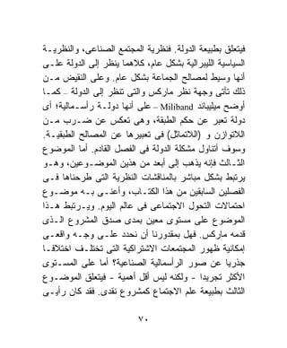 ‫ﻓﻴﺘﻌﻠﻕ ﺒﻁﺒﻴﻌﺔ ﺍﻟﺩﻭﻟﺔ. ﻓﻨﻅﺭﻴﺔ ﺍﻟﻤﺠﺘﻤﻊ ﺍﻟﺼﻨﺎﻋﻰ، ﻭﺍﻟﻨﻅﺭﻴـﺔ‬
‫ﺍﻟﺴﻴﺎﺴﻴﺔ ﺍﻟﻠﻴﺒﺭﺍﻟﻴﺔ ﺒﺸﻜل ﻋﺎﻡ، ﻜﻼﻫﻤﺎ ﻴﻨﻅﺭ ﺇﻟﻰ ﺍﻟﺩﻭﻟﺔ ﻋﻠـﻰ‬
‫ﺃﻨﻬﺎ ﻭﺴﻴﻁ ﻟﻤﺼﺎﻟﺢ ﺍﻟﺠﻤﺎﻋﺔ ﺒﺸﻜل ﻋﺎﻡ. ﻭﻋﻠﻰ ﺍﻟﻨﻘﻴﺽ ﻤـﻥ‬
‫ﺫﻟﻙ ﺘﺄﺘﻰ ﻭﺠﻬﺔ ﻨﻅﺭ ﻤﺎﺭﻜﺱ ﻭﺍﻟﺘﻰ ﺘﻨﻅﺭ ﺇﻟﻰ ﺍﻟﺩﻭﻟﺔ – ﻜﻤـﺎ‬
‫ﺃﻭﻀﺢ ﻤﻴﻠﻴﺒﺎﻨﺩ ‪ – Miliband‬ﻋﻠﻰ ﺃﻨﻬﺎ ﺩﻭﻟـﺔ ﺭﺃﺴـﻤﺎﻟﻴﺔ؛ ﺃﻯ‬
‫ﺩﻭﻟﺔ ﺘﻌﺒﺭ ﻋﻥ ﺤﻜﻡ ﺍﻟﻁﺒﻘﺔ، ﻭﻫﻰ ﺘﻌﻜﺱ ﻋﻥ ﻀـﺭﺏ ﻤـﻥ‬
‫ﺍﻟﻼﺘﻭﺍﺯﻥ ﻭ )ﺍﻟﻼﺘﻤﺎﺜل( ﻓﻰ ﺘﻌﺒﻴﺭﻫﺎ ﻋﻥ ﺍﻟﻤﺼﺎﻟﺢ ﺍﻟﻁﺒﻘﻴـﺔ.‬
‫ﻭﺴﻭﻑ ﺃﺘﻨﺎﻭل ﻤﺸﻜﻠﺔ ﺍﻟﺩﻭﻟﺔ ﻓﻰ ﺍﻟﻔﺼل ﺍﻟﻘﺎﺩﻡ. ﺃﻤﺎ ﺍﻟﻤﻭﻀﻭﻉ‬
‫ﺍﻟﺜـﺎﻟﺙ ﻓﺈﻨﻪ ﻴﺫﻫﺏ ﺇﻟﻰ ﺃﺒﻌﺩ ﻤﻥ ﻫﺫﻴﻥ ﺍﻟﻤﻭﻀـﻭﻋﻴﻥ، ﻭﻫـﻭ‬
‫ﻴﺭﺘﺒﻁ ﺒﺸﻜل ﻤﺒﺎﺸﺭ ﺒﺎﻟﻤﻨﺎﻗﺸﺎﺕ ﺍﻟﻨﻅﺭﻴﺔ ﺍﻟﺘﻰ ﻁﺭﺤﻨﺎﻫﺎ ﻓـﻰ‬
‫ﺍﻟﻔﺼﻠﻴﻥ ﺍﻟﺴﺎﺒﻘﻴﻥ ﻤﻥ ﻫﺫﺍ ﺍﻟﻜﺘـﺎﺏ، ﻭﺃﻋﻨـﻰ ﺒـﻪ ﻤﻭﻀـﻭﻉ‬
‫ﺍﺤﺘﻤﺎﻻﺕ ﺍﻟﺘﺤﻭل ﺍﻻﺠﺘﻤﺎﻋﻰ ﻓﻰ ﻋﺎﻟﻡ ﺍﻟﻴﻭﻡ. ﻭﻴـﺭﺘﺒﻁ ﻫـﺫﺍ‬
‫ﺍﻟﻤﻭﻀﻭﻉ ﻋﻠﻰ ﻤﺴﺘﻭﻯ ﻤﻌﻴﻥ ﺒﻤﺩﻯ ﺼﺩﻕ ﺍﻟﻤﺸﺭﻭﻉ ﺍﻟـﺫﻯ‬
‫ﻗﺩﻤﻪ ﻤﺎﺭﻜﺱ. ﻓﻬل ﺒﻤﻘﺩﻭﺭﻨﺎ ﺃﻥ ﻨﺤﺩﺩ ﻋﻠـﻰ ﻭﺠـﻪ ﻭﺍﻗﻌـﻰ‬
‫ﺇﻤﻜﺎﻨﻴﺔ ﻅﻬﻭﺭ ﺍﻟﻤﺠﺘﻤﻌﺎﺕ ﺍﻻﺸﺘﺭﺍﻜﻴﺔ ﺍﻟﺘﻰ ﺘﺨﺘﻠـﻑ ﺍﺨﺘﻼﻓـﺎ‬
‫ﹰ‬
‫ﺠﺫﺭﻴﺎ ﻋﻥ ﺼﻭﺭ ﺍﻟﺭﺃﺴﻤﺎﻟﻴﺔ ﺍﻟﺼﻨﺎﻋﻴﺔ؟ ﺃﻤﺎ ﻋﻠﻰ ﺍﻟﻤﺴـﺘﻭﻯ‬‫ﹰ‬
‫ﺍﻷﻜﺜﺭ ﺘﺠﺭﻴﺩﹰ - ﻭﻟﻜﻨﻪ ﻟﻴﺱ ﺃﻗل ﺃﻫﻤﻴﺔ - ﻓﻴﺘﻌﻠﻕ ﺍﻟﻤﻭﻀـﻭﻉ‬
                                          ‫ﺍ‬
‫ﺍﻟﺜﺎﻟﺙ ﺒﻁﺒﻴﻌﺔ ﻋﻠﻡ ﺍﻻﺠﺘﻤﺎﻉ ﻜﻤﺸﺭﻭﻉ ﻨﻘﺩﻯ. ﻓﻘﺩ ﻜﺎﻥ ﺭﺃﻴـﻰ‬

                          ‫٠٧‬
 