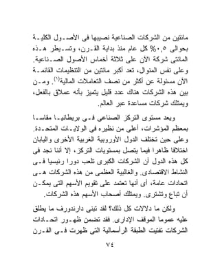 ‫ﻤﺎﺌﺘﻴﻥ ﻤﻥ ﺍﻟﺸﺭﻜﺎﺕ ﺍﻟﺼﻨﺎﻋﻴﺔ ﻨﺼﻴﺒﻬﺎ ﻓﻰ ﺍﻷﺼـﻭل ﺍﻟﻜﻠﻴـﺔ‬
‫ﺒﺤﻭﺍﻟﻰ ٥,٠% ﻜل ﻋﺎﻡ ﻤﻨﺫ ﺒﺩﺍﻴﺔ ﺍﻟﻘـﺭﻥ، ﻭﺘﺴـﻴﻁﺭ ﻫـﺫﻩ‬
‫ﺍﻟﻤﺎﺌﺘﻰ ﺸﺭﻜﺔ ﺍﻵﻥ ﻋﻠﻰ ﺜﻼﺜﺔ ﺃﺨﻤﺎﺱ ﺍﻷﺼﻭل ﺍﻟﺼـﻨﺎﻋﻴﺔ.‬
‫ﻭﻋﻠﻰ ﻨﻔﺱ ﺍﻟﻤﻨﻭﺍل، ﺘﻌﺩ ﺃﻜﺒﺭ ﻤﺎﺌﺘﻴﻥ ﻤﻥ ﺍﻟﺘﻨﻅﻴﻤﺎﺕ ﺍﻟﻘﺎﺌﻤـﺔ‬
‫ﺍﻵﻥ ﻤﺴﺌﻭﻟﺔ ﻋﻥ ﺃﻜﺜﺭ ﻤﻥ ﻨﺼﻑ ﺍﻟﺘﻌﺎﻤﻼﺕ ﺍﻟﻤﺎﻟﻴﺔ)١(. ﻭﻤـﻥ‬
‫ﺒﻴﻥ ﻫﺫﻩ ﺍﻟﺸﺭﻜﺎﺕ ﻫﻨﺎﻙ ﻋﺩﺩ ﻗﻠﻴل ﻴﺘﻤﻴﺯ ﺒﺄﻨﻪ ﻋﻤﻼﻕ ﺒﺎﻟﻔﻌل،‬
                       ‫ﻭﻴﻤﺘﻠﻙ ﺸﺭﻜﺎﺕ ﻤﺴﺎﻋﺩﺓ ﻋﺒﺭ ﺍﻟﻌﺎﻟﻡ.‬
‫ﻭﻴﻌﺩ ﻤﺴﺘﻭﻯ ﺍﻟﺘﺭﻜﺯ ﺍﻟﺼﻨﺎﻋﻰ ﻓـﻰ ﺒﺭﻴﻁﺎﻨﻴـﺎ ﻤﻘﺎﺴـﺎ‬
‫ﹰ‬
‫ﺒﻤﻌﻅﻡ ﺍﻟﻤﺅﺸﺭﺍﺕ، ﺃﻋﻠﻰ ﻤﻥ ﻨﻅﻴﺭﻩ ﻓﻰ ﺍﻟﻭﻻﻴـﺎﺕ ﺍﻟﻤﺘﺤـﺩﺓ.‬
‫ﻭﻋﻠﻰ ﺤﻴﻥ ﺘﺨﺘﻠﻑ ﺍﻟﺩﻭل ﺍﻷﻭﺭﻭﺒﻴﺔ ﺍﻟﻐﺭﺒﻴﺔ ﺍﻷﺨﺭﻯ ﻭﺍﻟﻴﺎﺒﺎﻥ‬
‫ﺍﺨﺘﻼﻓﺎ ﻅﺎﻫﺭﺍ ﻓﻴﻤﺎ ﻴﺘﺼل ﺒﻤﺴﺘﻭﻴﺎﺕ ﺍﻟﺘﺭﻜﺯ، ﺇﻻ ﺃﻨﻨﺎ ﻨﺠﺩ ﻓﻰ‬
                                          ‫ﹰ‬     ‫ﹰ‬
‫ﻜل ﻫﺫﻩ ﺍﻟﺩﻭل ﺃﻥ ﺍﻟﺸﺭﻜﺎﺕ ﺍﻟﻜﺒﺭﻯ ﺘﻠﻌﺏ ﺩﻭﺭﺍ ﺭﺌﻴﺴﻴﺎ ﻓـﻰ‬
       ‫ﹰ‬    ‫ﹰ‬
‫ﺍﻟﻨﺸﺎﻁ ﺍﻻﻗﺘﺼﺎﺩﻯ. ﻭﺍﻟﻐﺎﻟﺒﻴﺔ ﺍﻟﻌﻅﻤﻰ ﻤﻥ ﻫﺫﻩ ﺍﻟﺸﺭﻜﺎﺕ ﻫـﻰ‬
‫ﺍﺘﺤﺎﺩﺍﺕ ﻋﺎﻤﺔ، ﺃﻯ ﺃﻨﻬﺎ ﺘﻌﺘﻤﺩ ﻋﻠﻰ ﺘﻘﻭﻴﻡ ﺍﻷﺴﻬﻡ ﺍﻟﺘﻰ ﻴﻤﻜـﻥ‬
    ‫ﺃﻥ ﺘﺒﺎﻉ ﻭﺘﺸﺘﺭﻯ. ﻭﻴﻤﺘﻠﻙ ﺃﺼﺤﺎﺏ ﺍﻷﺴﻬﻡ ﻫﺫﻩ ﺍﻟﺸﺭﻜﺎﺕ.‬
‫ﻭﻟﻜﻥ ﻤﺎ ﺩﻻﻻﺕ ﻜل ﺫﻟﻙ؟ ﻟﻘﺩ ﺘﺒﻨﻰ ﺩﺍﺭﻨﺩﻭﺭﻑ ﻤﺎ ﻴﻁﻠﻕ‬
‫ﻋﻠﻴﻪ ﻋﻤﻭﻤﺎ ﺍﻟﻤﻭﻗﻑ ﺍﻹﺩﺍﺭﻯ. ﻓﻘﺩ ﺘﻀﻤﻥ ﻅﻬـﻭﺭ ﺍﺘﺤـﺎﺩﺍﺕ‬
                                          ‫ﹰ‬
‫ﺍﻟﺸﺭﻜﺎﺕ ﺘﻔﺘﻴﺕ ﺍﻟﻁﺒﻘﺔ ﺍﻟﺭﺃﺴﻤﺎﻟﻴﺔ ﺍﻟﺘﻰ ﻅﻬﺭﺕ ﻓـﻰ ﺍﻟﻘـﺭﻥ‬
                         ‫٤٧‬
 