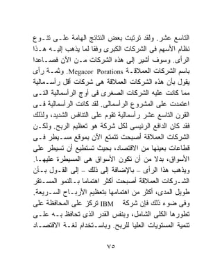 ‫ﺍﻟﺘﺎﺴﻊ ﻋﺸﺭ. ﻭﻟﻘﺩ ﺘﺭﺘﺒﺕ ﺒﻌﺽ ﺍﻟﻨﺘﺎﺌﺞ ﺍﻟﻬﺎﻤﺔ ﻋﻠـﻰ ﺘﻨـﻭﻉ‬
‫ﻨﻅﺎﻡ ﺍﻷﺴﻬﻡ ﻓﻰ ﺍﻟﺸﺭﻜﺎﺕ ﺍﻟﻜﺒﺭﻯ ﻭﻓﻘﺎ ﻟﻤﺎ ﻴﺫﻫﺏ ﺇﻟﻴـﻪ ﻫـﺫﺍ‬
                      ‫ﹰ‬
‫ﺍﻟﺭﺃﻯ. ﻭﺴﻭﻑ ﺃﺸﻴﺭ ﺇﻟﻰ ﻫﺫﻩ ﺍﻟﺸﺭﻜﺎﺕ ﻤـﻥ ﺍﻵﻥ ﻓﺼـﺎﻋﺩﺍ‬
‫ﹰ‬
‫ﺒﺎﺴﻡ ﺍﻟﺸﺭﻜﺎﺕ ﺍﻟﻌﻤﻼﻗـﺔ ‪ .Megacor Porations‬ﻭﺜﻤـﺔ ﺭﺃﻯ‬
‫ﻴﻘﻭل ﺒﺄﻥ ﻫﺫﻩ ﺍﻟﺸﺭﻜﺎﺕ ﺍﻟﻌﻤﻼﻗﺔ ﻫﻰ ﺸﺭﻜﺎﺕ ﺃﻗل ﺭﺃﺴـﻤﺎﻟﻴﺔ‬
‫ﻤﻤﺎ ﻜﺎﻨﺕ ﻋﻠﻴﻪ ﺍﻟﺸﺭﻜﺎﺕ ﺍﻟﺼﻐﺭﻯ ﻓﻰ ﺃﻭﺝ ﺍﻟﺭﺃﺴﻤﺎﻟﻴﺔ ﺍﻟﺘـﻰ‬
‫ﺍﻋﺘﻤﺩﺕ ﻋﻠﻰ ﺍﻟﻤﺸﺭﻭﻉ ﺍﻟﺭﺃﺴﻤﺎﻟﻰ. ﻟﻘﺩ ﻜﺎﻨﺕ ﺍﻟﺭﺃﺴﻤﺎﻟﻴﺔ ﻓـﻰ‬
‫ﺍﻟﻘﺭﻥ ﺍﻟﺘﺎﺴﻊ ﻋﺸﺭ ﺭﺃﺴﻤﺎﻟﻴﺔ ﺘﻘﻭﻡ ﻋﻠﻰ ﺍﻟﺘﻨﺎﻓﺱ ﺍﻟﺸﺩﻴﺩ، ﻭﻟﺫﻟﻙ‬
‫ﻓﻘﺩ ﻜﺎﻥ ﺍﻟﺩﺍﻓﻊ ﺍﻟﺭﺌﻴﺴﻰ ﻟﻜل ﺸﺭﻜﺔ ﻫﻭ ﺘﻌﻅﻴﻡ ﺍﻟﺭﺒﺢ. ﻭﻟﻜـﻥ‬
‫ﺍﻟﺸﺭﻜﺎﺕ ﺍﻟﻌﻤﻼﻗﺔ ﺃﺼﺒﺤﺕ ﺘﺘﻤﺘﻊ ﺍﻵﻥ ﺒﻤﻭﻗﻊ ﻤﺴـﻴﻁﺭ ﻓـﻰ‬
‫ﻗﻁﺎﻋﺎﺕ ﺒﻌﻴﻨﻬﺎ ﻤﻥ ﺍﻻﻗﺘﺼﺎﺩ، ﺒﺤﻴﺙ ﺘﺴﺘﻁﻴﻊ ﺃﻥ ﺘﺴﻴﻁﺭ ﻋﻠﻰ‬
‫ﺍﻷﺴﻭﺍﻕ، ﺒﺩﻻ ﻤﻥ ﺃﻥ ﺘﻜﻭﻥ ﺍﻷﺴﻭﺍﻕ ﻫﻰ ﺍﻟﻤﺴﻴﻁﺭﺓ ﻋﻠﻴﻬـﺎ.‬
                                           ‫ﹰ‬
‫ﻭﻴﺫﻫﺏ ﻫﺫﺍ ﺍﻟﺭﺃﻯ – ﺒﺎﻹﻀﺎﻓﺔ ﺇﻟﻰ ﺫﻟﻙ – ﺇﻟﻰ ﺍﻟﻘـﻭل ﺒـﺄﻥ‬
‫ﺍﻟﺸـﺭﻜﺎﺕ ﺍﻟﻌﻤﻼﻗﺔ ﺃﺼﺒﺤﺕ ﺃﻜﺜﺭ ﺍﻫﺘﻤﺎﻤﹰ ﺒـﺎﻟﻨﻤﻭ ﺍﻟﻤﺴـﺘﻘﺭ‬
                  ‫ﺎ‬
‫ﻁﻭﻴل ﺍﻟﻤﺩﻯ، ﺃﻜﺜﺭ ﻤﻥ ﺍﻫﺘﻤﺎﻤﻬﺎ ﺒﺘﻌﻅﻴﻡ ﺍﻷﺭﺒـﺎﺡ ﺍﻟﺴـﺭﻴﻌﺔ.‬
‫ﻭﻓﻰ ﻀﻭﺀ ﺫﻟﻙ ﻓﺈﻥ ﺸﺭﻜﺔ ‪ IBM‬ﺘﺭﻜﺯ ﻋﻠﻰ ﺍﻟﻤﺤﺎﻓﻅﺔ ﻋﻠﻰ‬
‫ﺘﻁﻭﺭﻫﺎ ﺍﻟﻜﻠﻰ ﺍﻟﺸﺎﻤل، ﻭﺒﻨﻔﺱ ﺍﻟﻘﺩﺭ ﺍﻟﺫﻯ ﺘﺤﺎﻓﻅ ﺒـﻪ ﻋﻠـﻰ‬
‫ﺘﻨﻤﻴﺔ ﺍﻟﻤﺴﺘﻭﻴﺎﺕ ﺍﻟﻌﻠﻴﺎ ﻟﻠﺭﺒﺢ. ﻭﺒﺎﺴـﺘﺨﺩﺍﻡ ﻟﻐـﺔ ﺍﻻﻗﺘﺼـﺎﺩ‬

                          ‫٥٧‬
 