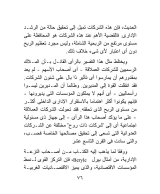 ‫ﺍﻟﺤﺩﻴﺙ، ﻓﺈﻥ ﻫﺫﻩ ﺍﻟﺸﺭﻜﺎﺕ ﺘﻤﻴل ﺇﻟﻰ ﺘﺤﻘﻴﻕ ﺤﺎﻟﺔ ﻤﻥ ﺍﻟﺭﺸـﺩ‬
‫ﺍﻹﺩﺍﺭﻯ. ﻓﺎﻟﻘﻀﻴﺔ ﺍﻷﻫﻡ ﻋﻨﺩ ﻫﺫﻩ ﺍﻟﺸﺭﻜﺎﺕ ﻫﻭ ﺍﻟﻤﺤﺎﻓﻅﺔ ﻋﻠﻰ‬
‫ﻤﺴﺘﻭﻯ ﻤﺭﺘﻔﻊ ﻤﻥ ﺍﻟﺭﺒﺤﻴﺔ ﺍﻟﺸﺎﻤﻠﺔ، ﻭﻟﻴﺱ ﻤﺠﺭﺩ ﺘﻌﻅﻴﻡ ﺍﻟﺭﺒﺢ‬
                   ‫ﺩﻭﻥ ﺃﻯ ﺍﻋﺘﺒﺎﺭ ﻷﻯ ﺸﻰﺀ ﺨﻼﻑ ﺫﻟﻙ.‬
‫ﻭﻴﺨﺘﻠﻁ ﻤﺜل ﻫﺫﺍ ﺍﻟﺘﻔﺴﻴﺭ ﺒﺎﻟﺭﺃﻯ ﺍﻟﻘﺎﺌـل ﺒـﺄﻥ ﺍﻟﻤـﻼﻙ‬
‫ﺍﻟﺭﺴﻤﻴﻴﻥ ﻟﻠﺸﺭﻜﺎﺕ ﺍﻟﻌﻤﻼﻗﺔ - ﺃﻯ ﺃﺼﺤﺎﺏ ﺍﻷﺴﻬﻡ - ﻟﻡ ﻴﻌﺩ‬
‫ﺒﻤﻘﺩﻭﺭﻫﻡ ﺃﻥ ﻴﻤﺎﺭﺴﻭﺍ ﺃﻯ ﺘﺄﺜﻴﺭ ﺫﺍ ﺒﺎل ﻋﻠﻰ ﺸﺌﻭﻥ ﺍﻟﺸﺭﻜﺎﺕ.‬
‫ﻓﻘﺩ ﺍﻨﺘﻘﻠﺕ ﺍﻟﻘﻭﺓ ﺇﻟﻰ ﺍﻟﻤﺩﻴﺭﻴﻥ. ﻭﻁﺎﻟﻤﺎ ﺃﻥ ﺍﻟﻤـﺩﻴﺭﻴﻥ ﻟﻴﺴـﻭﺍ‬
‫ﺭﺃﺴﻤﺎﻟﻴﻴﻥ - ﺃﻯ ﺃﻨﻬﻡ ﻻ ﻴﻤﻠﻜﻭﻥ ﺍﻟﻤﺅﺴﺴﺎﺕ ﺍﻟﺘﻰ ﻴﺩﻴﺭﻭﻨﻬﺎ -‬
‫ﻓﺈﻨﻬﻡ ﻴﻜﻭﻨﻭﺍ ﺃﻜﺜﺭ ﺍﻫﺘﻤﺎﻤﹰ ﺒﺎﻻﺴﺘﻘﺭﺍﺭ ﺍﻹﺩﺍﺭﻯ ﺍﻟﺩﺍﺨﻠﻰ ﺃﻜﺜـﺭ‬
                               ‫ﺎ‬
‫ﻤﻥ ﻤﺴﺘﻭﻯ ﺍﻟﺭﺒﺢ ﺍﻟﺫﻯ ﺘﺤﻘﻘﻪ. ﻓﻘﺩ ﺘﺤﻭﻟﺕ ﺍﻟﺸﺭﻜﺎﺕ ﺍﻟﻌﻤﻼﻗﺔ‬
‫- ﻋﻠﻰ ﻤﺎ ﻴﺅﻜﺩ ﺃﺼﺤﺎﺏ ﻫﺫﺍ ﺍﻟﺭﺃﻯ - ﺇﻟﻰ ﺠﻬﺎﺯ ﺫﻯ ﻤﺴﺌﻭﻟﻴﺔ‬
‫ﺍﺠﺘﻤﺎﻋﻴﺔ ﺃﻯ ﺇﻟﻰ "ﺸﺭﻜﺎﺕ ﺫﺍﺕ ﺭﻭﺡ" ﻤﺨﺘﻠﻔﺔ ﻋﻥ ﺍﻟﺸـﺭﻜﺎﺕ‬
‫ﺍﻟﻌﺩﻭﺍﻨﻴﺔ ﺍﻟﺘﻰ ﺘﺴﻌﻰ ﺇﻟﻰ ﺘﺤﻘﻴﻕ ﻤﺼﺎﻟﺤﻬﺎ ﺍﻟﺨﺎﺼﺔ ﻓﺤﺴـﺏ،‬
                       ‫ﻭﺍﻟﺘﻰ ﺴﺎﺩﺕ ﻓﻰ ﺍﻟﻘﺭﻥ ﺍﻟﺘﺎﺴﻊ ﻋﺸﺭ‬
‫ﻭﻭﻓﻘﺎ ﻟﻤﺎ ﻴﺫﻫﺏ ﺇﻟﻴﻪ ﺍﻟﻜﺘـﺎﺏ ﻤـﻥ ﺃﺼـﺤﺎﺏ ﺍﻟﻨﺯﻋـﺔ‬
                                           ‫ﹰ‬
‫ﺍﻹﺩﺍﺭﻴﺔ، ﻤﻥ ﺃﻤﺜﺎل ﺒﻴﺭل ‪ ،Beryle‬ﻓﺈﻥ ﺍﻟﺘﺭﻜﺯ ﺍﻟﻘﻭﻯ ﻟـﻨﻤﻁ‬
‫ﺍﻟﻤﺅﺴﺴﺎﺕ ﺍﻻﻗﺘﺼﺎﺩﻴﺔ، ﻭﺍﻟﺫﻯ ﻴﻤﻴﺯ ﺍﻻﻗﺘﺼـﺎﺩﻴﺎﺕ ﺍﻟﻐﺭﺒﻴـﺔ‬
                          ‫٦٧‬
 