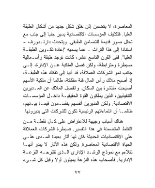 ‫ﺍﻟﻤﻌﺎﺼﺭﺓ، ﻻ ﻴﺘﻀﻤﻥ ﺇﺫﻥ ﺨﻠﻕ ﺸﻜل ﺠﺩﻴﺩ ﻤﻥ ﺃﺸﻜﺎل ﺍﻟﻁﺒﻘﺔ‬
‫ﺍﻟﻌﻠﻴﺎ. ﻓﺘﻜﺜﻴﻑ ﺍﻟﻤﺅﺴﺴﺎﺕ ﺍﻻﻗﺘﺼﺎﺩﻴﺔ ﻴﺴﻴﺭ ﺠﻨﺒﺎ ﺇﻟﻰ ﺠﻨﺏ ﻤﻊ‬
             ‫ﹰ‬
‫ﺘﺤﻠل ﺼﻭﺭ ﻗﺩﻴﻤﺔ ﻟﻠﺘﻀﺎﻤﻥ ﺍﻟﻁﺒﻘﻰ. ﻭﻴﺘﺤﺩﺙ ﺩﺍﺭﻨـﺩﻭﺭﻑ -‬
‫ﺍﺴﺘﻨﺎﺩﺍ ﺇﻟﻰ ﻫﺫﺍ ﺍﻟﺘﺭﺍﺙ - ﻋﻤﺎ ﻴﺴﻤﻴﻪ "ﺇﻋﺎﺩﺓ ﺘﻜـﻭﻴﻥ ﺍﻟﻁﺒﻘـﺔ‬
                                                    ‫ﹰ‬
‫ﺍﻟﻌﻠﻴﺎ". ﻓﻔﻰ ﺍﻟﻘﺭﻥ ﺍﻟﺘﺎﺴﻊ ﻋﺸﺭ، ﻜﺎﻨﺕ ﺘﻭﺠﺩ ﻁﺒﻘﺔ ﺭﺃﺴـﻤﺎﻟﻴﺔ‬
‫ﻤﺴﻴﻁﺭﺓ ﻭﻤﺘﺭﺍﺒﻁﺔ، ﻭﻟﻜﻥ ﻓﺼل ﺍﻟﻤﻠﻜﻴﺔ ﻋـﻥ ﺍﻹﺩﺍﺭﺓ، ﺇﻟـﻰ‬
‫ﺠﺎﻨﺏ ﻨﻤﻭ ﺍﻟﺸﺭﻜﺎﺕ ﺍﻟﻌﻤﻼﻗﺔ، ﻗﺩ ﺃﺩﻴﺎ ﺇﻟﻰ ﺘﻔﻜﻙ ﻫﺫﻩ ﺍﻟﻁﺒﻘـﺔ،‬
‫ﺇﺫ ﺃﺼﺒﺢ ﻤﻼﻙ ﺭﺃﺱ ﺍﻟﻤﺎل ﻓﺌﺔ ﻤﻔﻜﻜﺔ، ﻁﺎﻟﻤﺎ ﺃﻥ ﻤﻠﻜﻴﺔ ﺍﻷﺴﻬﻡ‬
‫ﺃﺼﺒﺤﺕ ﻤﻨﺘﺸﺭﺓ ﺒﻴﻥ ﺍﻟﺴﻜﺎﻥ. ﻭﺍﻨﻔﺼل ﺍﻟﻤﻼﻙ ﻋﻥ ﺍﻟﻤـﺩﻴﺭﻴﻥ‬
‫ﺍﻟﺘﻨﻔﻴﺫﻴﻴﻥ، ﺍﻟﺫﻴﻥ ﻴﻤﻠﻜﻭﻥ ﺍﻟﻘﻭﺓ ﺍﻟﺤﻘﻴﻘﻴـﺔ ﺩﺍﺨـل ﺍﻟﻤﺅﺴﺴـﺎﺕ‬
‫ﺍﻻﻗﺘﺼﺎﺩﻴﺔ. ﻭﻟﻜﻥ ﺍﻟﻤﺩﻴﺭﻴﻥ ﺃﻨﻔﺴﻬﻡ ﻴﻨﻘﺴـﻤﻭﻥ ﻓﻴﻤـﺎ ﺒﻴـﻨﻬﻡ،‬
 ‫ﻁﺎﻟﻤـﺎ ﺃﻥ ﺍﻨﺘﻤﺎﺀﺍﺘﻬﻡ ﺍﻟﺭﺌﻴﺴﻴﺔ ﺘﻜﻭﻥ ﻟﻠﺸﺭﻜﺎﺕ ﺍﻟﺘﻰ ﻴﺩﻴﺭﻭﻨﻬﺎ‬
‫ﻫﻨﺎﻙ ﺃﺴﺒﺎﺏ ﻭﺠﻴﻬﺔ ﻟﻼﻋﺘﺭﺍﺽ ﻋﻠﻰ ﻜـل ﻨﻘﻁـﺔ ﻤـﻥ‬
‫ﺍﻟﻨﻘﺎﻁ ﺍﻟﻤﺘﻀﻤﻨﺔ ﻓﻰ ﻫﺫﺍ ﺍﻟﺘﻔﺴﻴﺭ. ﻓﺴﻴﻁﺭﺓ ﺍﻟﺸﺭﻜﺎﺕ ﺍﻟﻌﻤﻼﻗﺔ‬
‫ﻋﻠﻰ ﺍﻻﻗﺘﺼﺎﺩﻴﺎﺕ ﺍﻟﺤﺩﻴﺜﺔ ﻜﺎﻥ ﻟﻬﺎ ﺁﺜﺎﺭ ﺒﻌﻴﺩﺓ ﺍﻟﻤـﺩﻯ ﻋﻠـﻰ‬
‫ﺍﻟﺤﻴﺎﺓ ﺍﻻﻗﺘﺼﺎﺩﻴﺔ ﺍﻟﻤﻌﺎﺼﺭﺓ. ﻭﻟﻜﻥ ﻫﺫﻩ ﺍﻵﺜﺎﺭ ﻻ ﻴﺒﺩﻭ ﺃﻨﻬـﺎ‬
‫ﺘﺘﻼﺀﻡ ﻤﻊ ﻨﻤﻭﺫﺝ ﺍﻟﺭﺸـﺩ ﺍﻹﺩﺍﺭﻯ ﺍﻟـﺫﻯ ﺘﻘﺘﺭﺤـﻪ ﺍﻟﻨﺯﻋـﺔ‬
‫ﺍﻹﺩﺍﺭﻴﺔ. ﻓﺄﺼﺤﺎﺏ ﻫﺫﻩ ﺍﻟﻨﺯﻋﺔ ﻴﻤﻴﻠﻭﻥ ﺃﻭﻻ ﻭﻗﺒل ﻜل ﺸـﻰﺀ‬
                ‫ﹰ‬

                          ‫٧٧‬
 