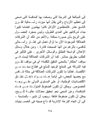 ‫ﺇﻟﻰ ﺍﻟﻤﺒﺎﻟﻐﺔ ﻓﻰ ﺍﻟﺩﺭﺠﺔ ﺍﻟﺘﻰ ﻭﺼﻔﺕ ﺒﻬﺎ ﺍﻟﻤﻨﺎﻓﺴﺔ ﺍﻟﺘﻰ ﺘﺴﻌﻰ‬
‫ﺇﻟﻰ ﺘﻌﻅﻴﻡ ﺍﻷﺭﺒﺎﺡ ﻭﺍﻟﺘﻰ ﻴﻘﺎل ﺃﻨﻬﺎ ﻤﻴﺯﺕ ﺭﺃﺴـﻤﺎﻟﻴﺔ ﺍﻟﻘـﺭﻥ‬
‫ﺍﻟﺘﺎﺴﻊ ﻋﺸﺭ. ﻓﺎﻟﻤﻨﻅﻤﻭﻥ ﺍﻷﻭﺍﺌل ﻜﺎﻨﻭﺍ ﻴﻬﺘﻤﻭﻥ ﺍﻫﺘﻤﺎﻤﹰ ﻜﺒﻴﺭﺍ‬
‫ﹰ‬     ‫ﺎ‬
‫ﺒﺒﻨﺎﺀ ﺸﺭﻜﺎﺘﻬﻡ ﻋﻠﻰ ﺍﻟﻤﺩﻯ ﺍﻟﻁﻭﻴل، ﻭﻟﻴﺱ ﺒﻤﺠﺭﺩ ﺍﻟﺤﺼـﻭل‬
‫ﻋﻠﻰ ﺍﻟﺭﺒﺢ ﺒﺄﻯ ﺼﻭﺭﺓ ﻤﻤﻜﻨﺔ. ﻭﺍﻷﻫﻡ ﻤﻥ ﺫﻟﻙ ﺃﻥ ﺍﻟﺸﺭﻜﺎﺕ‬
‫ﺍﻟﻌﻤﻼﻗﺔ ﺍﻟﻤﻭﺠﻭﺩﺓ ﺍﻵﻥ ﻤﺎ ﺘﺯﺍل ﺘﻌﻤل ﻓﻰ ﺇﻁـﺎﺭ ﺭﺃﺴـﻤﺎﻟﻰ‬
‫ﺘﻨﺎﻓﺴﻰ، ﺒﺎﻟﺭﻏﻡ ﻤﻥ ﺃﻨﻬﺎ ﺃﺼﺒﺤﺕ ﻗﺎﺩﺭﺓ – ﻭﻤﻥ ﺨﻼل ﻭﺴﺎﺌل‬
‫ﺍﻹﻋﻼﻥ ﺍﻟﻭﺍﺴﻌﺔ ﺍﻟﻨﻁﺎﻕ ﻭﺍﻟﻭﺴﺎﺌل ﺍﻷﺨﺭﻯ – ﻋﻠﻰ ﺍﻟﺘﺄﺜﻴﺭ ﻓﻰ‬
‫ﺍﻟﻁﻠﺏ ﺒﻁﺭﻴﻕ ﻤﺒﺎﺸﺭ. ﻜﻤﺎ ﺃﻥ ﺍﻟﺸﺭﻜﺎﺕ ﺍﻟﻌﻤﻼﻗﺔ ﻟﻴﺴﺕ ﻓـﻰ‬
‫ﻤﻭﻗﻑ "ﺍﺤﺘﻜﺎﺭ" ﺒﺎﻟﻤﻌﻨﻰ ﺍﻟﺩﻗﻴﻕ ﻟﻠﻜﻠﻤﺔ؛ ﺃﻯ ﻓﻰ ﻤﻭﻗﻑ ﺘﻜـﻭﻥ‬
‫ﻓﻴﻪ ﺍﻟﺸﺭﻜﺔ ﻫﻰ ﺍﻟﻤﻨﺘﺞ ﺍﻟﻭﺤﻴﺩ ﻟﻠﺴﻠﻊ ﻓﻰ ﻗﻁﺎﻉ ﻤﺤـﺩﺩ ﻤـﻥ‬
‫ﺍﻻﻗﺘﺼﺎﺩ. ﻓﻐﺎﻟﺒﺎ ﻤﺎ ﺘﻜﻭﻥ ﺍﻟﺸﺭﻜﺎﺕ ﺍﻟﻌﻤﻼﻗﺔ ﻓﻰ ﺤﺎﻟﺔ ﺘﻨـﺎﻓﺱ‬
                                         ‫ﹰ‬
‫ﻤﻊ ﺒﻌﻀﻬﺎ ﺍﻟﺒﻌﺽ، ﻓﻰ ﺃﻴﺎﻤﻨﺎ ﻫـﺫﻩ ﺴـﻭﺍﺀ ﺩﺍﺨـل ﻨﻁـﺎﻕ‬
‫ﺍﻻﻗﺘﺼﺎﺩﻴﺎﺕ ﺍﻟﻭﻁﻨﻴﺔ، ﺃﻭ ﻋﻠﻰ ﺍﻟﻤﺴﺘﻭﻯ ﺍﻟﺩﻭﻟﻰ ﻋﻠـﻰ ﻭﺠـﻪ‬
‫ﺍﻟﺨﺼﻭﺹ. ﻭﻴﻤﻜﻥ ﺃﻥ ﺘﻜﻭﻥ ﺍﻟﻀﻐﻭﻁ ﺍﻟﻤﺘﻭﻟـﺩﺓ ﻋـﻥ ﻫـﺫﻩ‬
‫ﺍﻟﻤﻨﺎﻓﺴﺔ، ﻭﻋﻥ ﺍﻟﺴﻌﻰ ﻨﺤﻭ ﺘﺤﻘﻴﻕ ﻤﻌﺩﻻﺕ ﻋﺎﻟﻴـﺔ ﻟﻠـﺭﺒﺢ،‬
‫ﻴﻤﻜﻥ ﺃﻥ ﺘﻜﻭﻥ ﻀﻐﻭﻁﺎ ﻓﺎﺌﻘﺔ. ﻭﻴﺠﺏ ﺃﻥ ﻨﺸﻴﺭ- ﺒﺎﻟﻤﻨﺎﺴﺒﺔ -‬
                                  ‫ﹰ‬
‫ﺇﻟﻰ ﺃﻥ ﺍﺘﺠﺎﻩ ﺍﻟﻨﺯﻋﺔ ﺍﻹﺩﺍﺭﻴﺔ ﻗﺩ ﺫﺍﻉ ﺼﻴﺘﻪ ﻓﻰ ﺍﻟﺨﻤﺴـﻴﻨﻴﺎﺕ‬

                          ‫٨٧‬
 