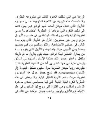 ‫ﺍﻟﺭﺅﻴﺔ ﻫﻰ ﺍﻟﺘﻰ ﺸﻜﻠﺕ ﺍﻟﻌﻤﻭﺩ ﺍﻟﺜﺎﻟﺙ ﻓﻰ ﻤﺸﺭﻭﻋﻪ ﺍﻟﻨﻅﺭﻯ.‬
‫ﻭﻗﺩ ﺘﺄﺴﺴﺕ ﻫﺫﻩ ﺍﻟﺭﺅﻴﺔ ﻤﻥ ﺍﻟﻨﺎﺤﻴﺔ ﺍﻟﻤﻨﻬﺠﻴﺔ ﻋﻠـﻰ ﻤﻔﻬـﻭﻡ‬
‫ﺍﻟﺘﺄﻭﻴل ﺍﻟﺫﻯ ﺍﺘﺨﺫﻩ ﺠﻴﺩﻨﺯ ﺃﺴﺎﺴﺎ ﻟﻔﻬﻡ ﺍﻟﻭﺍﻗﻊ. ﻓﻬﻭ ﻴﻤﻴل ﺩﺍﺌﻤﺎ‬
‫ﹰ‬                           ‫ﹰ‬
‫ﺇﻟﻰ ﺘﺄﻜﻴﺩ ﺍﻟﻔﻜﺭﺓ ﺍﻟﺘﻰ ﻤﺅﺩﺍﻫﺎ ﺃﻥ ﺍﻟﻨﻅﺭﻴﺔ ﺍﻻﺠﺘﻤﺎﻋﻴـﺔ ﻫـﻰ‬
‫ﻨﻅﺭﻴﺔ ﺘﺄﻭﻟﻴﺔ ﺒﺎﻟﻀﺭﻭﺭﺓ، ﺫﻟﻙ ﺃﻨﻬﺎ ﺘﻅﻬﺭ ﻓﻰ ﻀـﻭﺀ ﺘﺄﻭﻴـل‬
‫ﻤﺯﺩﻭﺝ ﻴﻤﺭ ﻋﺒﺭ ﻤﺴﺘﻭﻴﻴﻥ: ﺍﻷﻭل ﻫﻭ ﺍﻟﺘﺄﻭﻴل ﺍﻟﺫﻯ ﻴﻘﻭﻡ ﺒـﻪ‬
‫ﺍﻟﻨﺎﺱ ﻓﻰ ﺤﻴﺎﺘﻬﻡ ﺍﻻﺠﺘﻤﺎﻋﻴﺔ، ﻭﺍﻟﺫﻯ ﻴﻤﻜﻨﻬﻡ ﻤﻥ ﻓﻬﻡ ﺒﻌﻀﻬﻡ‬
‫ﺒﻌﻀﺎ ﻭﻤﻥ ﺘﺄﺴﻴﺱ ﺤﻴﺎﺓ ﺍﺠﺘﻤﺎﻋﻴﺔ، ﻭﺍﻟﺘﺄﻭﻴل ﺍﻟﺫﻯ ﻴﻘﻭﻡ ﺒــﻪ‬ ‫ﹰ‬
‫ﻤﻥ ﻴﺤﺎﻭل ﺍﻟﺘﻨﻅﻴﺭ ﻟﻬﺫﺍ ﺍﻟﻭﺍﻗﻊ، ﺤﻴﺙ ﻴﻘﻭﻡ ﺒﺘﺄﻭﻴل ﻤﺎ ﺘﻡ ﺘﺄﻭﻴﻠﻪ‬
‫ﺒﺎﻟﻔﻌل. ﻭﺍﻋﺘﺒﺭ ﺠﻴﺩﻨﺯ ﺫﻟﻙ ﺒﻤﺜﺎﺒﺔ ﺍﻷﺴﺎﺱ ﺍﻟﻤﻨﻬﺠـﻰ ﺍﻟـﺫﻯ‬
‫ﻴﻨﻬﺽ ﻋﻠﻴﻪ ﺃﻯ ﺠﻬﺩ ﺘﻨﻅﻴﺭﻯ. ﺃﻤﺎ ﻤﻥ ﺍﻟﻨﺎﺤﻴﺔ ﺍﻟﻨﻅﺭﻴﺔ ﻓﻘـﺩ‬
‫ﺘﺒﻠﻭﺭﺕ ﺭﺅﻴﺔ ﺠﻴﺩﻨﺯ ﺍﻟﻨﻅﺭﻴﺔ ﺤﻭل ﻤﻔﻬﻭﻡ ﺘﺸﻜﻴل ﺍﻟﺒﻨﻴـﺔ )ﺃﻭ‬
‫ﺍﻟﺘﺒﻨﻴﻥ( ‪ .Structuration‬ﻓﻘﺩ ﻨﺴﺞ ﺠﻴﺩﻨﺯ ﺤﻭل ﻫﺫﺍ ﺍﻟﻤﻔﻬـﻭﻡ‬
‫ﻨﻅﺭﻴﺔ ﻋﺭﻓﺕ ﺒﺎﺴﻡ ﻨﻅﺭﻴﺔ ﺘﺸﻜﻴل ﺍﻟﺒﻨﻴﺔ. ﻭﻗﺩ ﺭﻓﺽ ﻓﻰ ﻫﺫﻩ‬
‫ﺍﻟﻨﻅﺭﻴﺔ ﻓﻜﺭﺓ ﺍﻟﺒﻨﻴﺔ ﺍﻟﺜﺎﺒﺘﺔ ﺍﻟﺘﻰ ﻟﻬﺎ ﺨﺼﺎﺌﺹ ﺘﺘﻌﺩﻯ ﺤـﺩﻭﺩ‬
‫ﺍﻟﺯﻤﺎﻥ ﻭﺍﻟﻤﻜﺎﻥ، ﻭﻫﻰ ﺍﻟﻔﻜﺭﺓ ﺍﻟﺘﻰ ﺭﻭﺝ ﻟﻬﺎ ﺍﻟﺒﻨﺎﺌﻴﻭﻥ ﻓﻰ ﻋﻠﻡ‬
‫ﺍﻻﺠﺘﻤﺎﻉ ﻭﺍﻷﻨﺜﺭﻭﺒﻭﻟﻭﺠﻴﺎ. ﻭﺫﻫﺏ ﺠﻴﺩﻨﺯ ﻋﻭﻀﺎ ﻋﻥ ﺫﻟﻙ ﺇﻟﻰ‬
              ‫ﹰ‬
                           ‫٤١‬
 