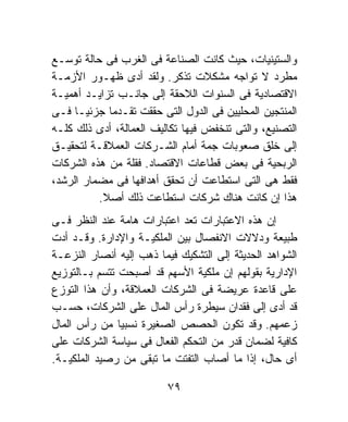 ‫ﻭﺍﻟﺴﺘﻴﻨﻴﺎﺕ، ﺤﻴﺙ ﻜﺎﻨﺕ ﺍﻟﺼﻨﺎﻋﺔ ﻓﻰ ﺍﻟﻐﺭﺏ ﻓﻰ ﺤﺎﻟﺔ ﺘﻭﺴـﻊ‬
‫ﻤﻁﺭﺩ ﻻ ﺘﻭﺍﺠﻪ ﻤﺸﻜﻼﺕ ﺘﺫﻜﺭ. ﻭﻟﻘﺩ ﺃﺩﻯ ﻅﻬـﻭﺭ ﺍﻷﺯﻤـﺔ‬
‫ﺍﻻﻗﺘﺼﺎﺩﻴﺔ ﻓﻰ ﺍﻟﺴﻨﻭﺍﺕ ﺍﻟﻼﺤﻘﺔ ﺇﻟﻰ ﺠﺎﻨـﺏ ﺘﺯﺍﻴـﺩ ﺃﻫﻤﻴـﺔ‬
‫ﺍﻟﻤﻨﺘﺠﻴﻥ ﺍﻟﻤﺤﻠﻴﻴﻥ ﻓﻰ ﺍﻟﺩﻭل ﺍﻟﺘﻰ ﺤﻘﻘﺕ ﺘﻘـﺩﻤﺎ ﺠﺯﺌﻴـﺎ ﻓـﻰ‬
     ‫ﹰ‬       ‫ﹰ‬
‫ﺍﻟﺘﺼﻨﻴﻊ، ﻭﺍﻟﺘﻰ ﺘﻨﺨﻔﺽ ﻓﻴﻬﺎ ﺘﻜﺎﻟﻴﻑ ﺍﻟﻌﻤﺎﻟﺔ، ﺃﺩﻯ ﺫﻟﻙ ﻜﻠـﻪ‬
‫ﺇﻟﻰ ﺨﻠﻕ ﺼﻌﻭﺒﺎﺕ ﺠﻤﺔ ﺃﻤﺎﻡ ﺍﻟﺸـﺭﻜﺎﺕ ﺍﻟﻌﻤﻼﻗـﺔ ﻟﺘﺤﻘﻴـﻕ‬
‫ﺍﻟﺭﺒﺤﻴﺔ ﻓﻰ ﺒﻌﺽ ﻗﻁﺎﻋﺎﺕ ﺍﻻﻗﺘﺼﺎﺩ. ﻓﻘﻠﺔ ﻤﻥ ﻫﺫﻩ ﺍﻟﺸﺭﻜﺎﺕ‬
‫ﻓﻘﻁ ﻫﻰ ﺍﻟﺘﻰ ﺍﺴﺘﻁﺎﻋﺕ ﺃﻥ ﺘﺤﻘﻕ ﺃﻫﺩﺍﻓﻬﺎ ﻓﻰ ﻤﻀﻤﺎﺭ ﺍﻟﺭﺸﺩ،‬
          ‫ﻫﺫﺍ ﺇﻥ ﻜﺎﻨﺕ ﻫﻨﺎﻙ ﺸﺭﻜﺎﺕ ﺍﺴﺘﻁﺎﻋﺕ ﺫﻟﻙ ﺃﺼﻼ.‬
           ‫ﹰ‬
‫ﺇﻥ ﻫﺫﻩ ﺍﻻﻋﺘﺒﺎﺭﺍﺕ ﺘﻌﺩ ﺍﻋﺘﺒﺎﺭﺍﺕ ﻫﺎﻤﺔ ﻋﻨﺩ ﺍﻟﻨﻅﺭ ﻓـﻰ‬
‫ﻁﺒﻴﻌﺔ ﻭﺩﻻﻻﺕ ﺍﻻﻨﻔﺼﺎل ﺒﻴﻥ ﺍﻟﻤﻠﻜﻴـﺔ ﻭﺍﻹﺩﺍﺭﺓ. ﻭﻗـﺩ ﺃﺩﺕ‬
‫ﺍﻟﺸﻭﺍﻫﺩ ﺍﻟﺤﺩﻴﺜﺔ ﺇﻟﻰ ﺍﻟﺘﺸﻜﻴﻙ ﻓﻴﻤﺎ ﺫﻫﺏ ﺇﻟﻴﻪ ﺃﻨﺼﺎﺭ ﺍﻟﻨﺯﻋـﺔ‬
‫ﺍﻹﺩﺍﺭﻴﺔ ﺒﻘﻭﻟﻬﻡ ﺇﻥ ﻤﻠﻜﻴﺔ ﺍﻷﺴﻬﻡ ﻗﺩ ﺃﺼﺒﺤﺕ ﺘﺘﺴﻡ ﺒـﺎﻟﺘﻭﺯﻴﻊ‬
‫ﻋﻠﻰ ﻗﺎﻋﺩﺓ ﻋﺭﻴﻀﺔ ﻓﻰ ﺍﻟﺸﺭﻜﺎﺕ ﺍﻟﻌﻤﻼﻗﺔ، ﻭﺃﻥ ﻫﺫﺍ ﺍﻟﺘﻭﺯﻉ‬
‫ﻗﺩ ﺃﺩﻯ ﺇﻟﻰ ﻓﻘﺩﺍﻥ ﺴﻴﻁﺭﺓ ﺭﺃﺱ ﺍﻟﻤﺎل ﻋﻠﻰ ﺍﻟﺸﺭﻜﺎﺕ، ﺤﺴـﺏ‬
‫ﺯﻋﻤﻬﻡ. ﻭﻗﺩ ﺘﻜﻭﻥ ﺍﻟﺤﺼﺹ ﺍﻟﺼﻐﻴﺭﺓ ﻨﺴﺒﻴﺎ ﻤﻥ ﺭﺃﺱ ﺍﻟﻤﺎل‬
               ‫ﹰ‬
‫ﻜﺎﻓﻴﺔ ﻟﻀﻤﺎﻥ ﻗﺩﺭ ﻤﻥ ﺍﻟﺘﺤﻜﻡ ﺍﻟﻔﻌﺎل ﻓﻰ ﺴﻴﺎﺴﺔ ﺍﻟﺸﺭﻜﺎﺕ ﻋﻠﻰ‬
‫ﺃﻯ ﺤﺎل، ﺇﺫﺍ ﻤﺎ ﺃﺼﺎﺏ ﺍﻟﺘﻔﺘﺕ ﻤﺎ ﺘﺒﻘﻰ ﻤﻥ ﺭﺼﻴﺩ ﺍﻟﻤﻠﻜﻴـﺔ.‬

                         ‫٩٧‬
 