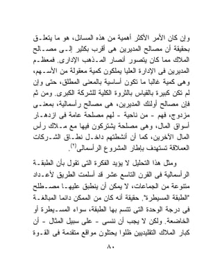 ‫ﻭﺇﻥ ﻜﺎﻥ ﺍﻷﻤﺭ ﺍﻷﻜﺜﺭ ﺃﻫﻤﻴﺔ ﻤﻥ ﻫﺫﻩ ﺍﻟﻤﺴﺎﺌل، ﻫﻭ ﻤﺎ ﻴﺘﻌﻠـﻕ‬
‫ﺒﺤﻘﻴﻘﺔ ﺃﻥ ﻤﺼﺎﻟﺢ ﺍﻟﻤﺩﻴﺭﻴﻥ ﻫﻰ ﺃﻗﺭﺏ ﺒﻜﺜﻴﺭ ﺇﻟـﻰ ﻤﺼـﺎﻟﺢ‬
‫ﺍﻟﻤﻼﻙ ﻤﻤﺎ ﻜﺎﻥ ﻴﺘﺼﻭﺭ ﺃﻨﺼﺎﺭ ﺍﻟﻤـﺫﻫﺏ ﺍﻹﺩﺍﺭﻯ. ﻓﻤﻌﻅـﻡ‬
‫ﺍﻟﻤﺩﻴﺭﻴﻥ ﻓﻰ ﺍﻹﺩﺍﺭﺓ ﺍﻟﻌﻠﻴﺎ ﻴﻤﻠﻜﻭﻥ ﻜﻤﻴﺔ ﻤﻌﻘﻭﻟﺔ ﻤﻥ ﺍﻷﺴـﻬﻡ،‬
‫ﻭﻫﻰ ﻜﻤﻴﺔ ﻏﺎﻟﺒﺎ ﻤﺎ ﺘﻜﻭﻥ ﺃﺴﺎﺴﻴﺔ ﺒﺎﻟﻤﻌﻨﻰ ﺍﻟﻤﻁﻠﻕ، ﺤﺘﻰ ﻭﺇﻥ‬
                                          ‫ﹰ‬
‫ﻟﻡ ﺘﻜﻥ ﻜﺒﻴﺭﺓ ﺒﺎﻟﻘﻴﺎﺱ ﺒﺎﻟﺜﺭﻭﺓ ﺍﻟﻜﻠﻴﺔ ﻟﻠﺸﺭﻜﺔ ﺍﻟﻜﺒﺭﻯ. ﻭﻤﻥ ﺜﻡ‬
‫ﻓﺈﻥ ﻤﺼﺎﻟﺢ ﺃﻭﻟﺌﻙ ﺍﻟﻤﺩﻴﺭﻴﻥ، ﻫﻰ ﻤﺼﺎﻟﺢ ﺭﺃﺴﻤﺎﻟﻴﺔ، ﺒﻤﻌﻨـﻰ‬
‫ﻤﺯﺩﻭﺝ، ﻓﻬﻡ - ﻤﻥ ﻨﺎﺤﻴﺔ - ﻟﻬﻡ ﻤﺼﻠﺤﺔ ﻋﺎﻤﺔ ﻓﻰ ﺍﺯﺩﻫـﺎﺭ‬
‫ﺃﺴﻭﺍﻕ ﺍﻟﻤﺎل، ﻭﻫﻰ ﻤﺼﻠﺤﺔ ﻴﺸﺘﺭﻜﻭﻥ ﻓﻴﻬﺎ ﻤﻊ ﻤـﻼﻙ ﺭﺃﺱ‬
‫ﺍﻟﻤﺎل ﺍﻵﺨﺭﻴﻥ، ﻜﻤﺎ ﺃﻥ ﺃﻨﺸﻁﺘﻬﻡ ﺩﺍﺨـل ﻨﻁـﺎﻕ ﺍﻟﺸـﺭﻜﺎﺕ‬
            ‫ﺍﻟﻌﻤﻼﻗﺔ ﺘﺴﺘﻬﺩﻑ ﺒﺈﻁﺎﺭ ﺍﻟﻤﺸﺭﻭﻉ ﺍﻟﺭﺃﺴﻤﺎﻟﻰ)٢(.‬
‫ﻭﻤﺜل ﻫﺫﺍ ﺍﻟﺘﺤﻠﻴل ﻻ ﻴﺅﻴﺩ ﺍﻟﻔﻜﺭﺓ ﺍﻟﺘﻰ ﺘﻘﻭل ﺒﺄﻥ ﺍﻟﻁﺒﻘـﺔ‬
‫ﺍﻟﺭﺃﺴﻤﺎﻟﻴﺔ ﻓﻰ ﺍﻟﻘﺭﻥ ﺍﻟﺘﺎﺴﻊ ﻋﺸﺭ ﻗﺩ ﺃﺴﻠﻤﺕ ﺍﻟﻁﺭﻴﻕ ﻷﻋـﺩﺍﺩ‬
‫ﻤﺘﻨﻭﻋﺔ ﻤﻥ ﺍﻟﺠﻤﺎﻋﺎﺕ، ﻻ ﻴﻤﻜﻥ ﺃﻥ ﻴﻨﻁﺒﻕ ﻋﻠﻴﻬـﺎ ﻤﺼـﻁﻠﺢ‬
‫"ﺍﻟﻁﺒﻘﺔ ﺍﻟﻤﺴﻴﻁﺭﺓ". ﺤﻘﻴﻘﺔ ﺃﻨﻪ ﻜﺎﻥ ﻤﻥ ﺍﻟﻤﻤﻜﻥ ﺩﺍﺌﻤﺎ ﺍﻟﻤﺒﺎﻟﻐـﺔ‬
          ‫ﹰ‬
‫ﻓﻰ ﺩﺭﺠﺔ ﺍﻟﻭﺤﺩﺓ ﺍﻟﺘﻰ ﺘﺘﺴﻡ ﺒﻬﺎ ﺍﻟﻁﺒﻘﺔ، ﺴﻭﺍﺀ ﺍﻟﻤﺴـﻴﻁﺭﺓ ﺃﻭ‬
‫ﺍﻟﺨﺎﻀﻌﺔ. ﻭﻟﻜﻥ ﻻ ﻴﺠﺏ ﺃﻥ ﻨﻨﺴﻰ - ﻋﻠﻰ ﺴﺒﻴل ﺍﻟﻤﺜﺎل - ﺃﻥ‬
‫ﻜﺒﺎﺭ ﺍﻟﻤﻼﻙ ﺍﻟﺘﻘﻠﻴﺩﻴﻴﻥ ﻅﻠﻭﺍ ﻴﺤﺘﻠﻭﻥ ﻤﻭﺍﻗﻊ ﻤﺘﻘﺩﻤﺔ ﻓﻰ ﺍﻟﻘـﻭﺓ‬
                           ‫٠٨‬
 