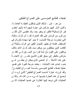 ‫ﺇﻀﻔﺎﺀ ﺍﻟﻁﺎﺒﻊ ﺍﻟﻤﺅﺴﺴﻰ ﻋﻠﻰ ﺍﻟﺼﺭﺍﻉ ﺍﻟﻁﺒﻘﻰ‬
‫ﻤﻥ ﻫﻡ - ﺇﺫﻥ – ﺃﻭﻟﺌﻙ ﺍﻟﺫﻴﻥ ﻴﺸﻜﻠﻭﻥ ﺍﻟﻁﺒﻘـﺔ ﺍﻟﻌﺎﻤﻠـﺔ.‬
‫ﻭﺍﻟﺫﻴﻥ ﺃﺸﺎﺭ ﺇﻟﻴﻬﻡ ﻤﺎﺭﻜﺱ ﻓﻰ ﻋﺒﺎﺭﺓ ﺸﻬﻴﺭﺓ ﻟﻪ ﺒﺄﻨﻬﻡ "ﺤﻔﺎﺭﻭ‬
‫ﻗﺒﺭ ﺍﻟﺭﺃﺴﻤﺎﻟﻴﺔ؟ ﻓﺎﻟﻘﺒﺭ ﻟﻡ ﻴﺤﻔﺭ ﺒﻌﺩ، ﻭﻗﺩ ﺍﻨﻘﻀﻰ ﺍﻵﻥ ﺃﻜﺜـﺭ‬
‫ﻤﻥ ﻗﺭﻥ ﻤﻥ ﺍﻟﺯﻤﺎﻥ ﻋﻠﻰ ﺘﻠﻙ ﺍﻟﻌﺒﺎﺭﺓ، ﻜﻤـﺎ ﺃﻥ ﺍﻟﺭﺃﺴـﻤﺎﻟﻴﺔ،‬
‫ﺍﻟﺘﻰ ﺘﺠﺎﻭﺯﺕ ﻤﺭﺤﻠﺔ ﺍﻟﺸﺒﺎﺏ، ﻻ ﻴﺒﺩﻭ ﺃﻨﻬﺎ ﻤﻬﺩﺩﺓ ﺒﺎﻟﺯﻭﺍل ﻓﻰ‬
‫ﺍﻟﻤﺴﺘﻘﺒل. ﻓﻠﻤﺎﺫﺍ ﻟﻡ ﻴﻅﻬﺭ ﺍﻟﺘﺤﻭل ﺍﻟﻜﺒﻴﺭ ﻓﻰ ﺍﻟﺭﺃﺴـﻤﺎﻟﻴﺔ؟ ﺇﻥ‬
‫ﺍﻟﻜﺘﺎﺏ ﺍﻟﺫﻴﻥ ﻴﻨﻁﻠﻘﻭﻥ ﻤﻥ ﻤﻭﻗﻑ ﻤﺨـﺎﻟﻑ ﻜـل ﺍﻻﺨـﺘﻼﻑ‬
‫ﻴﻭﺍﻓﻘﻭﻥ ﻋﻠﻰ ﺍﻟﻘﻭل ﺒﺄﻥ ﺜﻤﺔ ﻗﺩﺭﺍ ﻤﻥ ﺍﻟﺼـﺩﻕ ﻓـﻰ ﺃﻓﻜـﺎﺭ‬
                           ‫ﹰ‬
‫ﻤﺎﺭﻜﺱ ﺒﺎﻟﻨﻅﺭ ﺇﻟﻰ ﺴﻴﺎﻕ ﺍﻟﻘﺭﻥ ﺍﻟﺘﺎﺴﻊ ﻋﺸـﺭ. ﺇﻥ ﺍﻹﺠﺎﺒـﺔ‬
‫ﻋﻠﻰ ﻫﺫﻩ ﺍﻷﺴﺌﻠﺔ - ﺃﻭ ﺍﻟﻤﻨﺤﻰ ﺍﻟﺫﻯ ﻴﻤﻜﻥ ﺃﻥ ﻴﺘﻁـﻭﺭ ﻓـﻰ‬
‫ﻀﻭﺀ ﺇﺤﺩﻯ ﻫﺫﻩ ﺍﻹﺠﺎﺒﺎﺕ - ﻴﻌﺘﻤﺩ ﺒﺩﺭﺠﺔ ﻜﺒﻴﺭﺓ ﻋﻠﻰ ﺘﻔﺴﻴﺭ‬
‫ﻋﻤﻠﻴﺔ ﺇﻀﻔﺎﺀ ﺍﻟﻁﺎﺒﻊ ﺍﻟﻤﺅﺴﺴﻰ ﻤﺄﺴﺴﺔ ﺍﻟﺼـﺭﺍﻉ ﺍﻟﻁﺒﻘـﻰ".‬
‫ﻭﻟﻘﺩ ﺃﺒﺭﺯﺕ ﻋﺒﺎﺭﺓ "ﻤﺄﺴﺴﻪ ﺍﻟﺼﺭﺍﻉ ﺍﻟﻁﺒﻘﻰ" ﻷﻨﻨﻰ ﺃﺭﻴـﺩ ﺃﻥ‬
‫ﺃﻭﻀﺢ ﺃﻥ ﻫﺫﻩ ﺍﻟﻌﺒﺎﺭﺓ ﻴﺸﻭﺒﻬﺎ ﺸـﻰﺀ ﻤـﻥ ﺍﻟﺸـﻙ. ﻭﻟﻜـﻥ‬
‫ﺍﻟﻌﻤﻠﻴﺎﺕ ﺍﻟﺘﻰ ﻨﻭﺠﻪ ﺇﻟﻴﻬﺎ ﺃﻨﻅﺎﺭﻨﺎ ﻫﻰ ﻨﻔﺴﻬﺎ ﺍﻟﻌﻤﻠﻴﺎﺕ ﺍﻟﺘـﻰ‬

                          ‫٢٨‬
 