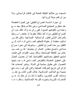 ‫ﺍﻨﺩﻤﺠﺕ ﻤﻥ ﺨﻼﻟﻬﺎ ﺍﻟﻁﺒﻘﺔ ﺍﻟﻌﺎﻤﻠﺔ ﻓﻰ ﺍﻟﻨﻅﺎﻡ ﺍﻟﺭﺃﺴﻤﺎﻟﻰ، ﺒﺩﻻ‬
‫ﹰ‬
                                ‫ﻤﻥ ﺃﻥ ﺘﻘﺩﻡ ﺒﺩﻴﻼ ﺜﻭﺭﻴﺎ ﻟﻬﺎ.‬
                                     ‫ﹰ‬     ‫ﹰ‬
‫ﺇﻥ ﻋﺒﺎﺭﺓ "ﻤﺄﺴﺴﺔ ﺍﻟﺼﺭﺍﻉ ﺍﻟﻁﺒﻘﻰ" ﻫﻰ ﺍﻟﻌﺒﺎﺭﺓ ﺍﻟﻤﻔﻀﻠﺔ‬
‫ﻋﻨﺩ ﻤﻨﻅﺭﻯ ﺍﻟﻤﺠﺘﻤﻊ ﺍﻟﺼﻨﺎﻋﻰ، ﻭﻫﻰ ﺘﺘﻼﺀﻡ ﺒﺸﻜل ﺠﻴﺩ ﻤـﻊ‬
‫ﻭﺍﺤﺩﺓ ﻤﻥ ﺘﺄﻜﻴﺩﺍﺘﻬﻡ ﺍﻟﻤﻤﻴﺯﺓ. ﻓﻔﻰ ﺭﺃﻯ ﻫـﺅﻻﺀ ﺍﻟﻜﺘـﺎﺏ، ﺃﻥ‬
‫ﺍﻟﺼﺭﺍﻉ ﺍﻟﻁﺒﻘﻰ ﺴﻭﺍﺀ ﺃﺨﺫ ﺸﻜﻼ ﻤﻔﺘﻭﺤﺎ ﺃﻭ ﻤﻔﺎﺠﺌـﺎ ﻴـﺭﺘﺒﻁ‬
        ‫ﹰ‬          ‫ﹰ‬      ‫ﹰ‬
‫ﺒﺎﻟﻤﺭﺍﺤل ﺍﻷﻭﻟﻰ ﻟﺘﻁﻭﺭ ﺍﻟﺭﺃﺴﻤﺎﻟﻴﺔ ﺍﻟﺼﻨﺎﻋﻴﺔ. ﻭﻟﻜﻥ ﺘﻁـﻭﺭ‬
‫ﺃﺴﺎﻟﻴﺏ ﻤﻨﻅﻤﺔ ﺃﻭ ﻤﻘﺒﻭﻟﺔ ﻟﻠﺘﺤﻜﻴﻡ ﺍﻟﺼـﻨﺎﻋﻰ ﻗـﺩ ﺃﺩﺕ ﺇﻟـﻰ‬
‫ﺍﻟﺘﻘﻠﻴل ﻤﻥ ﺤﺩﺓ ﺍﻟﺼﺭﺍﻉ ﺍﻟﻁﺒﻘﻰ ، ﻭﺘﺤﻭﻴﻠﻪ ﺇﻟﻰ ﻤﺠﺭﺩ ﺼﺭﺍﻉ‬
‫ﺼﻨﺎﻋﻰ ﻭﺃﺼﺒﺢ ﺒﻤﻘﺩﻭﺭ ﺍﻟﻌﻤﺎل ﺃﻥ ﻴﺤﺼﻠﻭﺍ ﻋﻠـﻰ ﻨﺼـﻴﺏ‬
‫ﻋﺎﺩل ﻤﻥ ﺍﻟﻜﻌﻜﺔ ﺍﻟﺼﻨﺎﻋﻴﺔ، ﻭﺫﻟﻙ ﺒﺴﺒﺏ ﺍﻟﻘﻨﻭﺍﺕ ﺍﻟﺘﻰ ﻓﺘﺤﺕ‬
‫ﺃﻤﺎﻤﻬﻡ ﻟﺘﺤﻘﻴﻕ ﻤﺼﺎﻟﺤﻬﻡ ﺍﻻﻗﺘﺼﺎﺩﻴﺔ. ﻜﻤﺎ ﺃﻥ ﺤﺼﻭل ﺍﻟﻌﻤﺎل‬
‫ﻋﻠﻰ ﺍﻟﺤﻘﻭﻕ ﺍﻟﻤﺘﺼﻠﺔ ﺒﺎﻟﺘﻔﺎﻭﺽ ﺍﻟﺼـﻨﺎﻋﻰ ﻗـﺩ ﺼـﺎﺤﺒﻬﺎ‬
‫ﺍﻟﺤﺼﻭل ﻋﻠﻰ ﺤﻘﻭﻕ ﺴﻴﺎﺴﻴﺔ ﻓﻰ ﺍﻟﺩﻭﻟﺔ. ﻭﻴﺸﻴﺭ ﺃﺼﺤﺎﺏ ﻫﺫﺍ‬
‫ﺍﻟﺭﺃﻯ ﺇﻟﻰ ﺘﺎﺭﻴﺦ ﺍﻟﺤﺭﻜﺎﺕ ﺍﻟﻌﻤﺎﻟﻴﺔ ﻭﺍﻟﺘﻰ ﻜﺎﻥ ﻟﻬـﺎ ﻭﺸـﺎﺌﺞ‬
‫ﺤﻤﻴﻤﺔ ﻤﻊ ﺍﻟﻤﺫﺍﻫﺏ ﺍﻟﻤﺎﺭﻜﺴﻴﺔ، ﺨﻼل ﺍﻟﻘﺭﻥ ﺍﻟﺘﺎﺴـﻊ ﻋﺸـﺭ‬
‫ﻭﺒﺩﺍﻴﺎﺕ ﺍﻟﻘﺭﻥ ﺍﻟﻌﺸﺭﻴﻥ، ﻭﻟﻜﻨﻬﺎ ﻤﺎ ﻟﺒﺜـﺕ ﺃﻥ ﺘﺨﻠـﺕ ﻋـﻥ‬
‫ﺍﻟﺸﻌﺎﺭﺍﺕ ﺍﻟﺜﻭﺭﻴﺔ ﻭﺘﺤﻴﺯﺕ ﻟﻠﻨﺯﻋﺔ ﺍﻹﺼﻼﺤﻴﺔ. ﻭﻏﺎﻟﺒـﺎ ﻤـﺎ‬
     ‫ﹰ‬

                           ‫٣٨‬
 