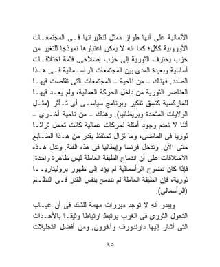 ‫ﺍﻷﻟﻤﺎﻨﻴﺔ ﻋﻠﻰ ﺃﻨﻬﺎ ﻁﺭﺍﺯ ﻤﻤﺜل ﻟﻨﻅﻴﺭﺍﺘﻬﺎ ﻓـﻰ ﺍﻟﻤﺠﺘﻤﻌـﺎﺕ‬
‫ﺍﻷﻭﺭﻭﺒﻴﺔ ﻜﻜل؛ ﻜﻤﺎ ﺃﻨﻪ ﻻ ﻴﻤﻜﻥ ﺍﻋﺘﺒﺎﺭﻫﺎ ﻨﻤﻭﺫﺠﺎ ﻟﻠﺘﻐﻴﺭ ﻤﻥ‬
          ‫ﹰ‬
‫ﺤﺯﺏ ﻴﺤﺘﺭﻑ ﺍﻟﺜﻭﺭﻴﺔ ﺇﻟﻰ ﺤﺯﺏ ﺇﺼﻼﺤﻰ. ﻓﺜﻤﺔ ﺍﺨﺘﻼﻓـﺎﺕ‬
‫ﺃﺴﺎﺴﻴﺔ ﻭﺒﻌﻴﺩﺓ ﺍﻟﻤﺩﻯ ﺒﻴﻥ ﺍﻟﻤﺠﺘﻤﻌﺎﺕ ﺍﻟﺭﺃﺴـﻤﺎﻟﻴﺔ ﻓـﻰ ﻫـﺫﺍ‬
‫ﺍﻟﺼﺩﺩ. ﻓﻬﻨﺎﻙ – ﻤﻥ ﻨﺎﺤﻴﺔ – ﺍﻟﻤﺠﺘﻤﻌﺎﺕ ﺍﻟﺘﻰ ﺘﻘﻠﺼﺕ ﻓﻴﻬـﺎ‬
‫ﺍﻟﻌﻨﺎﺼﺭ ﺍﻟﺜﻭﺭﻴﺔ ﻤﻥ ﺩﺍﺨل ﺍﻟﺤﺭﻜﺔ ﺍﻟﻌﻤﺎﻟﻴﺔ، ﻭﻟﻡ ﻴﻌـﺩ ﻓﻴﻬـﺎ‬
‫ﻟﻠﻤﺎﺭﻜﺴﻴﺔ ﻜﻨﺴﻕ ﺘﻔﻜﻴﺭ ﻭﺒﺭﻨﺎﻤﺞ ﺴﻴﺎﺴـﻰ ﺃﻯ ﺘـﺄﺜﺭ )ﻤﺜـل‬
‫ﺍﻟﻭﻻﻴﺎﺕ ﺍﻟﻤﺘﺤﺩﺓ ﻭﺒﺭﻴﻁﺎﻨﻴﺎ(. ﻭﻫﻨﺎﻙ – ﻤﻥ ﻨﺎﺤﻴﺔ ﺃﺨـﺭﻯ –‬
‫ﺃﻨﻨﺎ ﻻ ﻨﻌﺩﻡ ﻭﺠﻭﺩ ﺃﻤﺜﻠﺔ ﻟﺤﺭﻜﺎﺕ ﻋﻤﺎﻟﻴﺔ ﻜﺎﻨﺕ ﺘﺤﻤل ﺘﺭﺍﺜـﺎ‬
‫ﹰ‬
‫ﺜﻭﺭﻴﺎ ﻓﻰ ﺍﻟﻤﺎﻀﻰ، ﻭﻤﺎ ﺘﺯﺍل ﺘﺤﺘﻔﻅ ﺒﻘﺩﺭ ﻤﻥ ﻫـﺫﺍ ﺍﻟﻁـﺎﺒﻊ‬‫ﹰ‬
‫ﺤﺘﻰ ﺍﻵﻥ. ﻭﺘﺩﺨل ﻓﺭﻨﺴﺎ ﻭﺇﻴﻁﺎﻟﻴﺎ ﻓﻰ ﻫﺫﻩ ﺍﻟﻔﺌﺔ. ﻭﺘﺩل ﻫـﺫﻩ‬
‫ﺍﻻﺨﺘﻼﻓﺎﺕ ﻋﻠﻰ ﺃﻥ ﺍﻨﺩﻤﺎﺝ ﺍﻟﻁﺒﻘﺔ ﺍﻟﻌﺎﻤﻠﺔ ﻟﻴﺱ ﻅﺎﻫﺭﺓ ﻭﺍﺤﺩﺓ.‬
‫ﻓﺈﺫﺍ ﻜﺎﻥ ﻨﻀﻭﺝ ﺍﻟﺭﺃﺴﻤﺎﻟﻴﺔ ﻟﻡ ﻴﺅﺩ ﺇﻟﻰ ﻅﻬﻭﺭ ﺒﺭﻭﻟﻴﺘﺎﺭﻴــﺎ‬
‫ﺜﻭﺭﻴﺔ، ﻓﺈﻥ ﺍﻟﻁﺒﻘﺔ ﺍﻟﻌﺎﻤﻠﺔ ﻟﻡ ﺘﻨﺩﻤﺞ ﺒﻨﻔﺱ ﺍﻟﻘﺩﺭ ﻓـﻰ ﺍﻟﻨﻅـﺎﻡ‬
                                             ‫)ﺍﻟﺭﺃﺴﻤﺎﻟﻰ(.‬
‫ﻭﻴﺒﺩﻭ ﺃﻨﻪ ﻻ ﺘﻭﺠﺩ ﻤﺒﺭﺭﺍﺕ ﻤﻬﻤﺔ ﻟﻠﺸﻙ ﻓﻰ ﺃﻥ ﻏﻴـﺎﺏ‬
‫ﺍﻟﺘﺤﻭل ﺍﻟﺜﻭﺭﻯ ﻓﻰ ﺍﻟﻐﺭﺏ ﻴﺭﺘﺒﻁ ﺍﺭﺘﺒﺎﻁﺎ ﻭﺜﻴﻘـﺎ ﺒﺎﻷﺤـﺩﺍﺙ‬
          ‫ﹰ‬     ‫ﹰ‬
‫ﺍﻟﺘﻰ ﺃﺸﺎﺭ ﺇﻟﻴﻬﺎ ﺩﺍﺭﻨﺩﻭﺭﻑ ﻭﺁﺨﺭﻭﻥ. ﻭﻤﻥ ﺃﻓﻀل ﺍﻟﺘﺤﻠﻴﻼﺕ‬

                          ‫٥٨‬
 