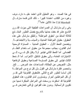 ‫ﻓﻰ ﻫﺫﺍ ﺍﻟﺼﺩﺩ - ﻭﻫﻭ ﺍﻟﺘﺤﻠﻴل ﺍﻟﺫﻯ ﺍﻋﺘﻤﺩ ﻋﻠﻴـﻪ ﺩﺍﺭﻨـﺩﻭﻑ‬
‫ﻭﻏﻴﺭﻩ ﻤﻥ ﺍﻟﻜﺘﺎﺏ ﺍﻋﺘﻤﺎﺩﺍ ﻜﺒﻴﺭﺍ - ﺫﻟﻙ ﺍﻟﺫﻯ ﻗﺩﻤﻪ ﻤﺎﺭﺸـﺎل‬
                           ‫ﹰ‬  ‫ﹰ‬
                       ‫) ٣(‬
                      ‫‪ T.H Marshall‬ﻤﻨﺫ ﺜﻼﺜﻴﻥ ﻋﺎﻤﺎ .‬
                            ‫ﹰ‬
‫ﻭﻓﻰ ﺭﺃﻯ ﻤﺎﺭﺸﺎل ﺃﻥ ﺍﻟﺼﺭﺍﻋﺎﺕ ﺍﻟﻁﺒﻘﻴﺔ ﺍﻟﺘﻰ ﻤﻴﺯﺕ ﺍﻟﻘـﺭﻥ‬
‫ﺍﻟﺘﺎﺴﻊ ﻋﺸﺭ ﻗﺩ ﺨﻔﺕ ﺤﺩﺘﻬﺎ ﺒﺎﻟﺘﺩﺭﻴﺞ ﺒﻔﻀل ﺍﻟﺘﻁﻭﺭ ﺍﻟﻤﺘﺘـﺎﺒﻊ‬
‫ﻟﺜﻼﺜﺔ ﺃﻨﻤﺎﻁ ﻤﻥ "ﺤﻘﻭﻕ ﺍﻟﻤﻭﺍﻁﻨﺔ". ﻭﺃﻁﻠﻕ ﻤﺎﺭﺸﺎل ﻋﻠﻰ ﻫﺫﻩ‬
‫ﺍﻟﺤﻘﻭﻕ: ﺤﻘﻭﻕ ﺍﻟﻤﻭﺍﻁﻨﺔ ﺍﻟﻤﺩﻨﻴﺔ، ﻭﺍﻟﺴﻴﺎﺴـﻴﺔ ﻭﺍﻻﺠﺘﻤﺎﻋﻴـﺔ.‬
‫ﻭﻴﺘﻀﻤﻥ ﺍﻟﻨﻤﻁ ﺍﻷﻭل - ﺍﻟﺤﻘﻭﻕ ﺍﻟﻤﺩﻨﻴﺔ - ﺍﻟﻤﺴﺎﻭﺍﺓ ﺍﻟﺭﺴﻤﻴﺔ‬
‫ﺃﻤﺎﻡ ﺍﻟﻘﺎﻨﻭﻥ، ﺒﺠﺎﻨﺏ ﻤﺠﻤﻭﻋﺔ ﻤﻥ ﺤﻘﻭﻕ ﺍﺴـﺘﺨﺩﺍﻡ ﺍﻟﻨﻅـﺎﻡ‬
‫ﺍﻟﻘﻀﺎﺌﻰ. ﺃﻤﺎ ﺍﻟﻨﻤﻁ ﺍﻟﺜﺎﻨﻰ ﻓﻴﺸﻴﺭ ﺃﻭﻻ ﻭﻗﺒل ﻜل ﺸـﻰﺀ ﺇﻟـﻰ‬
                       ‫ﹰ‬
‫ﺍﻻﻤﺘﻴﺎﺯﺍﺕ ﺍﻟﻌﺎﻤﺔ، ﻭﺇﻟﻰ ﺤﻘﻭﻕ ﺘﺸﻜﻴل ﺍﻷﺤﺯﺍﺏ. ﺃﻤﺎ ﺍﻟـﻨﻤﻁ‬
‫ﺍﻟﺜﺎﻟﺙ ﻓﻴﺸﻴﺭ ﺇﻟﻰ ﺤﻘﻭﻕ ﺍﻟﻤﺴﺎﻭﻤﺔ ﺍﻟﺼﻨﺎﻋﻴﺔ ﻭﺤﻘﻭﻕ ﺍﻟﺭﻓﺎﻫﻴﺔ‬
‫ﻤﺜل: ﺍﻟﺘﻌﻭﻴﺽ ﻋﻥ ﺍﻟﺒﻁﺎﻟﺔ، ﺍﻟﻤﺴﺎﻋﺩﺍﺕ ﻋﻨﺩ ﺍﻟﻤﺭﺽ … ﺇﻟﺦ.‬
‫ﻭﺘﻨﺤﺼﺭ ﻓﻜﺭﺓ ﻤﺎﺭﺸﺎل ﻓﻰ ﺍﻟﻘﻭل ﺒﺄﻥ ﻜل ﻨﻭﻉ ﻤﻥ ﺍﻟﻤﻭﺍﻁﻨـﺔ‬
‫ﻜﺎﻥ ﺃﺴﺎﺴﺎ ﻟﺘﻁﻭﺭ ﺍﻟﻨﻭﻉ ﺍﻟﺘﺎﻟﻰ. ﻓﺎﻟﺤﻘﻭﻕ ﺍﻟﻘﺎﻨﻭﻨﻴﺔ ﺍﻟﺘﻰ ﺘﻘـﺭ‬
                                                ‫ﹰ‬
‫ﺃﻥ ﻜل ﺍﻟﻤﻭﺍﻁﻨﻴﻥ ﺃﺤﺭﺍﺭ ﻭﻴﺘﺴﺎﻭﻭﻥ ﺃﻤﺎﻡ ﺍﻟﻘﺎﻨﻭﻥ، ﻫﺫﻩ ﺍﻟﺤﻘﻭﻕ‬
‫ﺍﻟﻘﺎﻨﻭﻨﻴﺔ ﻗﺩ ﺍﺴﺘﻘﺭﺕ ﻭﺭﺴﺨﺕ ﻓﻰ ﺍﻟﻤﺭﺍﺤل ﺍﻟﻤﺒﻜﺭﺓ ﻨﺴﺒﻴﺎ ﻤﻥ‬
    ‫ﹰ‬
‫ﺘﻜﻭﻴﻥ ﺍﻟﺭﺃﺴﻤﺎﻟﻴﺔ. ﻭﺒﺩﻭﻥ ﻫﺫﻩ ﺍﻟﻘﻭﺍﻨﻴﻥ )ﻭﺍﻟﺘﻰ ﺘﺘﻌﺎﺭﺽ ﻓـﻰ‬

                          ‫٦٨‬
 