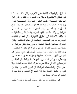 ‫ﺍﻟﺤﻘﻭﻕ ﻭﺍﻟﻭﺍﺠﺒﺎﺕ ﺍﻟﻘﺎﺌﻤﺔ ﻋﻠﻰ ﺍﻟﺘﻤﻴﻴﺯ، ﻭﺍﻟﺘﻰ ﻜﺎﻨﺕ ﺴـﺎﺌﺩﺓ‬
‫ﻓﻰ ﺍﻟﻨﻅﺎﻡ ﺍﻹﻗﻁﺎﻋﻰ( ﻟﻡ ﻴﻜﻥ ﻤﻥ ﺍﻟﻤﻤﻜﻥ ﺃﻥ ﺘﻨﺘﺸـﺭ ﻗـﻭﺍﻨﻴﻥ‬
‫ﺍﻟﻤﻭﺍﻁﻨﺔ ﺍﻟﺴﻴﺎﺴﻴﺔ. ﻭﻟﻌﺏ ﺍﻨﺘﺸﺎﺭ ﺍﻟﺤﻘـﻭﻕ ﺍﻟﺴﻴﺎﺴـﻴﺔ ﺩﻭﺭﺍ‬
‫ﹰ‬
‫ﺭﺌﻴﺴﻴﺎ ﻓﻰ ﺍﻟﺤﺩ ﻤﻥ ﺴﻠﻁﺔ ﺍﻟﻁﺒﻘﺔ ﺍﻟﺭﺃﺴﻤﺎﻟﻴﺔ، ﻭﺫﻟﻙ ﺒﺎﻟﺴـﻤﺎﺡ‬
                                                    ‫ﹰ‬
‫ﻟﻠﻌﻤﺎل ﺒﺘﻨﻅﻴﻡ ﺃﻨﻔﺴﻬﻡ ﺴﻴﺎﺴﻴﺎ ﻟﺘﻤﺜﻴل ﻤﺼﺎﻟﺤﻬﻡ ﻓـﻰ ﺍﻟﻤﺠـﺎل‬
                               ‫ﹰ‬
‫ﺍﻟﺒﺭﻟﻤﺎﻨﻰ. ﻭﻟﻘﺩ ﺴﺎﻋﺩﺕ ﺍﻟﻘﻭﺓ ﺍﻟﺴﻴﺎﺴـﻴﺔ ﺍﻟﻤﺘﻨﺎﻤﻴـﺔ ﻟﻠﻁﺒﻘـﺔ‬
‫ﺍﻟﻌﺎﻤﻠﺔ، ﺒﺎﻹﻀﺎﻓﺔ ﺇﻟﻰ ﺍﻟﺤﻘﻭﻕ ﺍﻟﻘﺎﻨﻭﻨﻴﺔ، ﻋﻠﻰ ﺘﻌﻀﻴﺩ ﺍﻷﻨﻤﺎﻁ‬
‫ﺍﻟﻤﻌﺘﺭﻑ ﺒﻬﺎ ﻤﻥ ﺍﻟﻤﺴﺎﻭﻤﺔ ﺍﻟﺠﻤﺎﻋﻴﺔ ﻓﻰ ﻋﺎﻟﻡ ﺍﻟﺼﻨﺎﻋﺔ. ﻭﻟﻜﻥ‬
‫ﺍﻟﺤﻘﻭﻕ ﺍﻟﺴﻴﺎﺴﻴﺔ ﻟﻠﻁﺒﻘﺔ ﺍﻟﻌﺎﻤﻠﺔ - ﻤﻥ ﻭﺠﻬﺔ ﻨﻅﺭ ﻤﺎﺭﺸﺎل -‬
‫ﻜﺎﻨﺕ ﻟﻬﺎ ﺃﻫﻤﻴﺘﻬﺎ ﺍﻟﻜﺒﺭﻯ ﻓﻰ ﺘﻘﻭﻴﺔ ﺩﻭﻟﺔ ﺍﻟﺭﻓﺎﻫﻴـﺔ ﺍﻟﺤﺩﻴﺜـﺔ.‬
‫ﻭﻟﻘﺩ ﺃﺩﺕ ﻫﺫﻩ ﺍﻟﺘﻁﻭﺭﺍﺕ ﻤﺠﺘﻤﻌﺔ ﺇﻟﻰ ﺘﺒﺩﻴل ﻭﺍﺴﻊ ﺍﻟﻨﻁﺎﻕ ﻓﻰ‬
‫ﻜل ﻤﻥ ﺘﺄﺜﻴﺭ ﺍﻻﻨﻘﺴﺎﻤﺎﺕ ﺍﻟﻁﺒﻘﻴﺔ ﻭﻁﺒﻴﻌﺔ ﺍﻟﺼﺭﺍﻉ ﺍﻟﻁﺒﻘـﻰ.‬
‫ﻭﻴﺴﺘﻁﺭﺩ ﻤﺎﺭﺸﺎل ﻗﺎﺌﻼ ﺇﻥ: "ﺍﻟﻤﻭﺍﻁﻨـﺔ ﻭﺍﻟﻨﻅـﺎﻡ ﺍﻟﻁﺒﻘـﻰ‬
                                   ‫ﹰ‬
‫ﺍﻟﺭﺃﺴﻤﺎﻟﻰ ﻜﺎﻨﺎ ﻓﻰ ﺤﺎﻟﺔ ﺤﺭﺏ ﻁﻭﺍل ﺍﻟﻤﺎﺌﺔ ﻋـﺎﻡ ﺍﻟﻤﺎﻀـﻴﺔ"‬
‫)ﺹ ٤٨(. ﻭﺍﺴﺘﻁﺎﻋﺕ ﺍﻟﻤﻭﺍﻁﻨﺔ ﺃﻥ ﺘﺤﺭﺯ ﺍﻟﻨﺼـﺭ، ﻭﻟﻜـﻥ‬
‫ﺩﻭﻥ ﺃﻥ ﻴﻜﺘﻤل ﺍﻨﺘﺼﺎﺭﻫﺎ؛ ﻷﻥ ﺍﻟﺼﺭﺍﻉ ﺍﻟﻁﺒﻘﻰ ﻟﻡ ﻴﻌﺩ ﻴﻬـﺩﺩ‬
                                 ‫ﺍﻟﻨﻅﺎﻡ ﺍﻟﺭﺃﺴﻤﺎﻟﻰ ﺒﺎﻟﺴﻘﻭﻁ.‬
‫ﻭﻓﻰ ﺍﻟﻤﺘﻔﺎﺩﻯ ﺃﻥ ﺜﻤﺔ ﻗﺩﺭﺍ ﻤـﻥ ﺍﻟﺼـﺩﻕ ﻓﻴﻤـﺎ ﻗﺎﻟـﻪ‬
                       ‫ﹰ‬

                           ‫٧٨‬
 