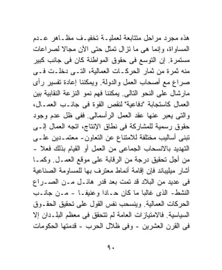 ‫ﻫﺫﻩ ﻤﺠﺭﺩ ﻤﺭﺍﺤل ﻤﺘﺘﺎﺒﻌﺔ ﻟﻌﻤﻠﻴـﺔ ﺘﺨﻔﻴـﻑ ﻤﻅـﺎﻫﺭ ﻋـﺩﻡ‬
‫ﺍﻟﻤﺴﺎﻭﺍﺓ، ﻭﺇﻨﻤﺎ ﻫﻰ ﻤﺎ ﺘﺯﺍل ﺘﻤﺜل ﺤﺘﻰ ﺍﻵﻥ ﻤﺠﺎﻻ ﻟﺼﺭﺍﻋﺎﺕ‬
             ‫ﹰ‬
‫ﻤﺴﺘﻤﺭﺓ. ﺇﻥ ﺍﻟﺘﻭﺴﻊ ﻓﻰ ﺤﻘﻭﻕ ﺍﻟﻤﻭﺍﻁﻨﺔ ﻜﺎﻥ ﻓﻰ ﺠﺎﻨﺏ ﻜﺒﻴﺭ‬
‫ﻤﻨﻪ ﺜﻤﺭﺓ ﻤﻥ ﺜﻤﺎﺭ ﺍﻟﺤﺭﻜـﺎﺕ ﺍﻟﻌﻤﺎﻟﻴﺔ، ﺍﻟﺘـﻰ ﺩﺨﻠـﺕ ﻓـﻰ‬
‫ﺼﺭﺍﻉ ﻤﻊ ﺃﺼﺤﺎﺏ ﺍﻟﻌﻤل ﻭﺍﻟﺩﻭﻟﺔ. ﻭﻴﻤﻜﻨﻨﺎ ﺇﻋﺎﺩﺓ ﺘﻔﺴﻴﺭ ﺭﺃﻯ‬
‫ﻤﺎﺭﺸﺎل ﻋﻠﻰ ﺍﻟﻨﺤﻭ ﺍﻟﺘﺎﻟﻰ. ﻴﻤﻜﻨﻨﺎ ﻓﻬﻡ ﻨﻤﻭ ﺍﻟﻨﺯﻋﺔ ﺍﻟﻨﻘﺎﺒﻴﺔ ﺒﻴﻥ‬
‫ﺍﻟﻌﻤﺎل ﻜﺎﺴﺘﺠﺎﺒﺔ "ﺩﻓﺎﻋﻴﺔ" ﻟﻨﻘﺹ ﺍﻟﻘﻭﺓ ﻓﻰ ﺠﺎﻨـﺏ ﺍﻟﻌﻤـﺎل،‬
‫ﻭﺍﻟﺘﻰ ﻴﻌﺒﺭ ﻋﻨﻬﺎ ﻋﻘﺩ ﺍﻟﻌﻤل ﺍﻟﺭﺃﺴﻤﺎﻟﻰ. ﻓﻔﻰ ﻅل ﻋﺩﻡ ﻭﺠﻭﺩ‬
‫ﺤﻘﻭﻕ ﺭﺴﻤﻴﺔ ﻟﻠﻤﺸﺎﺭﻜﺔ ﻓﻰ ﻨﻁﺎﻕ ﺍﻹﻨﺘﺎﺝ، ﺍﺘﺠﻪ ﺍﻟﻌﻤﺎل ﺇﻟـﻰ‬
‫ﺘﺒﻨﻰ ﺃﺴﺎﻟﻴﺏ ﻤﺨﺘﻠﻔﺔ ﻟﻼﻤﺘﻨﺎﻉ ﻋﻥ ﺍﻟﺘﻌﺎﻭﻥ- ﻤﻌﺘﻤـﺩﻴﻥ ﻋﻠـﻰ‬
‫ﺍﻟﺘﻬﺩﻴﺩ ﺒﺎﻻﻨﺴﺤﺎﺏ ﺍﻟﺠﻤﺎﻋﻰ ﻤﻥ ﺍﻟﻌﻤل ﺃﻭ ﺍﻟﻘﻴﺎﻡ ﺒﺫﻟﻙ ﻓﻌﻼ -‬
   ‫ﹰ‬
‫ﻤﻥ ﺃﺠل ﺘﺤﻘﻴﻕ ﺩﺭﺠﺔ ﻤﻥ ﺍﻟﺭﻗﺎﺒﺔ ﻋﻠﻰ ﻤﻭﻗﻊ ﺍﻟﻌﻤـل. ﻭﻜﻤـﺎ‬
‫ﺃﺸﺎﺭ ﻤﻴﻠﻴﺒﺎﻨﺩ ﻓﺈﻥ ﺇﻗﺎﻤﺔ ﺃﻨﻤﺎﻁ ﻤﻌﺘﺭﻑ ﺒﻬﺎ ﻟﻠﻤﺴﺎﻭﻤﺔ ﺍﻟﺼﻨﺎﻋﻴﺔ‬
‫ﻓﻰ ﻋﺩﻴﺩ ﻤﻥ ﺍﻟﺒﻼﺩ ﻗﺩ ﺘﻤﺕ ﺒﻌﺩ ﻗﺩﺭ ﻫﺎﺌـل ﻤـﻥ ﺍﻟﺼـﺭﺍﻉ‬
‫ﺍﻟﻨﺸﻁ- ﺍﻟﺫﻯ ﻏﺎﻟﺒﺎ ﻤﺎ ﻜﺎﻥ ﺤـﺎﺩﺍ ﻭﻋﻨﻴﻔـﺎ - ﻤـﻥ ﺠﺎﻨـﺏ‬
                  ‫ﹰ‬        ‫ﹰ‬               ‫ﹰ‬
‫ﺍﻟﺤﺭﻜﺎﺕ ﺍﻟﻌﻤﺎﻟﻴﺔ. ﻭﻴﻨﺴﺤﺏ ﻨﻔﺱ ﺍﻟﻘﻭل ﻋﻠﻰ ﺘﺤﻘﻴﻕ ﺍﻟﺤﻘـﻭﻕ‬
‫ﺍﻟﺴﻴﺎﺴﻴﺔ. ﻓﺎﻻﻤﺘﻴﺎﺯﺍﺕ ﺍﻟﻌﺎﻤﺔ ﻟﻡ ﺘﺘﺤﻘﻕ ﻓﻰ ﻤﻌﻅﻡ ﺍﻟﺒﻠـﺩﺍﻥ ﺇﻻ‬
‫ﻓﻰ ﺍﻟﻘﺭﻥ ﺍﻟﻌﺸﺭﻴﻥ - ﻭﻓﻰ ﻅﻼل ﺍﻟﺤﺭﺏ - ﻗﺩﻤﺘﻬﺎ ﺍﻟﺤﻜﻭﻤﺎﺕ‬

                           ‫٠٩‬
 