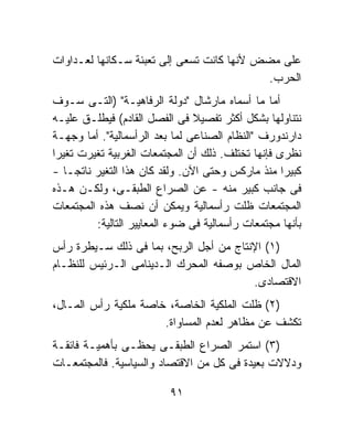 ‫ﻋﻠﻰ ﻤﻀﺽ ﻷﻨﻬﺎ ﻜﺎﻨﺕ ﺘﺴﻌﻰ ﺇﻟﻰ ﺘﻌﺒﺌﺔ ﺴـﻜﺎﻨﻬﺎ ﻟﻌـﺩﺍﻭﺍﺕ‬
                                            ‫ﺍﻟﺤﺭﺏ.‬
‫ﺃﻤﺎ ﻤﺎ ﺃﺴﻤﺎﻩ ﻤﺎﺭﺸﺎل "ﺩﻭﻟﺔ ﺍﻟﺭﻓﺎﻫﻴـﺔ" )ﺍﻟﺘـﻰ ﺴـﻭﻑ‬
‫ﻨﺘﻨﺎﻭﻟﻬﺎ ﺒﺸﻜل ﺃﻜﺜﺭ ﺘﻔﺼﻴﻼ ﻓﻰ ﺍﻟﻔﺼل ﺍﻟﻘﺎﺩﻡ( ﻓﻴﻁﻠـﻕ ﻋﻠﻴـﻪ‬
                                ‫ﹰ‬
‫ﺩﺍﺭﻨﺩﻭﺭﻑ "ﺍﻟﻨﻅﺎﻡ ﺍﻟﺼﻨﺎﻋﻰ ﻟﻤﺎ ﺒﻌﺩ ﺍﻟﺭﺃﺴﻤﺎﻟﻴﺔ". ﺃﻤﺎ ﻭﺠﻬـﺔ‬
‫ﻨﻅﺭﻯ ﻓﺈﻨﻬﺎ ﺘﺨﺘﻠﻑ. ﺫﻟﻙ ﺃﻥ ﺍﻟﻤﺠﺘﻤﻌﺎﺕ ﺍﻟﻐﺭﺒﻴﺔ ﺘﻐﻴﺭﺕ ﺘﻐﻴﺭﺍ‬
‫ﹰ‬
‫ﻜﺒﻴﺭﺍ ﻤﻨﺫ ﻤﺎﺭﻜﺱ ﻭﺤﺘﻰ ﺍﻵﻥ. ﻭﻟﻘﺩ ﻜﺎﻥ ﻫﺫﺍ ﺍﻟﺘﻐﻴﺭ ﻨﺎﺘﺠـﺎ -‬
   ‫ﹰ‬                                               ‫ﹰ‬
‫ﻓﻰ ﺠﺎﻨﺏ ﻜﺒﻴﺭ ﻤﻨﻪ - ﻋﻥ ﺍﻟﺼﺭﺍﻉ ﺍﻟﻁﺒﻘـﻰ، ﻭﻟﻜـﻥ ﻫـﺫﻩ‬
‫ﺍﻟﻤﺠﺘﻤﻌﺎﺕ ﻅﻠﺕ ﺭﺃﺴﻤﺎﻟﻴﺔ ﻭﻴﻤﻜﻥ ﺃﻥ ﻨﺼﻑ ﻫﺫﻩ ﺍﻟﻤﺠﺘﻤﻌﺎﺕ‬
         ‫ﺒﺄﻨﻬﺎ ﻤﺠﺘﻤﻌﺎﺕ ﺭﺃﺴﻤﺎﻟﻴﺔ ﻓﻰ ﻀﻭﺀ ﺍﻟﻤﻌﺎﻴﻴﺭ ﺍﻟﺘﺎﻟﻴﺔ:‬
‫)١( ﺍﻹﻨﺘﺎﺝ ﻤﻥ ﺃﺠل ﺍﻟﺭﺒﺢ، ﺒﻤﺎ ﻓﻰ ﺫﻟﻙ ﺴـﻴﻁﺭﺓ ﺭﺃﺱ‬
‫ﺍﻟﻤﺎل ﺍﻟﺨﺎﺹ ﺒﻭﺼﻔﻪ ﺍﻟﻤﺤﺭﻙ ﺍﻟـﺩﻴﻨﺎﻤﻰ ﺍﻟـﺭﺌﻴﺱ ﻟﻠﻨﻅـﺎﻡ‬
                                        ‫ﺍﻻﻗﺘﺼﺎﺩﻯ.‬
‫)٢( ﻅﻠﺕ ﺍﻟﻤﻠﻜﻴﺔ ﺍﻟﺨﺎﺼﺔ، ﺨﺎﺼﺔ ﻤﻠﻜﻴﺔ ﺭﺃﺱ ﺍﻟﻤـﺎل،‬
                      ‫ﺘﻜﺸﻑ ﻋﻥ ﻤﻅﺎﻫﺭ ﻟﻌﺩﻡ ﺍﻟﻤﺴﺎﻭﺍﺓ.‬
‫)٣( ﺍﺴﺘﻤﺭ ﺍﻟﺼﺭﺍﻉ ﺍﻟﻁﺒﻘـﻰ ﻴﺤﻅـﻰ ﺒﺄﻫﻤﻴـﺔ ﻓﺎﺌﻘـﺔ‬
‫ﻭﺩﻻﻻﺕ ﺒﻌﻴﺩﺓ ﻓﻰ ﻜل ﻤﻥ ﺍﻻﻗﺘﺼﺎﺩ ﻭﺍﻟﺴﻴﺎﺴﻴﺔ. ﻓﺎﻟﻤﺠﺘﻤﻌـﺎﺕ‬

                          ‫١٩‬
 