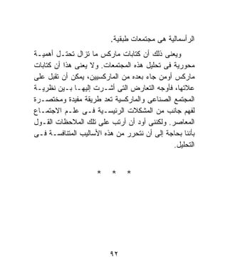 ‫ﺍﻟﺭﺃﺴﻤﺎﻟﻴﺔ ﻫﻰ ﻤﺠﺘﻤﻌﺎﺕ ﻁﺒﻘﻴﺔ.‬
‫ﻭﻴﻌﻨﻰ ﺫﻟﻙ ﺃﻥ ﻜﺘﺎﺒﺎﺕ ﻤﺎﺭﻜﺱ ﻤﺎ ﺘﺯﺍل ﺘﺤﺘـل ﺃﻫﻤﻴـﺔ‬
‫ﻤﺤﻭﺭﻴﺔ ﻓﻰ ﺘﺤﻠﻴل ﻫﺫﻩ ﺍﻟﻤﺠﺘﻤﻌﺎﺕ. ﻭﻻ ﻴﻌﻨﻰ ﻫﺫﺍ ﺃﻥ ﻜﺘﺎﺒﺎﺕ‬
‫ﻤﺎﺭﻜﺱ ﺃﻭﻤﻥ ﺠﺎﺀ ﺒﻌﺩﻩ ﻤﻥ ﺍﻟﻤﺎﺭﻜﺴﻴﻴﻥ، ﻴﻤﻜﻥ ﺃﻥ ﺘﻘﺒل ﻋﻠﻰ‬
‫ﻋﻼﺘﻬﺎ، ﻓﺄﻭﺠﻪ ﺍﻟﺘﻌﺎﺭﺽ ﺍﻟﺘﻰ ﺃﺸـﺭﺕ ﺇﻟﻴﻬـﺎ ﺒـﻴﻥ ﻨﻅﺭﻴـﺔ‬
‫ﺍﻟﻤﺠﺘﻤﻊ ﺍﻟﺼﻨﺎﻋﻰ ﻭﺍﻟﻤﺎﺭﻜﺴﻴﺔ ﺘﻌﺩ ﻁﺭﻴﻘﺔ ﻤﻔﻴﺩﺓ ﻭﻤﺨﺘﺼـﺭﺓ‬
‫ﻟﻔﻬﻡ ﺠﺎﻨﺏ ﻤﻥ ﺍﻟﻤﺸﻜﻼﺕ ﺍﻟﺭﺌﻴﺴـﻴﺔ ﻓـﻰ ﻋﻠـﻡ ﺍﻻﺠﺘﻤـﺎﻉ‬
‫ﺍﻟﻤﻌﺎﺼﺭ. ﻭﻟﻜﻨﻨﻰ ﺃﻭﺩ ﺃﻥ ﺃﺭﺘﺏ ﻋﻠﻰ ﺘﻠﻙ ﺍﻟﻤﻼﺤﻅﺎﺕ ﺍﻟﻘـﻭل‬
‫ﺒﺄﻨﻨﺎ ﺒﺤﺎﺠﺔ ﺇﻟﻰ ﺃﻥ ﻨﺘﺤﺭﺭ ﻤﻥ ﻫﺫﻩ ﺍﻷﺴﺎﻟﻴﺏ ﺍﻟﻤﺘﻨﺎﻓﺴـﺔ ﻓـﻰ‬
                                              ‫ﺍﻟﺘﺤﻠﻴل.‬


                     ‫* * *‬




                         ‫٢٩‬
 