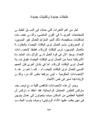 ‫ﻁﺒﻘﺎﺕ ﺠﺩﻴﺩﺓ ﻭﺘﻘﻨﻴﺎﺕ ﺠﺩﻴﺩﺓ‬


‫ﻟﻌل ﻤﻥ ﺃﻫﻡ ﺍﻟﺘﻐﻴﺭﺍﺕ ﺍﻟﺘﻰ ﺤﺩﺜﺕ ﻓﻰ ﺍﻟﻨﺴـﻕ ﺍﻟﻁﺒﻘـﻰ‬
‫ﻟﻠﻤﺠﺘﻤﻌﺎﺕ ﺍﻟﻐﺭﺒﻴـﺔ ﻓﻰ ﺍﻟﻘﺭﻥ ﺍﻟﻤﺎﻀﻰ، ﻭﺍﻟﺘـﻰ ﺨﻀـﻌﺕ‬
‫ﻟﻤﻨﺎﻗﺸﺎﺕ ﻤﺴﺘﻔﻴﻀﺔ، ﺫﻟﻙ ﺍﻟﻨﻤﻭ ﺍﻟﻤﺘﺯﺍﻴﺩ ﻟﻠﻌﻤﺎل ﻏﻴﺭ ﺍﻟﻴﺩﻭﻴﻴﻥ،‬
‫ﺃﻭ ﺍﻟﻤﻌﺭﻭﻓﻭﻥ ﺒﺎﺴﻡ ﺍﻟﻌﻤﺎل ﺫﻭﻯ ﺍﻟﻴﺎﻗﺎﺕ ﺍﻟﺒﻴﻀﺎﺀ ﺒﺎﻟﻤﻘﺎﺭﻨـﺔ‬
‫ﺒﺎﻟﻌﻤﺎل ﺍﻟﻴﺩﻭﻴﻴﻥ، ﺫﻭﻯ ﺍﻟﻴﺎﻗﺎﺕ ﺍﻟﺯﺭﻗﺎﺀ. ﻓﻁﺒﻘﺎ ﻹﺤﺼـﺎﺀﺍﺕ‬
              ‫ﹰ‬
‫ﺍﻟﺘﻌﺩﺍﺩ، ﻴﻭﺠﺩ ﺍﻵﻥ ﻓﻰ ﻗﻭﺓ ﺍﻟﻌﻤل ﻓـﻰ ﺍﻟﻭﻻﻴـﺎﺕ ﺍﻟﻤﺘﺤـﺩﺓ‬
‫ﺍﻷﻤﺭﻴﻜﻴﺔ ﻨﺴﺒﺔ ﻤﻥ ﺍﻟﻌﻤﺎل ﺫﻭﻯ ﺍﻟﻴﺎﻗﺎﺕ ﺍﻟﺒﻴﻀﺎﺀ ﺘﻔﻭﻕ ﻨﺴـﺒﺔ‬
‫ﺍﻟﻌﻤﺎل ﺫﻭﻯ ﺍﻟﻴﺎﻗﺎﺕ ﺍﻟﺯﺭﻗﺎﺀ. ﺃﻤﺎ ﻓﻰ ﺒﻠﺩﺍﻥ ﺃﺨﺭﻯ ﻓﺈﻥ ﺍﻟﺤﺠﻡ‬
‫ﺍﻟﻨﺴﺒﻰ ﻟﻠﻌﻤﺎل ﺫﻭﻯ ﺍﻟﻴﺎﻗﺎﺕ ﺍﻟﺒﻴﻀـﺎﺀ – ﻜﻤـﺎ ﺘﻌﺒـﺭ ﻋﻨـﻪ‬
‫ﺍﻹﺤﺼﺎﺀﺍﺕ ﺍﻟﺤﻜﻭﻤﻴﺔ - ﻟﻴﺱ ﻤﺭﺘﻔﻌﺎ ﺒﻨﻔﺱ ﺍﻟﻘـﺩﺭ، ﻭﻟﻜـﻥ‬
                       ‫ﹰ‬
                           ‫ﺍﻟﺯﻴﺎﺩﺓ ﻓﻴﻪ ﺘﺴﻴﺭ ﻓﻰ ﻨﻔﺱ ﺍﻻﺘﺠﺎﻩ.‬
‫ﻭﻴﺒﺩﻭ ﺃﻥ ﻫﺫﻩ ﺍﻹﺤﺼﺎﺀﺍﺕ ﺘﺘﻨﺎﻗﺹ ﻜﻠﻴﺔ ﻤـﻊ ﺘﻭﺼـﻴﻑ‬
‫ﻤﺎﺭﻜﺱ ﻟﻠﺘﻁﻭﺭ ﺍﻟﻤﺤﺘﻤل ﺍﻟﺭﺃﺴﻤﺎﻟﻴﺔ. ﻓﻘﺩ ﺍﻋﺘﻘﺩ ﻤـﺎﺭﻜﺱ ﺃﻥ‬
‫ﺍﻟﻐﺎﻟﺒﻴﺔ ﺍﻟﻌﻅﻤﻰ ﻤﻥ ﺍﻟﺴﻜﺎﻥ ﺴﻭﻑ ﻴﺘﺤﻭﻟﻭﻥ ﺇﻟﻰ ﻋﻤﺎل ﻴﺩﻭﻴﻴﻥ‬
‫ﻓﻰ ﻤﻬﻥ ﻴﻐﻠﺏ ﻋﻠﻴﻬﺎ ﺍﻷﺩﺍﺀ ﺍﻟﺭﻭﺘﻴﻨﻰ؛ ﻭﺴﻭﻑ ﻴﺫﻭﺏ ﺍﻟﺠﺎﻨـﺏ‬

                           ‫٣٩‬
 