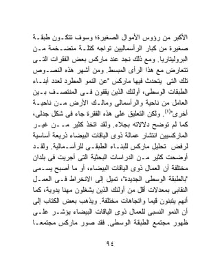 ‫ﺍﻷﻜﺒﺭ ﻤﻥ ﺭﺅﻭﺱ ﺍﻷﻤﻭﺍل ﺍﻟﺼﻐﻴﺭﺓ؛ ﻭﺴﻭﻑ ﺘﺘﻜـﻭﻥ ﻁﺒﻘـﺔ‬
‫ﺼﻐﻴﺭﺓ ﻤﻥ ﻜﺒﺎﺭ ﺍﻟﺭﺃﺴﻤﺎﻟﻴﻴﻥ ﺘﻭﺍﺠﻪ ﻜﺘﻠـﺔ ﻤﺘﻀـﺨﻤﺔ ﻤـﻥ‬
‫ﺍﻟﺒﺭﻭﻟﻴﺘﺎﺭﻴﺎ. ﻭﻤﻊ ﺫﻟﻙ ﻨﺠﺩ ﻋﻨﺩ ﻤﺎﺭﻜﺱ ﺒﻌﺽ ﺍﻟﻔﻘﺭﺍﺕ ﺍﻟﺘـﻰ‬
‫ﺘﺘﻌﺎﺭﺽ ﻤﻊ ﻫﺫﺍ ﺍﻟﺭﺃﻯ ﺍﻟﻤﺒﺴﻁ. ﻭﻤﻥ ﺃﺸﻬﺭ ﻫﺫﻩ ﺍﻟﻨﺼـﻭﺹ‬
‫ﺘﻠﻙ ﺍﻟﺘﻰ ﻴﺘﺤﺩﺙ ﻓﻴﻬﺎ ﻤﺎﺭﻜﺱ "ﻋﻥ ﺍﻟﻨﻤﻭ ﺍﻟﻤﻁﺭﺩ ﻟﻌﺩﺩ ﺃﺒﻨـﺎﺀ‬
‫ﺍﻟﻁﺒﻘﺎﺕ ﺍﻟﻭﺴﻁﻰ، ﺃﻭﻟﺌﻙ ﺍﻟﺫﻴﻥ ﻴﻘﻔﻭﻥ ﻓـﻰ ﺍﻟﻤﻨﺘﺼـﻑ ﺒـﻴﻥ‬
‫ﺍﻟﻌﺎﻤل ﻤﻥ ﻨﺎﺤﻴﺔ ﻭﺍﻟﺭﺃﺴﻤﺎﻟﻰ ﻭﻤﺎﻟـﻙ ﺍﻷﺭﺽ ﻤـﻥ ﻨﺎﺤﻴـﺔ‬
‫ﺃﺨﺭﻯ")٤(. ﻭﻟﻜﻥ ﺍﻟﺘﻌﻠﻴﻕ ﻋﻠﻰ ﻫﺫﻩ ﺍﻟﻔﻘﺭﺓ ﺠﺎﺀ ﻓﻰ ﺸﻜل ﺠﺩﻟﻰ،‬
‫ﻜﻤﺎ ﻟﻡ ﺘﻭﻀﺢ ﺩﻻﻻﺘﻪ ﺒﺠﻼﺀ. ﻭﻟﻘﺩ ﺍﺘﺨﺫ ﻜﺜﻴﺭ ﻤــﻥ ﻏﻴـﺭ‬
‫ﺍﻟﻤﺎﺭﻜﺴﻴﻴﻥ ﺍﻨﺘﺸﺎﺭ ﻋﻤﺎﻟﺔ ﺫﻭﻯ ﺍﻟﻴﺎﻗﺎﺕ ﺍﻟﺒﻴﻀﺎﺀ ﺫﺭﻴﻌﺔ ﺃﺴﺎﺴﻴﺔ‬
‫ﻟﺭﻓﺽ ﺘﺤﻠﻴل ﻤﺎﺭﻜﺱ ﻟﻠﺒﻨـﺎﺀ ﺍﻟﻁﺒﻘـﻰ ﻟﻠﺭﺃﺴـﻤﺎﻟﻴﺔ. ﻭﻟﻘـﺩ‬
‫ﺃﻭﻀﺤﺕ ﻜﺜﻴﺭ ﻤـﻥ ﺍﻟﺩﺭﺍﺴﺎﺕ ﺍﻟﺒﺤﺜﻴﺔ ﺍﻟﺘﻰ ﺃﺠﺭﻴﺕ ﻓﻰ ﺒﻠﺩﺍﻥ‬
‫ﻤﺨﺘﻠﻔﺔ ﺃﻥ ﺍﻟﻌﻤﺎل ﺫﻭﻯ ﺍﻟﻴﺎﻗﺎﺕ ﺍﻟﺒﻴﻀﺎﺀ، ﺃﻭ ﻤﺎ ﺃﺼﺒﺢ ﻴﺴـﻤﻰ‬
‫"ﺒﺎﻟﻁﺒﻘﺔ ﺍﻟﻭﺴﻁﻰ ﺍﻟﺠﺩﻴﺩﺓ"، ﺘﻤﻴل ﺇﻟﻰ ﺍﻻﻨﺨﺭﺍﻁ ﻓـﻰ ﺍﻟﻌﻤـل‬
‫ﺍﻟﻨﻘﺎﺒﻰ ﺒﻤﻌﺩﻻﺕ ﺃﻗل ﻤﻥ ﺃﻭﻟﺌﻙ ﺍﻟﺫﻴﻥ ﻴﺸﻐﻠﻭﻥ ﻤﻬﻨﺎ ﻴﺩﻭﻴﺔ، ﻜﻤﺎ‬
           ‫ﹰ‬
‫ﺃﻨﻬﻡ ﻴﺘﺒﻨﻭﻥ ﻗﻴﻤﺎ ﻭﺍﺘﺠﺎﻫﺎﺕ ﻤﺨﺘﻠﻔﺔ. ﻭﻴﺫﻫﺏ ﺒﻌﺽ ﺍﻟﻜﺘﺎﺏ ﺇﻟﻰ‬
                                          ‫ﹰ‬
‫ﺃﻥ ﺍﻟﻨﻤﻭ ﺍﻟﻨﺴﺒﻰ ﻟﻠﻌﻤﺎل ﺫﻭﻯ ﺍﻟﻴﺎﻗﺎﺕ ﺍﻟﺒﻴﻀﺎﺀ ﻴﺅﺸـﺭ ﻋﻠـﻰ‬
‫ﻅﻬﻭﺭ ﻤﺠﺘﻤﻊ ﺍﻟﻁﺒﻘﺔ ﺍﻟﻭﺴﻁﻰ. ﻓﻘﺩ ﺼﻭﺭ ﻤﺎﺭﻜﺱ ﻤﺠﺘﻤﻌـﺎ‬
‫ﹰ‬

                          ‫٤٩‬
 