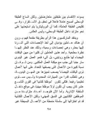 ‫ﻴﺴﻭﺩﻩ ﺍﻻﻨﻘﺴﺎﻡ ﺒﻴﻥ ﻁﺒﻘﺘﻴﻥ ﻤﺘﻌﺎﺭﻀﺘﻴﻥ. ﻭﻟﻜﻥ ﺍﺘﺴﺎﻉ ﺍﻟﻁﺒﻘﺔ‬
‫ﺍﻟﻭﺴﻁﻰ ﺃﺼﺒﺢ ﻋﺎﻤﻼ ﻓﺎﻋﻼ ﻓﻰ ﺘﺤﻘﻴـﻕ ﺍﻻﺴـﺘﻘﺭﺍﺭ، ﻭﻓـﻰ‬
                                 ‫ﹰ‬     ‫ﹰ‬
‫ﺘﻘﻠﻴﺹ ﺍﻟﻁﺒﻘﺔ ﺍﻟﻌﺎﻤﻠﺔ، ﻜﻤﺎ ﺃﻥ ﺍﻟﺒﺭﻭﻟﻴﺘﺎﺭﻴﺎ ﻴﺘﻡ ﺍﺴﺘﻴﻌﺎﺒﻬﺎ ﻋﻠﻰ‬
           ‫ﻨﺤﻭ ﻤﺘﺯﺍﻴﺩ ﺩﺍﺨل ﺍﻟﻁﺒﻘﺔ ﺍﻟﻭﺴﻁﻰ، ﻭﻟﻴﺱ ﺍﻟﻌﻜﺱ.‬
‫ﻭﻴﻨﺘﻘﺩ ﺍﻟﻤﺎﺭﻜﺴﻴﻭﻥ ﻫﺫﺍ ﺍﻟﺭﺃﻯ ﺒﻁﺭﻴﻘﺔ ﻤﻘﻨﻌﺔ ﻓﻬﻡ ﻴـﺭﻭﻥ‬
‫ﺃﻥ ﻫﻨﺎﻙ ﻋـﺎﻤﻠﻴﻥ ﻴﺅﺩﻴﺎﻥ ﺇﻟﻰ ﺃﺨﺫ ﺍﻹﺤﺼﺎﺀﺍﺕ ﺍﻟﺘﻰ ﺃﺸـﺭﻨﺎ‬
‫ﺇﻟﻴﻬﺎ ﺒﺤﺫﺭ، ﻭﻫﻰ ﺇﺤﺼﺎﺀﺍﺕ ﺭﺴﻤﻴﺔ، ﻭﺫﻟﻙ ﻋﻨﺩ ﺍﻟﻨﻅﺭ ﺇﻟﻴﻬـﺎ‬
‫ﻨﻅﺭﺓ ﺴﻁﺤﻴﺔ. ﻭﺃﺤﺩ ﻫﺫﻴﻥ ﺍﻟﻌﺎﻤﻠﻴﻥ ﺃﻥ ﻜﺜﻴﺭﺍ ﻤﻥ ﻤﻬﻥ ﺍﻟﻴﺎﻗﺎﺕ‬
                ‫ﹰ‬
‫ﺍﻟﺒﻴﻀﺎﺀ ﻟﻬﺎ ﻁﺎﺒﻊ ﺭﻭﺘﻴﻨﻰ، ﺒل ﺁﻟﻰ؛ ﻓﻨﻤﻭ ﺍﻟﻌﻤل ﻏﻴﺭ ﺍﻟﻴﺩﻭﻯ‬
‫ﺴﺎﺭ ﺠﻨﺒﺎ ﺇﻟﻰ ﺠﻨﺏ ﻤﻊ ﻤﻴﻜﻨﺔ ﺍﻟﻌﻤل ﺍﻟﻤﻜﺘﺒﻰ. ﻭﻤﻥ ﺜـﻡ ﻓـﺈﻥ‬
                                                ‫ﹰ‬
‫ﻨﺴﺒﺔ ﻜﺒﻴﺭﺓ ﻤﻥ ﺍﻷﻋﻤﺎل ﺍﻟﺘﻰ ﻴﺼﻨﻔﻬﺎ ﺍﻟﺘﻌﺩﺍﺩ ﻋﻠﻰ ﺃﻨﻬﺎ "ﺃﻋﻤﺎل‬
‫ﺫﻭﻯ ﺍﻟﻴﺎﻗﺎﺕ ﺍﻟﺒﻴﻀﺎﺀ" ﻴﺼﻌﺏ ﺘﻤﻴﻴﺯﻫﺎ ﻋﻥ ﺍﻟﻤﻬـﻥ ﺍﻟﻴﺩﻭﻴـﺔ،‬
‫ﻭﻫﻰ ﺘﺘﻁﻠﺏ ﻗﺩﺭﺍ ﻤﻥ ﺍﻟﻤﻬﺎﺭﺍﺕ ﺍﻟﻤﺤﺩﻭﺩﺓ ﻭﻟـﻴﺱ ﻤﺴـﺘﻭﻯ‬
                                        ‫ﹰ‬
‫ﺘﻌﻠﻴﻤﻴﺎ ﺭﻓﻴﻌﺎ. ﻓﻠﻜﻰ ﺘﻜﻭﻥ "ﻤﻭﻅﻔﺎ ﻜﺘﺎﺒﻴﹰ" ﻓﻰ ﺍﻟﻘﺭﻥ ﺍﻟﺘﺎﺴـﻊ‬
                    ‫ﺎ‬     ‫ﹰ‬                  ‫ﹰ‬    ‫ﹰ‬
‫ﻋﺸﺭ ﻜﺎﻥ ﻴﺠﺏ ﺃﻥ ﺘﻜﻭﻥ ﺃﻭﻻ ﻤﻭﻅﻔﺎ ﻤﻬﻨﻴﹰ، ﻓﻰ ﻤﻭﻗﻊ ﺩﺍﺨـل‬
                  ‫ﺎ‬     ‫ﹰ‬     ‫ﹰ‬
‫ﺍﻟﺴﻠﻁﺔ ﺍﻹﺩﺍﺭﻴﺔ. ﻭﺃﻤﺎ ﺍﻵﻥ ﻓﺘﻭﺠـﺩ ﺃﻋـﺩﺍﺩ ﻤﺘﺯﺍﻴـﺩﺓ ﻤـﻥ‬
‫ﺍﻟﻤﻭﻅﻔﻴﻥ ﺍﻟﻜﺘﺎﺒﻴﻴﻥ ﻓﻰ ﺍﻟﻨﺴﻕ ﺍﻟﻤﻬﻨﻰ؛ ﻭﻟﻜﻥ ﺍﻷﻋﻤﺎل ﺍﻟﻜﺘﺎﺒﻴﺔ‬
‫ﻗﺩ ﺘﻡ ﺍﺨﺘﺯﺍﻟﻬﺎ ﺇﻟﻰ ﺴﻠﺴﻠﺔ ﻤﻨﻤﻁﺔ ﻤﻥ ﺍﻷﻋﻤـﺎل ﺍﻟﺒﺴﻴﻁﺔ ﻏﻴﺭ‬

                           ‫٥٩‬
 