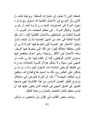 ‫ﺍﻟﻤﻌﻘﺩﺓ ﺍﻟﺘﻰ ﻻ ﺘﺤﻤل ﺃﻯ ﺍﻤﺘﻴﺎﺯﺍﺕ ﻟﻠﺴﻠﻁﺔ. ﻭﻴﺭﺘﺒﻁ ﺍﻟﻌﺎﻤـل‬
‫ﺍﻟﺜﺎﻨﻰ ﺒﺄﻥ ﺍﻟﺘﻭﺴﻊ ﻓﻰ ﺍﻷﻋﻤﺎل ﺍﻟﻜﺘﺎﺒﻴﺔ ﻗﺩ ﺘﺴﺎﻭﻕ ﻤﻊ ﺘﺯﺍﻴـﺩ‬
‫ﺩﺨﻭل ﺍﻟﻤﺭﺃﺓ ﺇﻟﻰ ﺍﻟﻤﺴﺘﻭﻴﺎﺕ ﺍﻟﺩﻨﻴﺎ ﻤـﻥ ﻗـﻭﺓ ﺍﻟﻌﻤـل ﻏﻴـﺭ‬
‫ﺍﻟﻴﺩﻭﻴﺔ. ﻭﺘﺸﻜل ﺍﻟﻤﺭﺃﺓ – ﻓﻰ ﻤﻌﻅﻡ ﺍﻟﻤﺠﺘﻤﻌـﺎﺕ ﺍﻟﻐﺭﺒﻴـﺔ –‬
‫ﺍﻟﻨﺴﺒﺔ ﺍﻟﻐﺎﻟﺒﺔ ﻤﻥ ﺍﻟﻤﺸﺘﻐﻠﻴﻥ ﺒﺎﻷﻋﻤﺎل ﺍﻟﻜﺘﺎﺒﻴﺔ )ﻜﻤـﺎ ﺘﺸـﻜل‬
‫ﺍﻟﻨﺴﺒﺔ ﺍﻟﻐﺎﻟﺒﺔ ﻓﻰ ﻋﺩﺩ ﻤﻥ ﺍﻟﻤﻬﻥ ﺍﻟﺨﺩﻤﻴﺔ ﻤﺜـل ﺍﻟﺒﺎﺌﻌـﺎﺕ(.‬
‫ﻭﺘﻤﻴل ﺍﻷﻋﻤﺎل ﻏﻴﺭ ﺍﻟﻴﺩﻭﻴﺔ ﺍﻟﺘﻰ ﺘﻨﺨﺭﻁ ﻓﻴﻬﺎ ﺍﻟﻤﺭﺃﺓ ﺇﻟـﻰ ﺃﻥ‬
‫ﺘﻜﻭﻥ ﻤﺨﺘﻠﻔﺔ ﺍﺨﺘﻼﻓﺎ ﻜﺒﻴﺭﺍ ﻋﻥ ﺘﻠﻙ ﺍﻟﺘﻰ ﻴﻨﺨﺭﻁ ﻓﻴﻬﺎ ﺍﻟﺭﺠل.‬
                                ‫ﹰ‬     ‫ﹰ‬
‫ﻭﻫﺫﻩ ﺍﻷﻋﻤﺎل ﻫﻰ ﺍﻷﻜﺜﺭ ﺭﻭﺘﻴﻨﻴﺔ، ﻭﻫﻰ ﺃﻋﻤﺎل ﻴﻨﺨﻔﺽ ﻓﻴﻬﺎ‬
‫ﻤﺴﺘﻭﻯ ﺍﻷﻤﺎﻥ ﺍﻟﻭﻅﻴﻔﻰ، ﻜﻤﺎ ﺃﻥ ﺍﻟﺘﻘﺩﻡ ﻓﻴﻬﺎ ﻋﻠـﻰ ﺍﻟﻤﺴـﺎﺭ‬
‫ﺍﻟﻤﻬﻨﻰ ﻟﻴﺱ ﺴﻬﻼ ﻭﻻ ﻴﺸﻜل ﻫﺅﻻﺀ ﺍﻟﻨﺴﻭﺓ ﺍﻟﻌﺎﻤﻼﺕ ﺠـﺯﺀﺍ‬
‫ﹰ‬                                       ‫ﹰ‬
‫ﻤﻥ ﺍﻟﻁﺒﻘﺔ ﺍﻟﻭﺴﻁﻰ ﺍﻟﻨﺎﺸﺌﺔ ﺫﺍﺕ ﺍﻟﺩﺨﻭل ﺍﻟﺠﻴـﺩﺓ؛ ﺒـل ﻫـﻥ‬
‫ﻴﺸﻜﻠﻥ ﻋﻠﻰ ﺍﻟﻌﻜﺱ ﻤﻥ ﺫﻟﻙ ﻤﺎ ﺃﺴﻤﻴﻪ ﺒﻘﺎﻉ ﻗﻁﺎﻉ ﺍﻟﻤـﻭﻅﻔﻴﻥ‬
‫ﺫﻭﻯ ﺍﻟﻴﺎﻗﺎﺕ ﺍﻟﺒﻴﻀﺎﺀ)٥(. ﻜﻤﺎ ﺃﻥ ﺍﻟﻤﺭﺃﺓ ﺘﺘﻌﺭﺽ ﺇﻟﻰ ﺍﺴﺘﻐﻼل‬
‫ﻤﺯﺩﻭﺝ )ﺃﻨﻅﺭ ﺍﻟﻔﺼل ﺍﻟﺴﺎﺩﺱ ﻤﻥ ﻫﺫﺍ ﺍﻟﻜﺘﺎﺏ(؛ ﻓﻬﻰ ﻀﺤﻴﺔ‬
‫ﻟﻠﺘﻤﻴﻴﺯ ﻓﻰ ﺍﻟﻨﺴﻕ ﺍﻟﻤﻬﻨﻰ ﻓﻰ ﺍﻟﻭﻗﺕ ﺍﻟﺫﻯ ﻴﺘﻌﻴﻥ ﻋﻠﻴﻬﺎ ﻓﻴﻪ ﺃﻥ‬
          ‫ﺘﺅﺩﻯ ﻤﻌﻅﻡ ﺍﻟﻌﻤل ﺍﻟﻤﺘﺼل ﺒﺎﻟﻤﻨﺯل ﻭﺭﻋﺎﻴﺔ ﺍﻟﻁﻔل.‬
‫ﻭﻴﺫﻫﺏ ﺒﻌﺽ ﺍﻟﻜﺘﺎﺏ ﺇﻟﻰ ﺍﻟﻘﻭل ﺒﺄﻥ ﺘﺸﺨﻴﺹ ﻤـﺎﺭﻜﺱ‬

                          ‫٦٩‬
 