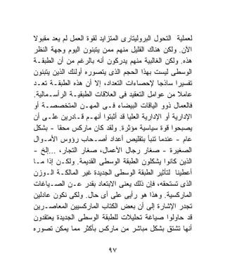 ‫ﻟﻌﻤﻠﻴﺔ ﺍﻟﺘﺤﻭل ﺍﻟﺒﺭﻭﻟﻴﺘﺎﺭﻯ ﺍﻟﻤﺘﺯﺍﻴﺩ ﻟﻘﻭﺓ ﺍﻟﻌﻤل ﻟﻡ ﻴﻌﺩ ﻤﻘﺒﻭﻻ‬
‫ﹰ‬
‫ﺍﻵﻥ. ﻭﻟﻜﻥ ﻫﻨﺎﻙ ﺍﻟﻘﻠﻴل ﻤﻨﻬﻡ ﻤﻤﻥ ﻴﺘﺒﻨﻭﻥ ﺍﻟﻴﻭﻡ ﻭﺠﻬﺔ ﺍﻟﻨﻅﺭ‬
‫ﻫﺫﻩ. ﻭﻟﻜﻥ ﺍﻟﻐﺎﻟﺒﻴﺔ ﻤﻨﻬﻡ ﻴﺩﺭﻜﻭﻥ ﺃﻨﻪ ﺒﺎﻟﺭﻏﻡ ﻤﻥ ﺃﻥ ﺍﻟﻁﺒﻘـﺔ‬
‫ﺍﻟﻭﺴﻁﻰ ﻟﻴﺴﺕ ﺒﻬﺫﺍ ﺍﻟﺤﺠﻡ ﺍﻟﺫﻯ ﻴﺘﺼﻭﺭﻩ ﺃﻭﻟﺌﻙ ﺍﻟﺫﻴﻥ ﻴﺘﺒﻨﻭﻥ‬
‫ﺘﻔﺴﻴﺭﹰ ﺴﺎﺫﺠﺎ ﻹﺤﺼﺎﺀﺍﺕ ﺍﻟﺘﻌﺩﺍﺩ، ﺇﻻ ﺃﻥ ﻫﺫﻩ ﺍﻟﻁﺒﻘـﺔ ﺘﻌـﺩ‬
                                              ‫ﹰ‬     ‫ﺍ‬
‫ﻋﺎﻤﻼ ﻤﻥ ﻋﻭﺍﻤل ﺍﻟﺘﻌﻘﻴﺩ ﻓﻰ ﺍﻟﻌﻼﻗﺎﺕ ﺍﻟﻁﺒﻘﻴـﺔ ﺍﻟﺭﺃﺴـﻤﺎﻟﻴﺔ.‬‫ﹰ‬
‫ﻓﺎﻟﻌﻤﺎل ﺫﻭﻭ ﺍﻟﻴﺎﻗﺎﺕ ﺍﻟﺒﻴﻀﺎﺀ ﻓـﻰ ﺍﻟﻤﻬـﻥ ﺍﻟﻤﺘﺨﺼﺼـﺔ ﺃﻭ‬
‫ﺍﻹﺩﺍﺭﻴﺔ ﺃﻭ ﺍﻹﺩﺍﺭﻴﺔ ﺍﻟﻌﻠﻴﺎ ﻗﺩ ﺃﺜﺒﺘﻭﺍ ﺃﻨﻬـﻡ ﻗـﺎﺩﺭﻴﻥ ﻋﻠـﻰ ﺃﻥ‬
‫ﻴﺼﺒﺤﻭﺍ ﻗﻭﺓ ﺴﻴﺎﺴﻴﺔ ﻤﺅﺜﺭﺓ. ﻭﻟﻘﺩ ﻜﺎﻥ ﻤﺎﺭﻜﺱ ﻤﺤﻘﺎ - ﺒﺸﻜل‬
        ‫ﹰ‬
‫ﻋﺎﻡ - ﻋﻨﺩﻤﺎ ﺘﻨﺒﺄ ﺒﺘﻘﻠﻴﺹ ﺃﻋﺩﺍﺩ ﺃﺼـﺤﺎﺏ ﺭﺅﻭﺱ ﺍﻷﻤـﻭﺍل‬
‫ﺍﻟﺼﻐﻴﺭﺓ - ﺼﻐﺎﺭ ﺭﺠﺎل ﺍﻷﻋﻤﺎل، ﺼﻐﺎﺭ ﺍﻟﺘﺠﺎﺭ، …ﺇﻟﺦ -‬
‫ﺍﻟﺫﻴﻥ ﻜﺎﻨﻭﺍ ﻴﺸﻜﻠﻭﻥ ﺍﻟﻁﺒﻘﺔ ﺍﻟﻭﺴﻁﻰ ﺍﻟﻘﺩﻴﻤﺔ. ﻭﻟﻜـﻥ ﺇﺫﺍ ﻤـﺎ‬
‫ﺃﻋﻁﻴﻨﺎ ﻟﺘﺄﺜﻴﺭ ﺍﻟﻁﺒﻘﺔ ﺍﻟﻭﺴﻁﻰ ﺍﻟﺠﺩﻴﺩﺓ ﻏﻴﺭ ﺍﻟﻤﺎﻟﻜـﺔ ﺍﻟـﻭﺯﻥ‬
‫ﺍﻟﺫﻯ ﺘﺴﺘﺤﻘﻪ، ﻓﺈﻥ ﺫﻟﻙ ﻴﻌﻨﻰ ﺍﻻﺒﺘﻌﺎﺩ ﺒﻘﺩﺭ ﻋـﻥ ﺍﻟﺼـﻴﺎﻏﺎﺕ‬
‫ﺍﻟﻤﺎﺭﻜﺴﻴﺔ. ﻭﻫﺫﺍ ﻫﻭ ﺭﺃﻴﻰ ﻋﻠﻰ ﺃﻯ ﺤﺎل. ﻭﻟﻜﻰ ﻨﻜﻭﻥ ﻋﺎﺩﻟﻴﻥ‬
‫ﺘﺠﺩﺭ ﺍﻹﺸﺎﺭﺓ ﺇﻟﻰ ﺃﻥ ﺒﻌﺽ ﺍﻟﻜﺘﺎﺏ ﺍﻟﻤﺎﺭﻜﺴﻴﻴﻥ ﺍﻟﻤﻌﺎﺼـﺭﻴﻥ‬
‫ﻗﺩ ﺤﺎﻭﻟﻭﺍ ﺼﻴﺎﻏﺔ ﺘﺤﻠﻴﻼﺕ ﻟﻠﻁﺒﻘﺔ ﺍﻟﻭﺴﻁﻰ ﺍﻟﺠﺩﻴﺩﺓ ﻴﻌﺘﻘﺩﻭﻥ‬
‫ﺃﻨﻬﺎ ﺘﺸﺘﻕ ﺒﺸﻜل ﻤﺒﺎﺸﺭ ﻤﻥ ﻤﺎﺭﻜﺱ ﺒﺄﻜﺜﺭ ﻤﻤﺎ ﻴﻤﻜﻥ ﺘﺼﻭﺭﻩ‬

                           ‫٧٩‬
 