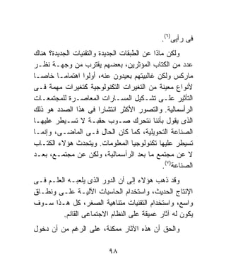 ‫ﻓﻰ ﺭﺃﻴﻰ)٦(.‬
‫ﻭﻟﻜﻥ ﻤﺎﺫﺍ ﻋﻥ ﺍﻟﻁﺒﻘﺎﺕ ﺍﻟﺠﺩﻴﺩﺓ ﻭﺍﻟﺘﻘﻨﻴﺎﺕ ﺍﻟﺠﺩﻴﺩﺓ؟ ﻫﻨﺎﻙ‬
‫ﻋﺩﺩ ﻤﻥ ﺍﻟﻜﺘﺎﺏ ﺍﻟﻤﺅﺜﺭﻴﻥ، ﺒﻌﻀﻬﻡ ﻴﻘﺘﺭﺏ ﻤﻥ ﻭﺠﻬـﺔ ﻨﻅـﺭ‬
‫ﻤﺎﺭﻜﺱ ﻭﻟﻜﻥ ﻏﺎﻟﺒﻴﺘﻬﻡ ﺒﻌﻴﺩﻭﻥ ﻋﻨﻪ، ﺃﻭﻟﻭﺍ ﺍﻫﺘﻤﺎﻤـﺎ ﺨﺎﺼـﺎ‬
‫ﹰ‬       ‫ﹰ‬
‫ﻷﻨﻭﺍﻉ ﻤﻌﻴﻨﺔ ﻤﻥ ﺍﻟﺘﻐﻴﺭﺍﺕ ﺍﻟﺘﻜﻨﻭﻟﻭﺠﻴﺔ ﻜﺘﻐﻴﺭﺍﺕ ﻤﻬﻤﺔ ﻓـﻰ‬
‫ﺍﻟﺘﺄﺜﻴﺭ ﻋﻠـﻰ ﺘﺸـﻜﻴل ﺍﻟﻤﺴـﺎﺭﺍﺕ ﺍﻟﻤﻌﺎﺼـﺭﺓ ﻟﻠﻤﺠﺘﻤﻌـﺎﺕ‬
‫ﺍﻟﺭﺃﺴﻤﺎﻟﻴﺔ. ﻭﺍﻟﺘﺼﻭﺭ ﺍﻷﻜﺜﺭ ﺍﻨﺘﺸﺎﺭﹰ ﻓﻰ ﻫﺫﺍ ﺍﻟﺼﺩﺩ ﻫﻭ ﺫﻟﻙ‬
                        ‫ﺍ‬
‫ﺍﻟﺫﻯ ﻴﻘﻭل ﺒﺄﻨﻨﺎ ﻨﺘﺤﺭﻙ ﺼـﻭﺏ ﺤﻘﺒـﺔ ﻻ ﺘﺴـﻴﻁﺭ ﻋﻠﻴﻬـﺎ‬
‫ﺍﻟﺼﻨﺎﻋﺔ ﺍﻟﺘﺤﻭﻴﻠﻴﺔ، ﻜﻤﺎ ﻜﺎﻥ ﺍﻟﺤﺎل ﻓـﻰ ﺍﻟﻤﺎﻀـﻰ، ﻭﺇﻨﻤـﺎ‬
‫ﺘﺴﻴﻁﺭ ﻋﻠﻴﻬﺎ ﺘﻜﻨﻭﻟﻭﺠﻴﺎ ﺍﻟﻤﻌﻠﻭﻤﺎﺕ. ﻭﻴﺘﺤﺩﺙ ﻫﺅﻻﺀ ﺍﻟﻜﺘـﺎﺏ‬
‫ﻻ ﻋﻥ ﻤﺠﺘﻤﻊ ﻤﺎ ﺒﻌﺩ ﺍﻟﺭﺃﺴﻤﺎﻟﻴﺔ، ﻭﻟﻜﻥ ﻋﻥ ﻤﺠﺘﻤـﻊ، ﺒﻌـﺩ‬
                                               ‫ﺍﻟﺼﻨﺎﻋﺔ)٧(.‬
‫ﻭﻗﺩ ﺫﻫﺏ ﻫﺅﻻﺀ ﺇﻟﻰ ﺃﻥ ﺍﻟﺩﻭﺭ ﺍﻟﺫﻯ ﻴﻠﻌﺒـﻪ ﺍﻟﻌﻠـﻡ ﻓـﻰ‬
‫ﺍﻹﻨﺘﺎﺝ ﺍﻟﺤﺩﻴﺙ، ﻭﺍﺴﺘﺨﺩﺍﻡ ﺍﻟﺤﺎﺴﺒﺎﺕ ﺍﻵﻟﻴـﺔ ﻋﻠـﻰ ﻭﻨﻁـﺎﻕ‬
‫ﻭﺍﺴﻊ، ﻭﺍﺴﺘﺨﺩﺍﻡ ﺍﻟﺘﻘﻨﻴﺎﺕ ﻤﺘﻨﺎﻫﻴﺔ ﺍﻟﺼﻐﺭ، ﻜل ﻫـﺫﺍ ﺴـﻭﻑ‬
         ‫ﻴﻜﻭﻥ ﻟﻪ ﺁﺜﺎﺭ ﻋﻤﻴﻘﺔ ﻋﻠﻰ ﺍﻟﻨﻅﺎﻡ ﺍﻻﺠﺘﻤﺎﻋﻰ ﺍﻟﻘﺎﺌﻡ.‬
‫ﻭﺍﻟﺤﻕ ﺃﻥ ﻫﺫﻩ ﺍﻵﺜﺎﺭ ﻤﻤﻜﻨﺔ، ﻋﻠﻰ ﺍﻟﺭﻏﻡ ﻤﻥ ﺃﻥ ﺩﺨﻭل‬

                           ‫٨٩‬
 