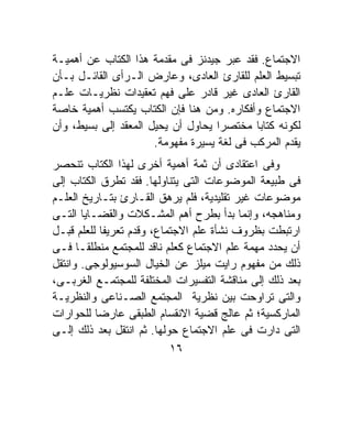 ‫ﺍﻻﺠﺘﻤﺎﻉ. ﻓﻘﺩ ﻋﺒﺭ ﺠﻴﺩﻨﺯ ﻓﻰ ﻤﻘﺩﻤﺔ ﻫﺫﺍ ﺍﻟﻜﺘﺎﺏ ﻋﻥ ﺃﻫﻤﻴـﺔ‬
‫ﺘﺒﺴﻴﻁ ﺍﻟﻌﻠﻡ ﻟﻠﻘﺎﺭﺉ ﺍﻟﻌﺎﺩﻯ، ﻭﻋﺎﺭﺽ ﺍﻟـﺭﺃﻯ ﺍﻟﻘﺎﺌـل ﺒـﺄﻥ‬
‫ﺍﻟﻘﺎﺭﺉ ﺍﻟﻌﺎﺩﻯ ﻏﻴﺭ ﻗﺎﺩﺭ ﻋﻠﻰ ﻓﻬﻡ ﺘﻌﻘﻴﺩﺍﺕ ﻨﻅﺭﻴـﺎﺕ ﻋﻠـﻡ‬
‫ﺍﻻﺠﺘﻤﺎﻉ ﻭﺃﻓﻜﺎﺭﻩ. ﻭﻤﻥ ﻫﻨﺎ ﻓﺈﻥ ﺍﻟﻜﺘﺎﺏ ﻴﻜﺘﺴﺏ ﺃﻫﻤﻴﺔ ﺨﺎﺼﺔ‬
‫ﻟﻜﻭﻨﻪ ﻜﺘﺎﺒﺎ ﻤﺨﺘﺼﺭﺍ ﻴﺤﺎﻭل ﺃﻥ ﻴﺤﻴل ﺍﻟﻤﻌﻘﺩ ﺇﻟﻰ ﺒﺴﻴﻁ، ﻭﺃﻥ‬
                                    ‫ﹰ‬       ‫ﹰ‬
                      ‫ﻴﻘﺩﻡ ﺍﻟﻤﺭﻜﺏ ﻓﻰ ﻟﻐﺔ ﻴﺴﻴﺭﺓ ﻤﻔﻬﻭﻤﺔ.‬
‫ﻭﻓﻰ ﺍﻋﺘﻘﺎﺩﻯ ﺃﻥ ﺜﻤﺔ ﺃﻫﻤﻴﺔ ﺃﺨﺭﻯ ﻟﻬﺫﺍ ﺍﻟﻜﺘﺎﺏ ﺘﻨﺤﺼﺭ‬
‫ﻓﻰ ﻁﺒﻴﻌﺔ ﺍﻟﻤﻭﻀﻭﻋﺎﺕ ﺍﻟﺘﻰ ﻴﺘﻨﺎﻭﻟﻬﺎ. ﻓﻘﺩ ﺘﻁﺭﻕ ﺍﻟﻜﺘﺎﺏ ﺇﻟﻰ‬
‫ﻤﻭﻀﻭﻋﺎﺕ ﻏﻴﺭ ﺘﻘﻠﻴﺩﻴﺔ، ﻓﻠﻡ ﻴﺭﻫﻕ ﺍﻟﻘـﺎﺭﺉ ﺒﺘـﺎﺭﻴﺦ ﺍﻟﻌﻠـﻡ‬
‫ﻭﻤﻨﺎﻫﺠﻪ، ﻭﺇﻨﻤﺎ ﺒﺩﺃ ﺒﻁﺭﺡ ﺃﻫﻡ ﺍﻟﻤﺸـﻜﻼﺕ ﻭﺍﻟﻘﻀـﺎﻴﺎ ﺍﻟﺘـﻰ‬
‫ﺍﺭﺘﺒﻁﺕ ﺒﻅﺭﻭﻑ ﻨﺸﺄﺓ ﻋﻠﻡ ﺍﻻﺠﺘﻤﺎﻉ، ﻭﻗﺩﻡ ﺘﻌﺭﻴﻔﹰ ﻟﻠﻌﻠﻡ ﻗﺒـل‬
            ‫ﺎ‬
‫ﺃﻥ ﻴﺤﺩﺩ ﻤﻬﻤﺔ ﻋﻠﻡ ﺍﻻﺠﺘﻤﺎﻉ ﻜﻌﻠﻡ ﻨﺎﻗﺩ ﻟﻠﻤﺠﺘﻤﻊ ﻤﻨﻁﻠﻘـﺎ ﻓـﻰ‬
      ‫ﹰ‬
‫ﺫﻟﻙ ﻤﻥ ﻤﻔﻬﻭﻡ ﺭﺍﻴﺕ ﻤﻴﻠﺯ ﻋﻥ ﺍﻟﺨﻴﺎل ﺍﻟﺴﻭﺴﻴﻭﻟﻭﺠﻰ. ﻭﺍﻨﺘﻘل‬
‫ﺒﻌﺩ ﺫﻟﻙ ﺇﻟﻰ ﻤﻨﺎﻗﺸﺔ ﺍﻟﺘﻔﺴﻴﺭﺍﺕ ﺍﻟﻤﺨﺘﻠﻔﺔ ﻟﻠﻤﺠﺘﻤـﻊ ﺍﻟﻐﺭﺒـﻰ،‬
‫ﻭﺍﻟﺘﻰ ﺘﺭﺍﻭﺤﺕ ﺒﻴﻥ ﻨﻅﺭﻴﺔ ﺍﻟﻤﺠﺘﻤﻊ ﺍﻟﺼـﻨﺎﻋﻰ ﻭﺍﻟﻨﻅﺭﻴـﺔ‬
‫ﺍﻟﻤﺎﺭﻜﺴﻴﺔ؛ ﺜﻡ ﻋﺎﻟﺞ ﻗﻀﻴﺔ ﺍﻻﻨﻘﺴﺎﻡ ﺍﻟﻁﺒﻘﻰ ﻋﺎﺭﻀﺎ ﻟﻠﺤﻭﺍﺭﺍﺕ‬
          ‫ﹰ‬
‫ﺍﻟﺘﻰ ﺩﺍﺭﺕ ﻓﻰ ﻋﻠﻡ ﺍﻻﺠﺘﻤﺎﻉ ﺤﻭﻟﻬﺎ. ﺜﻡ ﺍﻨﺘﻘل ﺒﻌﺩ ﺫﻟﻙ ﺇﻟـﻰ‬
                           ‫٦١‬
 