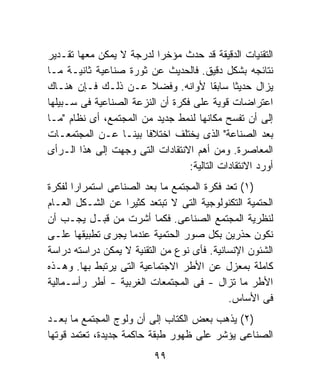 ‫ﺍﻟﺘﻘﻨﻴﺎﺕ ﺍﻟﺩﻗﻴﻘﺔ ﻗﺩ ﺤﺩﺙ ﻤﺅﺨﺭﺍ ﻟﺩﺭﺠﺔ ﻻ ﻴﻤﻜﻥ ﻤﻌﻬﺎ ﺘﻘـﺩﻴﺭ‬
                          ‫ﹰ‬
‫ﻨﺘﺎﺌﺠﻪ ﺒﺸﻜل ﺩﻗﻴﻕ. ﻓﺎﻟﺤﺩﻴﺙ ﻋﻥ ﺜﻭﺭﺓ ﺼﻨﺎﻋﻴﺔ ﺜﺎﻨﻴـﺔ ﻤـﺎ‬
‫ﻴﺯﺍل ﺤﺩﻴﺜﺎ ﺴﺎﺒﻘﺎ ﻷﻭﺍﻨﻪ. ﻭﻓﻀﻼ ﻋـﻥ ﺫﻟـﻙ ﻓـﺈﻥ ﻫﻨـﺎﻙ‬
                                         ‫ﹰ‬    ‫ﹰ‬
‫ﺍﻋﺘﺭﺍﻀﺎﺕ ﻗﻭﻴﺔ ﻋﻠﻰ ﻓﻜﺭﺓ ﺃﻥ ﺍﻟﻨﺯﻋﺔ ﺍﻟﺼﻨﺎﻋﻴﺔ ﻓﻰ ﺴـﺒﻴﻠﻬﺎ‬
‫ﺇﻟﻰ ﺃﻥ ﺘﻔﺴﺢ ﻤﻜﺎﻨﻬﺎ ﻟﻨﻤﻁ ﺠﺩﻴﺩ ﻤﻥ ﺍﻟﻤﺠﺘﻤﻊ، ﺃﻯ ﻨﻅﺎﻡ "ﻤـﺎ‬
‫ﺒﻌﺩ ﺍﻟﺼﻨﺎﻋﺔ" ﺍﻟﺫﻯ ﻴﺨﺘﻠﻑ ﺍﺨﺘﻼﻓﺎ ﺒﻴﻨـﺎ ﻋـﻥ ﺍﻟﻤﺠﺘﻤﻌـﺎﺕ‬
                 ‫ﹰ‬     ‫ﹰ‬
‫ﺍﻟﻤﻌﺎﺼﺭﺓ. ﻭﻤﻥ ﺃﻫﻡ ﺍﻻﻨﺘﻘﺎﺩﺍﺕ ﺍﻟﺘﻰ ﻭﺠﻬﺕ ﺇﻟﻰ ﻫﺫﺍ ﺍﻟـﺭﺃﻯ‬
                                  ‫ﺃﻭﺭﺩ ﺍﻻﻨﺘﻘﺎﺩﺍﺕ ﺍﻟﺘﺎﻟﻴﺔ:‬
‫)١( ﺘﻌﺩ ﻓﻜﺭﺓ ﺍﻟﻤﺠﺘﻤﻊ ﻤﺎ ﺒﻌﺩ ﺍﻟﺼﻨﺎﻋﻰ ﺍﺴﺘﻤﺭﺍﺭﺍ ﻟﻔﻜﺭﺓ‬
      ‫ﹰ‬
‫ﺍﻟﺤﺘﻤﻴﺔ ﺍﻟﺘﻜﻨﻭﻟﻭﺠﻴﺔ ﺍﻟﺘﻰ ﻻ ﺘﺒﺘﻌﺩ ﻜﺜﻴﺭﺍ ﻋﻥ ﺍﻟﺸـﻜل ﺍﻟﻌـﺎﻡ‬
                   ‫ﹰ‬
‫ﻟﻨﻅﺭﻴﺔ ﺍﻟﻤﺠﺘﻤﻊ ﺍﻟﺼﻨﺎﻋﻰ. ﻓﻜﻤﺎ ﺃﺸﺭﺕ ﻤﻥ ﻗﺒـل ﻴﺠـﺏ ﺃﻥ‬
‫ﻨﻜﻭﻥ ﺤﺫﺭﻴﻥ ﺒﻜل ﺼﻭﺭ ﺍﻟﺤﺘﻤﻴﺔ ﻋﻨﺩﻤﺎ ﻴﺠﺭﻯ ﺘﻁﺒﻴﻘﻬﺎ ﻋﻠـﻰ‬
‫ﺍﻟﺸﺌﻭﻥ ﺍﻹﻨﺴﺎﻨﻴﺔ. ﻓﺄﻯ ﻨﻭﻉ ﻤﻥ ﺍﻟﺘﻘﻨﻴﺔ ﻻ ﻴﻤﻜﻥ ﺩﺭﺍﺴﺘﻪ ﺩﺭﺍﺴﺔ‬
‫ﻜﺎﻤﻠﺔ ﺒﻤﻌﺯل ﻋﻥ ﺍﻷﻁﺭ ﺍﻻﺠﺘﻤﺎﻋﻴﺔ ﺍﻟﺘﻰ ﻴﺭﺘﺒﻁ ﺒﻬﺎ. ﻭﻫـﺫﻩ‬
‫ﺍﻷﻁﺭ ﻤﺎ ﺘﺯﺍل - ﻓﻰ ﺍﻟﻤﺠﺘﻤﻌﺎﺕ ﺍﻟﻐﺭﺒﻴﺔ - ﺃﻁﺭ ﺭﺃﺴـﻤﺎﻟﻴﺔ‬
                                            ‫ﻓﻰ ﺍﻷﺴﺎﺱ.‬
‫)٢( ﻴﺫﻫﺏ ﺒﻌﺽ ﺍﻟﻜﺘﺎﺏ ﺇﻟﻰ ﺃﻥ ﻭﻟﻭﺝ ﺍﻟﻤﺠﺘﻤﻊ ﻤﺎ ﺒﻌـﺩ‬
‫ﺍﻟﺼﻨﺎﻋﻰ ﻴﺅﺸﺭ ﻋﻠﻰ ﻅﻬﻭﺭ ﻁﺒﻘﺔ ﺤﺎﻜﻤﺔ ﺠﺩﻴﺩﺓ، ﺘﻌﺘﻤﺩ ﻗﻭﺘﻬﺎ‬
                          ‫٩٩‬
 