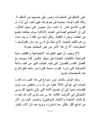 ‫ﻋﻠﻰ ﺍﻟﺘﺤﻜﻡ ﻓﻰ ﺍﻟﻤﻌﻠﻭﻤﺎﺕ ﻭﻟﻴﺱ ﻋﻠﻰ ﻨﺼﻴﺒﻬﺎ ﻤﻥ ﺍﻟﻤﻠﻜﻴـﺔ.‬
‫ﻭﺘﻠﻙ ﻓﻜﺭﺓ ﻟﻴﺴﺕ ﺒﺠﺩﻴﺩﺓ ﻓﻰ ﺠﻭﻫﺭﻫﺎ، ﻓﻬﻰ ﺘﻌﻭﺩ ﺇﻟﻰ ﺃﻭﺍﺌـل‬
‫ﺍﻟﻘﺭﻥ ﺍﻟﺘﺎﺴﻊ ﻋﺸﺭ. ﺇﺫ ﺫﻫﺏ ﺴﺎﻥ ﺴﻴﻤﻭﻥ ﻋﻠﻰ ﺴﺒﻴل ﺍﻟﻤﺜﺎل-‬
‫ﺇﻟﻰ ﺃﻥ ﺍﻟﻤﺠﺘﻤﻊ ﺍﻟﺼﻨﺎﻋﻰ ﺍﻟﺠﺩﻴﺩ )ﺁﻨﺫﺍﻙ( ﺴﻭﻑ ﻴﺤﻜﻤﻪ ﺘﺠﻤﻊ‬
‫ﻤﻥ ﺍﻟﻌﻠﻤﺎﺀ ﻭﺨﺒﺭﺍﺀ ﺍﻟﺘﻘﻨﻴﺔ. ﻭﻟﻜﻥ ﺸﻴﺌﺎ ﻤﻥ ﺫﻟﻙ ﻟـﻡ ﻴﺤـﺩﺙ،‬
                     ‫ﹰ‬
‫ﻭﺭﻏﻡ ﺍﻟﺘﻘﺩﻡ ﺍﻟﺤﺩﻴﺙ ﺍﻟﺫﻯ ﺘﺤﻘـﻕ ﻓـﻰ ﻤﻴـﺩﺍﻥ ﺘﻜﻨﻭﻟﻭﺠﻴـﺎ‬
       ‫ﺍﻟﻤﻌﻠﻭﻤﺎﺕ، ﺃﻻ ﺃﻥ ﻫﺫﺍ ﺍﻷﻤﺭ ﻤﻥ ﻏﻴﺭ ﺍﻟﻤﺤﺘﻤل ﺤﺩﻭﺜﻪ.‬
‫)٣( ﻭﻴﺠﺏ ﺃﻥ ﻨﻔﻬﻡ ﺍﻟﺘﻐﻴﺭﺍﺕ ﺍﻻﺠﺘﻤﺎﻋﻴﺔ ﻭﺍﻻﻗﺘﺼـﺎﺩﻴﺔ‬
‫ﺍﻟﻤﺭﺘﺒﻁﺔ ﺒﺎﻟﺘﻘﻨﻴﺎﺕ ﺍﻟﺠﺩﻴﺩﺓ ﻓﻰ ﺴﻴﺎﻕ ﻋﺎﻟﻤﻰ. ﻜﻤﺎ ﺴﻴﻭﻀـﺢ‬
‫ﺍﻟﻔﺼل ﺍﻟﻘﺎﺩﻡ ﻭﺍﻟﻔﺼﻭل ﺍﻟﺘﻰ ﺘﻠﻴﻪ. ﻓﺠﺎﻨﺏ ﻜﺒﻴﺭ ﻤﻥ ﺍﻟﺼـﻨﺎﻋﺔ‬
‫ﺍﻟﺘﺤﻭﻴﻠﻴﺔ ﺍﻟﺘﻰ ﺘﺯﻭﺩ ﺍﻟﻐﺭﺏ ﺒﻨﺴﺒﺔ ﻜﺒﻴﺭﺓ ﻤﻥ ﺴﻠﻌﻪ ﺘﻘﻊ ﺨﺎﺭﺝ‬
                                  ‫ﻫﺫﻩ ﺍﻟﻤﺠﺘﻤﻌﺎﺕ ﻨﻔﺴﻬﺎ.‬
‫ﻭﺘﻌﺩ ﺍﻟﻴﺎﺒﺎﻥ ﺒﺎﻟﺫﺍﺕ ﺃﺒﺭﺯ ﻨﻤﻭﺫﺝ ﻓﻰ ﻫﺫﺍ ﺍﻟﺼـﺩﺩ، ﻓﻘـﺩ‬
‫ﺘﺤﻭﻟﺕ ﻓﻰ ﺤﻭﺍﻟﻰ ﺜﻼﺜﺔ ﻋﻘﻭﺩ ﻤﻥ ﺒﻠـﺩ ﻴـﻨﺨﻔﺽ ﻤﺴـﺘﻭﻯ‬
‫ﺍﻗﺘﺼﺎﺩﻩ ﻨﺴﺒﻴﺎ ﺇﻟﻰ ﺃﻥ ﺘﺼﺒﺢ ﺍﻷﻤﺔ ﺍﻟﺘﻰ ﻴﺄﺘﻰ ﻨﺎﺘﺠﻬﺎ ﺍﻟﻘـﻭﻤﻰ‬
                                          ‫ﹰ‬
‫ﺍﻹﺠﻤﺎﻟﻰ ﻓﻰ ﺍﻟﺘﺭﺘﻴﺏ ﺍﻟﺜﺎﻟﺙ ﻋﻠـﻰ ﻤﺴـﺘﻭﻯ ﺍﻟﻌـﺎﻟﻡ )ﺒﻌـﺩ‬
‫ﺍﻟﻭﻻﻴﺎﺕ ﺍﻟﻤﺘﺤﺩﺓ ﻭﺍﻻﺘﺤﺎﺩ ﺍﻟﺴﻭﻓﻴﺘﻰ(. ﻭﺘﺼﺩﺭ ﺍﻟﻴﺎﺒـﺎﻥ ﺍﻵﻥ‬
‫ﻤﻥ ﺍﻟﺴﻠﻊ ﺃﻜﺜﺭ ﺒﻜﺜﻴﺭ ﻤﻤﺎ ﺘﺴﺘﻭﺭﺩ، ﻭﻴﺯﻴﺩ ﻤﻌـﺩل ﺍﻻﺴـﺘﺜﻤﺎﺭ‬
                         ‫٠٠١‬
 