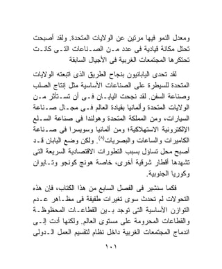 ‫ﻭﻤﻌﺩل ﺍﻟﻨﻤﻭ ﻓﻴﻬﺎ ﻤﺭﺘﻴﻥ ﻋﻥ ﺍﻟﻭﻻﻴﺎﺕ ﺍﻟﻤﺘﺤﺩﺓ. ﻭﻟﻘﺩ ﺃﺼﺒﺤﺕ‬
‫ﺘﺤﺘل ﻤﻜﺎﻨﺔ ﻗﻴﺎﺩﻴﺔ ﻓﻰ ﻋﺩﺩ ﻤـﻥ ﺍﻟﺼـﻨﺎﻋﺎﺕ ﺍﻟﺘـﻰ ﻜﺎﻨـﺕ‬
           ‫ﺘﺤﺘﻜﺭﻫﺎ ﺍﻟﻤﺠﺘﻤﻌﺎﺕ ﺍﻟﻐﺭﺒﻴﺔ ﻓﻰ ﺍﻷﺠﻴﺎل ﺍﻟﺴﺎﺒﻘﺔ‬
‫ﻟﻘﺩ ﺘﺤﺩﻯ ﺍﻟﻴﺎﺒﺎﻨﻴﻭﻥ ﺒﻨﺠﺎﺡ ﺍﻟﻁﺭﻴﻕ ﺍﻟﺫﻯ ﺍﺘﺒﻌﺘﻪ ﺍﻟﻭﻻﻴﺎﺕ‬
‫ﺍﻟﻤﺘﺤﺩﺓ ﻟﻠﺴﻴﻁﺭﺓ ﻋﻠﻰ ﺍﻟﺼﻨﺎﻋﺎﺕ ﺍﻷﺴﺎﺴﻴﺔ ﻤﺜل ﺇﻨﺘﺎﺝ ﺍﻟﺼﻠﺏ‬
‫ﻭﺼﻨﺎﻋﺔ ﺍﻟﺴﻔﻥ. ﻟﻘﺩ ﻨﺠﺤﺕ ﺍﻟﻴﺎﺒـﺎﻥ ﻓـﻰ ﺃﻥ ﺘﺴـﺘﺄﺜﺭ ﻤـﻥ‬
‫ﺍﻟﻭﻻﻴﺎﺕ ﺍﻟﻤﺘﺤﺩﺓ ﻭﺃﻟﻤﺎﻨﻴﺎ ﺒﻘﻴﺎﺩﺓ ﺍﻟﻌﺎﻟﻡ ﻓـﻰ ﻤﺠـﺎل ﺼـﻨﺎﻋﺔ‬
‫ﺍﻟﺴﻴﺎﺭﺍﺕ، ﻭﻤﻥ ﺍﻟﻤﻤﻠﻜﺔ ﺍﻟﻤﺘﺤﺩﺓ ﻭﻫﻭﻟﻨﺩﺍ ﻓﻰ ﺼﻨﺎﻋﺔ ﺍﻟﺴـﻠﻊ‬
‫ﺍﻹﻟﻜﺘﺭﻭﻨﻴﺔ ﺍﻻﺴﺘﻬﻼﻜﻴﺔ؛ ﻭﻤﻥ ﺃﻟﻤﺎﻨﻴﺎ ﻭﺴﻭﻴﺴﺭﺍ ﻓﻰ ﺼـﻨﺎﻋﺔ‬
‫ﺍﻟﻜﺎﻤﻴﺭﺍﺕ ﻭﺍﻟﺴﺎﻋﺎﺕ ﻭﺍﻟﺒﺼﺭﻴﺎﺕ)٨(. ﻭﻟﻜﻥ ﻭﻀﻊ ﺍﻟﻴﺎﺒﺎﻥ ﻗـﺩ‬
‫ﺃﺼﺒﺢ ﻤﺤل ﺘﺴﺎﺅل ﺒﺴﺒﺏ ﺍﻟﺘﻁﻭﺭﺍﺕ ﺍﻻﻗﺘﺼﺎﺩﻴﺔ ﺍﻟﺴﺭﻴﻌﺔ ﺍﻟﺘﻰ‬
‫ﺘﺸﻬﺩﻫﺎ ﺃﻗﻁﺎﺭ ﺸﺭﻗﻴﺔ ﺃﺨﺭﻯ، ﺨﺎﺼﺔ ﻫﻭﻨﺞ ﻜﻭﻨﺠﻭ ﻭﺘـﺎﻴﻭﺍﻥ‬
                                         ‫ﻭﻜﻭﺭﻴﺎ ﺍﻟﺠﻨﻭﺒﻴﺔ.‬
‫ﻓﻜﻤﺎ ﺴﻨﺸﻴﺭ ﻓﻰ ﺍﻟﻔﺼل ﺍﻟﺴﺎﺒﻊ ﻤﻥ ﻫﺫﺍ ﺍﻟﻜﺘﺎﺏ، ﻓﺈﻥ ﻫﺫﻩ‬
‫ﺍﻟﺘﺤﻭﻻﺕ ﻟﻡ ﺘﺤﺩﺙ ﺴﻭﻯ ﺘﻐﻴﺭﺍﺕ ﻁﻔﻴﻔﺔ ﻓﻰ ﻤﻅـﺎﻫﺭ ﻋـﺩﻡ‬
‫ﺍﻟﺘﻭﺍﺯﻥ ﺍﻷﺴﺎﺴﻴﺔ ﺍﻟﺘﻰ ﺘﻭﺠﺩ ﺒـﻴﻥ ﺍﻟﻘﻁﺎﻋـﺎﺕ ﺍﻟﻤﺤﻅﻭﻅـﺔ‬
‫ﻭﺍﻟﻘﻁﺎﻋﺎﺕ ﺍﻟﻤﺤﺭﻭﻤﺔ ﻋﻠﻰ ﻤﺴﺘﻭﻯ ﺍﻟﻌﺎﻟﻡ. ﻭﻟﻜﻨﻬﺎ ﺃﺩﺕ ﺇﻟـﻰ‬
‫ﺍﻨﺩﻤﺎﺝ ﺍﻟﻤﺠﺘﻤﻌﺎﺕ ﺍﻟﻐﺭﺒﻴﺔ ﺩﺍﺨل ﻨﻅﺎﻡ ﻟﺘﻘﺴﻴﻡ ﺍﻟﻌﻤل ﺍﻟـﺩﻭﻟﻰ‬
                          ‫١٠١‬
 