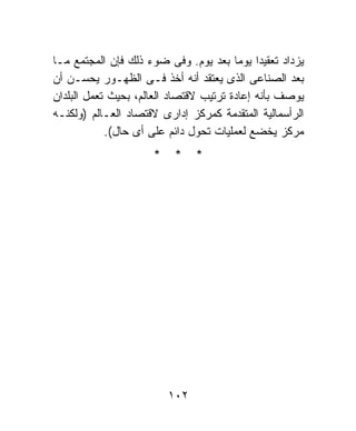 ‫ﻴﺯﺩﺍﺩ ﺘﻌﻘﻴﺩﺍ ﻴﻭﻤﺎ ﺒﻌﺩ ﻴﻭﻡ. ﻭﻓﻰ ﻀﻭﺀ ﺫﻟﻙ ﻓﺈﻥ ﺍﻟﻤﺠﺘﻤﻊ ﻤـﺎ‬
                                        ‫ﹰ ﹰ‬
‫ﺒﻌﺩ ﺍﻟﺼﻨﺎﻋﻰ ﺍﻟﺫﻯ ﻴﻌﺘﻘﺩ ﺃﻨﻪ ﺃﺨﺫ ﻓـﻰ ﺍﻟﻅﻬـﻭﺭ ﻴﺤﺴـﻥ ﺃﻥ‬
‫ﻴﻭﺼﻑ ﺒﺄﻨﻪ ﺇﻋﺎﺩﺓ ﺘﺭﺘﻴﺏ ﻻﻗﺘﺼﺎﺩ ﺍﻟﻌﺎﻟﻡ، ﺒﺤﻴﺙ ﺘﻌﻤل ﺍﻟﺒﻠﺩﺍﻥ‬
‫ﺍﻟﺭﺃﺴﻤﺎﻟﻴﺔ ﺍﻟﻤﺘﻘﺩﻤﺔ ﻜﻤﺭﻜﺯ ﺇﺩﺍﺭﻯ ﻻﻗﺘﺼﺎﺩ ﺍﻟﻌـﺎﻟﻡ )ﻭﻟﻜﻨـﻪ‬
            ‫ﻤﺭﻜﺯ ﻴﺨﻀﻊ ﻟﻌﻤﻠﻴﺎﺕ ﺘﺤﻭل ﺩﺍﺌﻡ ﻋﻠﻰ ﺃﻯ ﺤﺎل(.‬
                     ‫*‬    ‫*‬    ‫*‬




                         ‫٢٠١‬
 