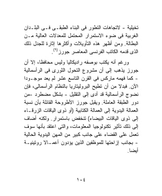 ‫ﺘﺨﻴﻠﻴﺔ - ﻻﺘﺠﺎﻫﺎﺕ ﺍﻟﺘﻁﻭﺭ ﻓﻰ ﺍﻟﺒﻨﺎﺀ ﺍﻟﻁﺒﻘـﻰ ﻓـﻰ ﺍﻟﺒﻠـﺩﺍﻥ‬
‫ﺍﻟﻐﺭﺒﻴﺔ ﻓﻰ ﻀﻭﺀ ﺍﻻﺴﺘﻤﺭﺍﺭ ﺍﻟﻤﺤﺘﻤل ﻟﻠﻤﻌﺩﻻﺕ ﺍﻟﻌﺎﻟﻴﺔ ﻤـﻥ‬
‫ﺍﻟﺒﻁﺎﻟﺔ. ﻭﻤﻥ ﺃﻅﻬﺭ ﻫﺫﻩ ﺍﻟﺘﺄﻭﻴﻼﺕ ﻭﺃﻜﺜﺭﻫﺎ ﺇﺜﺎﺭﺓ ﻟﻠﺠﺩل ﺫﻟﻙ‬
             ‫ﺍﻟﺫﻯ ﻗﺩﻤﻪ ﺍﻟﻜﺎﺘﺏ ﺍﻟﻔﺭﻨﺴﻰ ﺍﻟﻤﻌﺎﺼﺭ ﺠﻭﺭﺯ)٩(.‬
‫ﻭﺭﻏﻡ ﺃﻨﻪ ﻴﻜﺘﺏ ﺒﻭﺼﻔﻪ ﺭﺍﺩﻴﻜﺎﻟﻴﺎ ﻭﻟﻴﺱ ﻤﺤﺎﻓﻅﹰ، ﺇﻻ ﺃﻥ‬
         ‫ﺎ‬             ‫ﹰ‬
‫ﺠﻭﺭﺯ ﻴﺫﻫﺏ ﺇﻟﻰ ﺃﻥ ﻤﺸﺭﻭﻉ ﺍﻟﺘﺤﻭل ﺍﻟﺜﻭﺭﻯ ﻓﻰ ﺍﻟﺭﺃﺴﻤﺎﻟﻴﺔ‬
‫- ﻜﻤﺎ ﻓﻬﻤﻪ ﻤﺎﺭﻜﺱ ﻓﻰ ﺍﻟﻘﺭﻥ ﺍﻟﺘﺎﺴﻊ ﻋﺸﺭ ﻟﻡ ﻴﻌﺩ ﻤﻭﺠـﻭﺩﺍ‬
‫ﹰ‬
‫ﺍﻵﻥ. ﻓﺒﺩﻻ ﻤﻥ ﺃﻥ ﺘﻁﻴﺢ ﺍﻟﺒﺭﻭﻟﻴﺘﺎﺭﻴﺎ ﺒﺎﻟﻨﻅﺎﻡ ﺍﻟﺭﺃﺴﻤﺎﻟﻰ، ﻓﺈﻥ‬
                                                 ‫ﹰ‬
‫ﻨﻀﻭﺝ ﺍﻟﺭﺃﺴﻤﺎﻟﻴﺔ ﻗﺩ ﺃﺩﻯ ﺇﻟﻰ ﺍﻟﺘﻘﻠﻴل - ﺒﺸﻜل ﻤﻀﻁﺭﺩ -ﻤﻥ‬
‫ﺩﻭﺭ ﺍﻟﻁﺒﻘﺔ ﺍﻟﻌﺎﻤﻠﺔ. ﻭﻴﻘﺒل ﺠﻭﺭﺯ ﺍﻷﻁﺭﻭﺤﺔ ﺍﻟﻘﺎﺌﻠﺔ ﺒﺄﻥ ﻨﺴﺒﺔ‬
‫ﺍﻟﻌﻤﺎﻟﺔ ﺍﻟﻴﺩﻭﻴﺔ ﺇﻟﻰ ﺍﻟﻌﻤﺎﻟﺔ ﺍﻟﻜﺘﺎﺒﻴﺔ )ﺃﻭ ﺫﻭﻯ ﺍﻟﻴﺎﻗﺎﺕ ﺍﻟﺯﺭﻗـﺎﺀ‬
‫ﺇﻟﻰ ﺫﻭﻯ ﺍﻟﻴﺎﻗﺎﺕ ﺍﻟﺒﻴﻀﺎﺀ( ﺘﻨﺨﻔﺽ ﺒﺎﺴﺘﻤﺭﺍﺭ. ﻭﻟﻜﻨﻪ ﺃﻀﺎﻑ‬
‫ﺇﻟﻰ ﺫﻟﻙ ﺘﺄﺜﻴﺭ ﺘﻜﻨﻭﻟﻭﺠﻴﺎ ﺍﻟﻤﻌﻠﻭﻤﺎﺕ، ﻭﺍﻟﺘﻰ ﺍﻋﺘﻘﺩ ﺒﺄﻨﻬﺎ ﺴﻭﻑ‬
‫ﺘﻌﻤل ﻋﻠﻰ ﺍﻟﻘﻀﺎﺀ ﻋﻠﻰ ﺠﺎﻨﺏ ﻜﺒﻴﺭ ﻤﻥ ﺍﻟﻤﻬﻥ ﺍﻟﻴﺩﻭﻴﺔ ﺍﻟﺤﺎﻟﻴﺔ‬
‫- ﺒﺠﺎﻨﺏ ﺇﺯﺍﺤﺘﻬﺎ ﻟﻠﻤﻭﻅﻔﻴﻥ ﺍﻟﺫﻴﻥ ﻴﺅﺩﻭﻥ ﺃﻋﻤـﺎﻻ ﺭﻭﺘﻴﻨﻴـﺔ‬
           ‫ﹰ‬
                                                      ‫ﺃﻴﻀﺎ.‬



                            ‫٤٠١‬
 