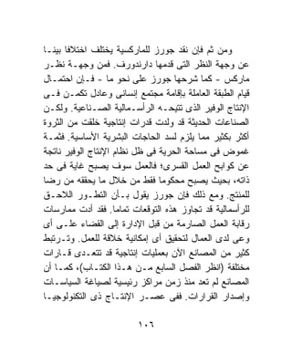 ‫ﻭﻤﻥ ﺜﻡ ﻓﺈﻥ ﻨﻘﺩ ﺠﻭﺭﺯ ﻟﻠﻤﺎﺭﻜﺴﻴﺔ ﻴﺨﺘﻠﻑ ﺍﺨﺘﻼﻓﺎ ﺒﻴﻨـﺎ‬
‫ﹰ‬     ‫ﹰ‬
‫ﻋﻥ ﻭﺠﻬﺔ ﺍﻟﻨﻅﺭ ﺍﻟﺘﻰ ﻗﺩﻤﻬﺎ ﺩﺍﺭﻨﺩﻭﺭﻑ. ﻓﻤﻥ ﻭﺠﻬـﺔ ﻨﻅـﺭ‬
‫ﻤﺎﺭﻜﺱ - ﻜﻤﺎ ﺸﺭﺤﻬﺎ ﺠﻭﺭﺯ ﻋﻠﻰ ﻨﺤﻭ ﻤﺎ - ﻓـﺈﻥ ﺍﺤﺘﻤـﺎل‬
‫ﻗﻴﺎﻡ ﺍﻟﻁﺒﻘﺔ ﺍﻟﻌﺎﻤﻠﺔ ﺒﺈﻗﺎﻤﺔ ﻤﺠﺘﻤﻊ ﺇﻨﺴﺎﻨﻰ ﻭﻋﺎﺩل ﺘﻜﻤـﻥ ﻓـﻰ‬
‫ﺍﻹﻨﺘﺎﺝ ﺍﻟﻭﻓﻴﺭ ﺍﻟﺫﻯ ﺘﺘﻴﺤـﻪ ﺍﻟﺭﺃﺴـﻤﺎﻟﻴﺔ ﺍﻟﺼـﻨﺎﻋﻴﺔ. ﻭﻟﻜـﻥ‬
‫ﺍﻟﺼﻨﺎﻋﺎﺕ ﺍﻟﺤﺩﻴﺜﺔ ﻗﺩ ﻭﻟﺩﺕ ﻗﺩﺭﺍﺕ ﺇﻨﺘﺎﺠﻴﺔ ﺨﻠﻘﺕ ﻤﻥ ﺍﻟﺜﺭﻭﺓ‬
‫ﺃﻜﺜﺭ ﺒﻜﺜﻴﺭ ﻤﻤﺎ ﻴﻠﺯﻡ ﻟﺴﺩ ﺍﻟﺤﺎﺠﺎﺕ ﺍﻟﺒﺸﺭﻴﺔ ﺍﻷﺴﺎﺴﻴﺔ. ﻓﺜﻤـﺔ‬
‫ﻏﻤﻭﺽ ﻓﻰ ﻤﺴﺎﺤﺔ ﺍﻟﺤﺭﻴﺔ ﻓﻰ ﻅل ﻨﻅﺎﻡ ﺍﻹﻨﺘﺎﺝ ﺍﻟﻭﻓﻴﺭ ﻨﺎﺘﺠﺔ‬
‫ﻋﻥ ﻜﻭﺍﺒﺢ ﺍﻟﻌﻤل ﺍﻟﻘﺴﺭﻯ؛ ﻓﺎﻟﻌﻤل ﺴﻭﻑ ﻴﺼﺒﺢ ﻏﺎﻴﺔ ﻓﻰ ﺤﺩ‬
‫ﺫﺍﺘﻪ، ﺒﺤﻴﺙ ﻴﺼﺒﺢ ﻤﺤﻜﻭﻤﺎ ﻓﻘﻁ ﻤﻥ ﺨﻼل ﻤﺎ ﻴﺤﻘﻘﻪ ﻤﻥ ﺭﻀﺎ‬
                               ‫ﹰ‬
‫ﻟﻠﻤﻨﺘﺞ. ﻭﻤﻊ ﺫﻟﻙ ﻓﺈﻥ ﺠﻭﺭﺯ ﻴﻘﻭل ﺒـﺄﻥ ﺍﻟﺘﻁـﻭﺭ ﺍﻟﻼﺤـﻕ‬
‫ﻟﻠﺭﺃﺴﻤﺎﻟﻴﺔ ﻗﺩ ﺘﺠﺎﻭﺯ ﻫﺫﻩ ﺍﻟﺘﻭﻗﻌﺎﺕ ﺘﻤﺎﻤﹰ. ﻓﻘﺩ ﺃﺩﺕ ﻤﻤﺎﺭﺴﺎﺕ‬
                    ‫ﺎ‬
‫ﺭﻗﺎﺒﺔ ﺍﻟﻌﻤل ﺍﻟﺼﺎﺭﻤﺔ ﻤﻥ ﻗﺒل ﺍﻹﺩﺍﺭﺓ ﺇﻟﻰ ﺍﻟﻘﻀﺎﺀ ﻋﻠـﻰ ﺃﻯ‬
‫ﻭﻋﻰ ﻟﺩﻯ ﺍﻟﻌﻤﺎل ﻟﺘﺤﻘﻴﻕ ﺃﻯ ﺇﻤﻜﺎﻨﻴﺔ ﺨﻼﻗﺔ ﻟﻠﻌﻤل. ﻭﺘـﺭﺘﺒﻁ‬
‫ﻜﺜﻴﺭ ﻤﻥ ﺍﻟﻤﺼﺎﻨﻊ ﺍﻵﻥ ﺒﻌﻤﻠﻴﺎﺕ ﺇﻨﺘﺎﺠﻴﺔ ﻗﺩ ﺘﺘﻌـﺩﻯ ﻗـﺎﺭﺍﺕ‬
‫ﻤﺨﺘﻠﻔﺔ )ﺍﻨﻅﺭ ﺍﻟﻔﺼل ﺍﻟﺴﺎﺒﻊ ﻤـﻥ ﻫـﺫﺍ ﺍﻟﻜﺘـﺎﺏ(، ﻜﻤـﺎ ﺃﻥ‬
‫ﺍﻟﻤﺼﺎﻨﻊ ﻟﻡ ﺘﻌﺩ ﻤﻨﺫ ﺯﻤﻥ ﻤﺭﺍﻜﺯ ﺭﺌﻴﺴﻴﺔ ﻟﺼﻴﺎﻏﺔ ﺍﻟﺴﻴﺎﺴـﺎﺕ‬
‫ﻭﺇﺼﺩﺍﺭ ﺍﻟﻘﺭﺍﺭﺍﺕ. ﻓﻔﻰ ﻋﺼـﺭ ﺍﻹﻨﺘـﺎﺝ ﺫﻯ ﺍﻟﺘﻜﻨﻭﻟﻭﺠﻴـﺎ‬

                         ‫٦٠١‬
 