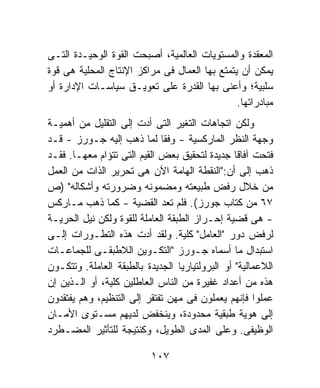 ‫ﺍﻟﻤﻌﻘﺩﺓ ﻭﺍﻟﻤﺴﺘﻭﻴﺎﺕ ﺍﻟﻌﺎﻟﻤﻴﺔ، ﺃﺼﺒﺤﺕ ﺍﻟﻘﻭﺓ ﺍﻟﻭﺤﻴـﺩﺓ ﺍﻟﺘـﻰ‬
‫ﻴﻤﻜﻥ ﺃﻥ ﻴﺘﻤﺘﻊ ﺒﻬﺎ ﺍﻟﻌﻤﺎل ﻓﻰ ﻤﺭﺍﻜﺯ ﺍﻹﻨﺘﺎﺝ ﺍﻟﻤﺤﻠﻴﺔ ﻫﻰ ﻗﻭﺓ‬
‫ﺴﻠﺒﻴﺔ؛ ﻭﺃﻋﻨﻰ ﺒﻬﺎ ﺍﻟﻘﺩﺭﺓ ﻋﻠﻰ ﺘﻌﻭﻴـﻕ ﺴﻴﺎﺴـﺎﺕ ﺍﻹﺩﺍﺭﺓ ﺃﻭ‬
                                               ‫ﻤﺒﺎﺩﺭﺍﺘﻬﺎ.‬
‫ﻭﻟﻜﻥ ﺍﺘﺠﺎﻫﺎﺕ ﺍﻟﺘﻐﻴﺭ ﺍﻟﺘﻰ ﺃﺩﺕ ﺇﻟﻰ ﺍﻟﺘﻘﻠﻴل ﻤﻥ ﺃﻫﻤﻴـﺔ‬
‫ﻭﺠﻬﺔ ﺍﻟﻨﻅﺭ ﺍﻟﻤﺎﺭﻜﺴﻴﺔ - ﻭﻓﻘﺎ ﻟﻤﺎ ﺫﻫﺏ ﺇﻟﻴﻪ ﺠـﻭﺭﺯ - ﻗـﺩ‬
                             ‫ﹰ‬
‫ﻓﺘﺤﺕ ﺁﻓﺎﻗﺎ ﺠﺩﻴﺩﺓ ﻟﺘﺤﻘﻴﻕ ﺒﻌﺽ ﺍﻟﻘﻴﻡ ﺍﻟﺘﻰ ﺘﺘﺅﺍﻡ ﻤﻌﻬـﺎ. ﻓﻘـﺩ‬
                                                 ‫ﹰ‬
‫ﺫﻫﺏ ﺇﻟﻰ ﺃﻥ:"ﺍﻟﻨﻘﻁﺔ ﺍﻟﻬﺎﻤﺔ ﺍﻵﻥ ﻫﻰ ﺘﺤﺭﻴﺭ ﺍﻟﺫﺍﺕ ﻤﻥ ﺍﻟﻌﻤل‬
‫ﻤﻥ ﺨﻼل ﺭﻓﺽ ﻁﺒﻴﻌﺘﻪ ﻭﻤﻀﻤﻭﻨﻪ ﻭﻀﺭﻭﺭﺘﻪ ﻭﺃﺸﻜﺎﻟﻪ" )ﺹ‬
‫٧٦ ﻤﻥ ﻜﺘﺎﺏ ﺠﻭﺭﺯ(. ﻓﻠﻡ ﺘﻌﺩ ﺍﻟﻘﻀﻴﺔ - ﻜﻤﺎ ﺫﻫﺏ ﻤـﺎﺭﻜﺱ‬
‫- ﻫﻰ ﻗﻀﻴﺔ ﺇﺤـﺭﺍﺯ ﺍﻟﻁﺒﻘﺔ ﺍﻟﻌﺎﻤﻠﺔ ﻟﻠﻘﻭﺓ ﻭﻟﻜﻥ ﻨﻴل ﺍﻟﺤﺭﻴـﺔ‬
‫ﻟﺭﻓﺽ ﺩﻭﺭ "ﺍﻟﻌﺎﻤل" ﻜﻠﻴﺔ. ﻭﻟﻘﺩ ﺃﺩﺕ ﻫﺫﻩ ﺍﻟﺘﻁـﻭﺭﺍﺕ ﺇﻟـﻰ‬
‫ﺍﺴﺘﺒﺩﺍل ﻤﺎ ﺃﺴﻤﺎﻩ ﺠـﻭﺭﺯ "ﺍﻟﺘﻜـﻭﻴﻥ ﺍﻟﻼﻁﺒﻘـﻰ ﻟﻠﺠﻤﺎﻋـﺎﺕ‬
‫ﺍﻟﻼﻋﻤﺎﻟﻴﺔ" ﺃﻭ ﺍﻟﺒﺭﻭﻟﺘﻴﺎﺭﻴﺎ ﺍﻟﺠﺩﻴﺩﺓ ﺒﺎﻟﻁﺒﻘﺔ ﺍﻟﻌﺎﻤﻠﺔ. ﻭﺘﺘﻜـﻭﻥ‬
‫ﻫﺫﻩ ﻤﻥ ﺃﻋﺩﺍﺩ ﻏﻔﻴﺭﺓ ﻤﻥ ﺍﻟﻨﺎﺱ ﺍﻟﻌﺎﻁﻠﻴﻥ ﻜﻠﻴﺔ، ﺃﻭ ﺍﻟـﺫﻴﻥ ﺇﻥ‬
‫ﻋﻤﻠﻭﺍ ﻓﺈﻨﻬﻡ ﻴﻌﻤﻠﻭﻥ ﻓﻰ ﻤﻬﻥ ﺘﻔﺘﻘﺭ ﺇﻟﻰ ﺍﻟﺘﻨﻅﻴﻡ، ﻭﻫﻡ ﻴﻔﺘﻘﺩﻭﻥ‬
‫ﺇﻟﻰ ﻫﻭﻴﺔ ﻁﺒﻘﻴﺔ ﻤﺤﺩﻭﺩﺓ، ﻭﻴﻨﺨﻔﺽ ﻟﺩﻴﻬﻡ ﻤﺴـﺘﻭﻯ ﺍﻷﻤـﺎﻥ‬
‫ﺍﻟﻭﻅﻴﻔﻰ. ﻭﻋﻠﻰ ﺍﻟﻤﺩﻯ ﺍﻟﻁﻭﻴل، ﻭﻜﻨﺘﻴﺠﺔ ﻟﻠﺘﺄﺜﻴﺭ ﺍﻟﻤﻀـﻁﺭﺩ‬

                           ‫٧٠١‬
 