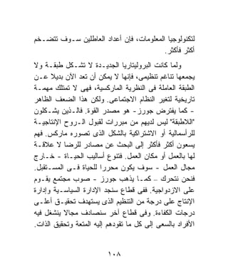 ‫ﻟﺘﻜﻨﻭﻟﻭﺠﻴﺎ ﺍﻟﻤﻌﻠﻭﻤﺎﺕ، ﻓﺈﻥ ﺃﻋﺩﺍﺩ ﺍﻟﻌﺎﻁﻠﻴﻥ ﺴـﻭﻑ ﺘﺘﻀـﺨﻡ‬
                                         ‫ﺃﻜﺜﺭ ﻓﺄﻜﺜﺭ.‬
‫ﻭﻟﻤﺎ ﻜﺎﻨﺕ ﺍﻟﺒﺭﻭﻟﻴﺘﺎﺭﻴﺎ ﺍﻟﺠﺩﻴـﺩﺓ ﻻ ﺘﺸـﻜل ﻁﺒﻘـﺔ ﻭﻻ‬
‫ﻴﺠﻤﻌﻬﺎ ﺘﻨﺎﻏﻡ ﺘﻨﻅﻴﻤﻰ، ﻓﺈﻨﻬﺎ ﻻ ﻴﻤﻜﻥ ﺃﻥ ﺘﻌﺩ ﺍﻵﻥ ﺒﺩﻴﻼ ﻋـﻥ‬
      ‫ﹰ‬
‫ﺍﻟﻁﺒﻘﺔ ﺍﻟﻌﺎﻤﻠﺔ ﻓﻰ ﺍﻟﻨﻅﺭﻴﺔ ﺍﻟﻤﺎﺭﻜﺴﻴﺔ، ﻓﻬﻰ ﻻ ﺘﻤﺘﻠﻙ ﻤﻬﻤـﺔ‬
‫ﺘﺎﺭﻴﺨﻴﺔ ﻟﺘﻐﻴﺭ ﺍﻟﻨﻅﺎﻡ ﺍﻻﺠﺘﻤﺎﻋﻰ. ﻭﻟﻜﻥ ﻫﺫﺍ ﺍﻟﻀﻌﻑ ﺍﻟﻅﺎﻫﺭ‬
‫- ﻜﻤﺎ ﻴﻔﺘﺭﺽ ﺠﻭﺭﺯ- ﻫﻭ ﻤﺼﺩﺭ ﺍﻟﻘﻭﺓ. ﻓﺎﻟـﺫﻴﻥ ﻴﺸـﻜﻠﻭﻥ‬
‫"ﺍﻟﻼﻁﺒﻘﺔ" ﻟﻴﺱ ﻟﺩﻴﻬﻡ ﻤﻥ ﻤﺒﺭﺭﺍﺕ ﻟﻘﺒﻭل ﺍﻟـﺭﻭﺡ ﺍﻹﻨﺘﺎﺠﻴـﺔ‬
‫ﻟﻠﺭﺃﺴﻤﺎﻟﻴﺔ ﺃﻭ ﺍﻻﺸﺘﺭﺍﻜﻴﺔ ﺒﺎﻟﺸﻜل ﺍﻟﺫﻯ ﺘﺼﻭﺭﻩ ﻤﺎﺭﻜﺱ. ﻓﻬﻡ‬
‫ﻴﺴﻌﻭﻥ ﺃﻜﺜﺭ ﻓﺄﻜﺜﺭ ﺇﻟﻰ ﺍﻟﺒﺤﺙ ﻋﻥ ﻤﺼﺎﺩﺭ ﻟﻠﺭﻀﺎ ﻻ ﻋﻼﻗـﺔ‬
‫ﻟﻬﺎ ﺒﺎﻟﻌﻤل ﺃﻭ ﻤﻜﺎﻥ ﺍﻟﻌﻤل. ﻓﺘﻨﻭﻉ ﺃﺴﺎﻟﻴﺏ ﺍﻟﺤﻴـﺎﺓ - ﺨـﺎﺭﺝ‬
‫ﻤﺠﺎل ﺍﻟﻌﻤل - ﺴﻭﻑ ﻴﻜﻭﻥ ﻤﺤﺭﺭﺍ ﻟﻠﺤﻴﺎﺓ ﻓـﻰ ﺍﻟﻤﺴـﺘﻘﺒل.‬
                        ‫ﹰ‬
‫ﻓﻨﺤﻥ ﻨﺘﺤﺭﻙ – ﻜﻤـﺎ ﻴﺫﻫﺏ ﺠﻭﺭﺯ - ﺼﻭﺏ ﻤﺠﺘﻤﻊ ﻴﻘـﻭﻡ‬
‫ﻋﻠﻰ ﺍﻻﺯﺩﻭﺍﺠﻴﺔ. ﻓﻔﻰ ﻗﻁﺎﻉ ﺴﻨﺠﺩ ﺍﻹﺩﺍﺭﺓ ﺍﻟﺴﻴﺎﺴـﻴﺔ ﻭﺇﺩﺍﺭﺓ‬
‫ﺍﻹﻨﺘﺎﺝ ﻋﻠﻰ ﺩﺭﺠﺔ ﻤﻥ ﺍﻟﺘﻨﻅﻴﻡ ﺍﻟﺫﻯ ﻴﺴﺘﻬﺩﻑ ﺘﺤﻘﻴـﻕ ﺃﻋﻠـﻰ‬
‫ﺩﺭﺠﺎﺕ ﺍﻟﻜﻔﺎﺀﺓ. ﻭﻓﻰ ﻗﻁﺎﻉ ﺁﺨﺭ ﺴﻨﺼﺎﺩﻑ ﻤﺠﺎﻻ ﻴﻨﺸﻐل ﻓﻴﻪ‬
          ‫ﹰ‬
‫ﺍﻷﻓﺭﺍﺩ ﺒﺎﻟﺴﻌﻰ ﺇﻟﻰ ﻜل ﻤﺎ ﺘﻘﻭﺩﻫﻡ ﺇﻟﻴﻪ ﺍﻟﻤﺘﻌﺔ ﻭﺘﺤﻘﻴﻕ ﺍﻟﺫﺍﺕ.‬


                         ‫٨٠١‬
 