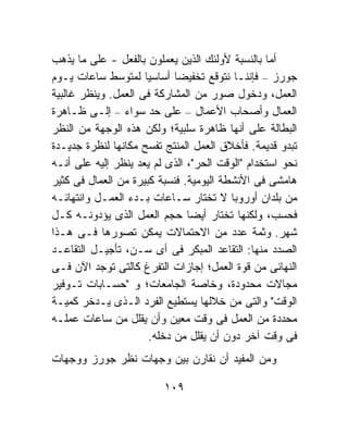 ‫ﺃﻤﺎ ﺒﺎﻟﻨﺴﺒﺔ ﻷﻭﻟﺌﻙ ﺍﻟﺫﻴﻥ ﻴﻌﻤﻠﻭﻥ ﺒﺎﻟﻔﻌل - ﻋﻠﻰ ﻤﺎ ﻴﺫﻫﺏ‬
‫ﺠﻭﺭﺯ – ﻓﺈﻨﻨـﺎ ﻨﺘﻭﻗﻊ ﺘﺨﻔﻴﻀﺎ ﺃﺴﺎﺴﻴﺎ ﻟﻤﺘﻭﺴﻁ ﺴﺎﻋﺎﺕ ﻴـﻭﻡ‬
                     ‫ﹰ‬       ‫ﹰ‬
‫ﺍﻟﻌﻤل، ﻭﺩﺨﻭل ﺼﻭﺭ ﻤﻥ ﺍﻟﻤﺸﺎﺭﻜﺔ ﻓﻰ ﺍﻟﻌﻤل. ﻭﻴﻨﻅﺭ ﻏﺎﻟﺒﻴﺔ‬
‫ﺍﻟﻌﻤﺎل ﻭﺃﺼﺤﺎﺏ ﺍﻷﻋﻤﺎل – ﻋﻠﻰ ﺤﺩ ﺴﻭﺍﺀ – ﺇﻟـﻰ ﻅـﺎﻫﺭﺓ‬
‫ﺍﻟﺒﻁﺎﻟﺔ ﻋﻠﻰ ﺃﻨﻬﺎ ﻅﺎﻫﺭﺓ ﺴﻠﺒﻴﺔ؛ ﻭﻟﻜﻥ ﻫﺫﻩ ﺍﻟﻭﺠﻬﺔ ﻤﻥ ﺍﻟﻨﻅﺭ‬
‫ﺘﺒﺩﻭ ﻗﺩﻴﻤﺔ. ﻓﺄﺨﻼﻕ ﺍﻟﻌﻤل ﺍﻟﻤﻨﺘﺞ ﺘﻔﺴﺢ ﻤﻜﺎﻨﻬﺎ ﻟﻨﻅﺭﺓ ﺠﺩﻴـﺩﺓ‬
‫ﻨﺤﻭ ﺍﺴﺘﺨﺩﺍﻡ "ﺍﻟﻭﻗﺕ ﺍﻟﺤﺭ"، ﺍﻟﺫﻯ ﻟﻡ ﻴﻌﺩ ﻴﻨﻅﺭ ﺇﻟﻴﻪ ﻋﻠﻰ ﺃﻨـﻪ‬
‫ﻫﺎﻤﺸﻰ ﻓﻰ ﺍﻷﻨﺸﻁﺔ ﺍﻟﻴﻭﻤﻴﺔ. ﻓﻨﺴﺒﺔ ﻜﺒﻴﺭﺓ ﻤﻥ ﺍﻟﻌﻤﺎل ﻓﻰ ﻜﺜﻴﺭ‬
‫ﻤﻥ ﺒﻠﺩﺍﻥ ﺃﻭﺭﻭﺒﺎ ﻻ ﺘﺨﺘﺎﺭ ﺴـﺎﻋﺎﺕ ﺒـﺩﺀ ﺍﻟﻌﻤـل ﻭﺍﻨﺘﻬﺎﺌـﻪ‬
‫ﻓﺤﺴﺏ، ﻭﻟﻜﻨﻬﺎ ﺘﺨﺘﺎﺭ ﺃﻴﻀﺎ ﺤﺠﻡ ﺍﻟﻌﻤل ﺍﻟﺫﻯ ﻴﺅﺩﻭﻨـﻪ ﻜـل‬
‫ﺸﻬﺭ. ﻭﺜﻤﺔ ﻋﺩﺩ ﻤﻥ ﺍﻻﺤﺘﻤﺎﻻﺕ ﻴﻤﻜﻥ ﺘﺼﻭﺭﻫﺎ ﻓـﻰ ﻫـﺫﺍ‬
‫ﺍﻟﺼﺩﺩ ﻤﻨﻬﺎ: ﺍﻟﺘﻘﺎﻋﺩ ﺍﻟﻤﺒﻜﺭ ﻓﻰ ﺃﻯ ﺴـﻥ، ﺘﺄﺠﻴـل ﺍﻟﺘﻘﺎﻋـﺩ‬
‫ﺍﻟﻨﻬﺎﺌﻰ ﻤﻥ ﻗﻭﺓ ﺍﻟﻌﻤل؛ ﺇﺠﺎﺯﺍﺕ ﺍﻟﺘﻔﺭﻍ ﻜﺎﻟﺘﻰ ﺘﻭﺠﺩ ﺍﻵﻥ ﻓـﻰ‬
‫ﻤﺠﺎﻻﺕ ﻤﺤﺩﻭﺩﺓ، ﻭﺨﺎﺼﺔ ﺍﻟﺠﺎﻤﻌﺎﺕ؛ ﻭ "ﺤﺴـﺎﺒﺎﺕ ﺘـﻭﻓﻴﺭ‬
‫ﺍﻟﻭﻗﺕ" ﻭﺍﻟﺘﻰ ﻤﻥ ﺨﻼﻟﻬﺎ ﻴﺴﺘﻁﻴﻊ ﺍﻟﻔﺭﺩ ﺍﻟـﺫﻯ ﻴـﺩﺨﺭ ﻜﻤﻴـﺔ‬
‫ﻤﺤﺩﺩﺓ ﻤﻥ ﺍﻟﻌﻤل ﻓﻰ ﻭﻗﺕ ﻤﻌﻴﻥ ﻭﺃﻥ ﻴﻘﻠل ﻤﻥ ﺴﺎﻋﺎﺕ ﻋﻤﻠـﻪ‬
                       ‫ﻓﻰ ﻭﻗﺕ ﺁﺨﺭ ﺩﻭﻥ ﺃﻥ ﻴﻘﻠل ﻤﻥ ﺩﺨﻠﻪ.‬
‫ﻭﻤﻥ ﺍﻟﻤﻔﻴﺩ ﺃﻥ ﻨﻘﺎﺭﻥ ﺒﻴﻥ ﻭﺠﻬﺎﺕ ﻨﻅﺭ ﺠﻭﺭﺯ ﻭﻭﺠﻬﺎﺕ‬

                         ‫٩٠١‬
 