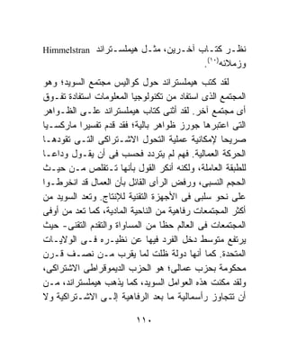 ‫ﻨﻅـﺭ ﻜﺘـﺎﺏ ﺁﺨـﺭﻴﻥ، ﻤﺜـل ﻫﻴﻤﻠﺴـﺘﺭﺍﻨﺩ ‪Himmelstran‬‬
                                             ‫ﻭﺯﻤﻼﺌﻪ)٠١(.‬
‫ﻟﻘﺩ ﻜﺘﺏ ﻫﻴﻤﻠﺴﺘﺭﺍﻨﺩ ﺤﻭل ﻜﻭﺍﻟﻴﺱ ﻤﺠﺘﻤﻊ ﺍﻟﺴﻭﻴﺩ؛ ﻭﻫﻭ‬
‫ﺍﻟﻤﺠﺘﻤﻊ ﺍﻟﺫﻯ ﺍﺴﺘﻔﺎﺩ ﻤﻥ ﺘﻜﻨﻭﻟﻭﺠﻴﺎ ﺍﻟﻤﻌﻠﻭﻤﺎﺕ ﺍﺴﺘﻔﺎﺩﺓ ﺘﻔـﻭﻕ‬
‫ﺃﻯ ﻤﺠﺘﻤﻊ ﺁﺨﺭ. ﻟﻘﺩ ﺃﺜﻨﻰ ﻜﺘﺎﺏ ﻫﻴﻤﻠﺴﺘﺭﺍﻨﺩ ﻋﻠـﻰ ﺍﻟﻅـﻭﺍﻫﺭ‬
‫ﺍﻟﺘﻰ ﺍﻋﺘﺒﺭﻫﺎ ﺠﻭﺭﺯ ﻅﻭﺍﻫﺭ ﺒﺎﻟﻴﺔ؛ ﻓﻘﺩ ﻗﺩﻡ ﺘﻔﺴﻴﺭﹰ ﻤﺎﺭﻜﺴـﻴﺎ‬
‫ﹰ‬         ‫ﺍ‬
‫ﺼﺭﻴﺤﺎ ﻹﻤﻜﺎﻨﻴﺔ ﻋﻤﻠﻴﺔ ﺍﻟﺘﺤﻭل ﺍﻻﺸـﺘﺭﺍﻜﻰ ﺍﻟﺘـﻰ ﺘﻘﻭﺩﻫـﺎ‬
                                                 ‫ﹰ‬
‫ﺍﻟﺤﺭﻜﺔ ﺍﻟﻌﻤﺎﻟﻴﺔ. ﻓﻬﻡ ﻟﻡ ﻴﺘﺭﺩﺩ ﻓﺤﺴﺏ ﻓﻰ ﺃﻥ ﻴﻘـﻭل ﻭﺩﺍﻋـﺎ‬
‫ﹰ‬
‫ﻟﻠﻁﺒﻘﺔ ﺍﻟﻌﺎﻤﻠﺔ، ﻭﻟﻜﻨﻪ ﺃﻨﻜﺭ ﺍﻟﻘﻭل ﺒﺄﻨﻬﺎ ﺘـﺘﻘﻠﺹ ﻤـﻥ ﺤﻴـﺙ‬
‫ﺍﻟﺤﺠﻡ ﺍﻟﻨﺴﺒﻰ، ﻭﺭﻓﺽ ﺍﻟﺭﺃﻯ ﺍﻟﻘﺎﺌل ﺒﺄﻥ ﺍﻟﻌﻤﺎل ﻗﺩ ﺍﻨﺨﺭﻁـﻭﺍ‬
‫ﻋﻠﻰ ﻨﺤﻭ ﺴﻠﺒﻰ ﻓﻰ ﺍﻷﺠﻬﺯﺓ ﺍﻟﺘﻘﻨﻴﺔ ﻟﻺﻨﺘﺎﺝ. ﻭﺘﻌﺩ ﺍﻟﺴﻭﻴﺩ ﻤﻥ‬
‫ﺃﻜﺜﺭ ﺍﻟﻤﺠﺘﻤﻌﺎﺕ ﺭﻓﺎﻫﻴﺔ ﻤﻥ ﺍﻟﻨﺎﺤﻴﺔ ﺍﻟﻤﺎﺩﻴﺔ، ﻜﻤﺎ ﺘﻌﺩ ﻤﻥ ﺃﻭﻓﻰ‬
‫ﺍﻟﻤﺠﺘﻤﻌﺎﺕ ﻓﻰ ﺍﻟﻌﺎﻟﻡ ﺤﻅﺎ ﻤﻥ ﺍﻟﻤﺴﺎﻭﺍﺓ ﻭﺍﻟﺘﻘﺩﻡ ﺍﻟﺘﻘﻨﻰ- ﺤﻴﺙ‬
                                  ‫ﹰ‬
‫ﻴﺭﺘﻔﻊ ﻤﺘﻭﺴﻁ ﺩﺨل ﺍﻟﻔﺭﺩ ﻓﻴﻬﺎ ﻋﻥ ﻨﻅﻴـﺭﻩ ﻓـﻰ ﺍﻟﻭﻻﻴـﺎﺕ‬
‫ﺍﻟﻤﺘﺤﺩﺓ. ﻜﻤﺎ ﺃﻨﻬﺎ ﺩﻭﻟﺔ ﻅﻠﺕ ﻟﻤﺎ ﻴﻘﺭﺏ ﻤـﻥ ﻨﺼـﻑ ﻗـﺭﻥ‬
‫ﻤﺤﻜﻭﻤﺔ ﺒﺤﺯﺏ ﻋﻤﺎﻟﻰ؛ ﻫﻭ ﺍﻟﺤﺯﺏ ﺍﻟﺩﻴﻤﻭﻗﺭﺍﻁﻰ ﺍﻻﺸﺘﺭﺍﻜﻰ،‬
‫ﻭﻟﻘﺩ ﻤﻜﻨﺕ ﻫﺫﻩ ﺍﻟﻌﻭﺍﻤل ﺍﻟﺴﻭﻴﺩ، ﻜﻤﺎ ﻴﺫﻫﺏ ﻫﻴﻤﻠﺴﺘﺭﺍﻨﺩ، ﻤـﻥ‬
‫ﺃﻥ ﺘﺘﺠﺎﻭﺯ ﺭﺃﺴﻤﺎﻟﻴﺔ ﻤﺎ ﺒﻌﺩ ﺍﻟﺭﻓﺎﻫﻴﺔ ﺇﻟـﻰ ﺍﻻﺸـﺘﺭﺍﻜﻴﺔ ﻭﻻ‬

                          ‫٠١١‬
 