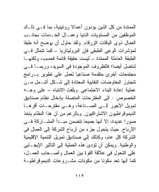 ‫ﺍﻟﻤﻤﺘﺩﺓ ﻤﻥ ﻜل ﺍﻟﺫﻴﻥ ﻴﺅﺩﻭﻥ ﺃﻋﻤﺎﻻ ﺭﻭﺘﻴﻨﻴﺔ، ﺒﻤﺎ ﻓـﻰ ﺫﻟـﻙ‬
                         ‫ﹰ‬
‫ﺍﻟﻤﻭﻅﻔﻴﻥ ﻤﻥ ﺍﻟﻤﺴﺘﻭﻴﺎﺕ ﺍﻟﺩﻨﻴﺎ ﻭﻋﻤـﺎل ﺍﻟﺨـﺩﻤﺎﺕ ﺒﺠﺎﻨـﺏ‬
‫ﺍﻟﻌﻤﺎل ﺫﻭﻯ ﺍﻟﻴﺎﻗﺎﺕ ﺍﻟﺯﺭﻗﺎﺀ. ﻭﻟﻘﺩ ﺤﺎﻭل ﺃﻥ ﻴﻭﻀﺢ ﺃﻨﻪ ﻁﺒﻘﺎ‬
‫ﹰ‬
‫ﻟﻤﺅﺸﺭﺍﺕ ﺍﻟﻭﻋﻰ ﺍﻟﻁﺒﻘﻰ ﻓﺈﻥ ﺍﻟﺒﺭﻭﻟﻴﺘﺎﺭﻴﺎ – ﻜﻤﺎ ﺘﺘﻤﺜل ﻓـﻰ‬
‫ﺍﻟﻁﺒﻘﺔ ﺍﻟﻌﺎﻤﻠﺔ ﺍﻟﻤﻤﺘﺩﺓ – ﻟﻴﺴﺕ ﺤﻘﻴﻘﺔ ﻗﺎﺌﻤﺔ ﻓﺤﺴﺏ، ﻭﻟﻜﻨﻬـﺎ‬
‫ﺘﻨﺎﻀل ﺃﻴﻀﺎ؛ ﻓﺎﻟﻅﺭﻭﻑ ﺍﻟﻤﻭﺠﻭﺩﺓ ﻓﻰ ﺍﻟﺴﻭﻴﺩ، ﻭﺭﺒﻤـﺎ ﻓـﻰ‬
‫ﻤﺠﺘﻤﻌﺎﺕ ﺃﺨﺭﻯ ﻤﺘﻘﺩﻤﺔ ﺼﻨﺎﻋﻴﺎ ﺘﻌﻤل ﻋﻠﻰ ﺘﻁﻭﻴﺭ ﺒـﺭﺍﻤﺞ‬
                            ‫ﹰ‬
‫ﺘﺘﺠﺎﻭﺯ ﺍﻟﻤﻔﺎﻭﻀﺎﺕ ﺍﻟﻨﻘﺎﺒﻴﺔ ﺍﻟﻤﻌﺘﺎﺩﺓ ﺇﻟﻰ ﺸـﻜل ﺃﺸـﻤل ﻤـﻥ‬
‫ﻋﻤﻠﻴﺔ ﺇﻋﺎﺩﺓ ﺍﻟﺒﻨﺎﺀ ﺍﻻﺠﺘﻤﺎﻋﻰ. ﻭﻴﻠﻔﺕ ﺍﻻﻨﺘﺒﺎﻩ – ﻋﻠﻰ ﻭﺠـﻪ‬
‫ﺍﻟﺨﺼﻭﺹ – ﺇﻟﻰ ﺍﻟﻤﻘﺘﺭﺤﺎﺕ ﺍﻟﻤﺘﺼﻠﺔ ﺒﺈﺩﺨﺎل ﻨﻅﺎﻡ ﺼﻨﺎﺩﻴﻕ‬
‫ﺘﻤﻭﻴل ﺍﻷﺠﻭﺭ ﺇﻟـﻰ ﺍﻟﺼـﻨﺎﻋﺔ، ﻭﻫـﻰ ﻤﻘﺘﺭﺤـﺎﺕ ﺃﻗﺭﻫـﺎ‬
‫ﺍﻟﺩﻴﻤﻭﻗﺭﺍﻁﻴﻭﻥ ﺍﻻﺸﺘﺭﺍﻜﻴﻭﻥ. ﻭﺒﺎﻟﺭﻏﻡ ﻤﻥ ﺃﻥ ﻫﺫﺍ ﺍﻟﻨﻅﺎﻡ ﻴﺘﺨﺫ‬
‫ﺼﻭﺭﺍ ﻋﺩﻴﺩﺓ، ﺇﻻ ﺃﻨﻬﺎ ﺠﻤﻴﻌﺎ ﺘﺘﻀﻤﻥ ﻤﺒـﺩﺃ ﺍﻟﻤﺸـﺎﺭﻜﺔ ﻓـﻰ‬
                                ‫ﹰ‬                  ‫ﹰ‬
‫ﺍﻷﺭﺒﺎﺡ. ﺤﻴﺙ ﻴﺘﺤﻭل ﺠﺯﺀ ﻤﻥ ﺃﺭﺒﺎﺡ ﺍﻟﺸﺭﻜﺔ ﺇﻟﻰ ﺍﻟﻌﻤﺎل ﻓﻰ‬
‫ﺍﻟﺸﺭﻜﺔ ﻜل ﻋﺎﻡ، ﻭﻜﺫﻟﻙ ﺇﻟﻰ ﺼﻨﺎﺩﻴﻕ ﺘﻤﻭﻴل ﺍﻟﺘﻨﻤﻴﺔ ﺍﻹﻗﻠﻴﻤﻴﺔ‬
‫ﻭﺍﻟﻭﻁﻨﻴﺔ. ﻭﻴﻤﻜﻥ ﺃﻥ ﺘﺅﺩﻯ ﻫﺫﻩ ﺍﻟﻌﻤﻠﻴﺔ ﺇﻟﻰ ﺍﻟﺘﺄﺜﻴﺭ ﺍﻹﻴﺠـﺎﺒﻰ‬
‫ﻋﻠﻰ ﺍﻟﺘﺤﻭل ﻓﻰ ﻋﻼﻗﺔ ﺍﻟﻘﻭﺓ ﺒﻴﻥ ﺍﻟﻌﻤﺎل ﻭﺃﺼـﺤﺎﺏ ﺍﻟﻌﻤـل،‬
‫ﻜﻤﺎ ﺃﻨﻬﺎ ﺘﻌﺩ ﻤﻜﻭﻨﺎ ﻤﻥ ﻤﻜﻭﻨﺎﺕ ﻤﺸـﺭﻭﻋﺎﺕ ﺍﻟﺩﻴﻤﻭﻗﺭﺍﻁﻴـﺔ‬
                                       ‫ﹰ‬

                         ‫٢١١‬
 